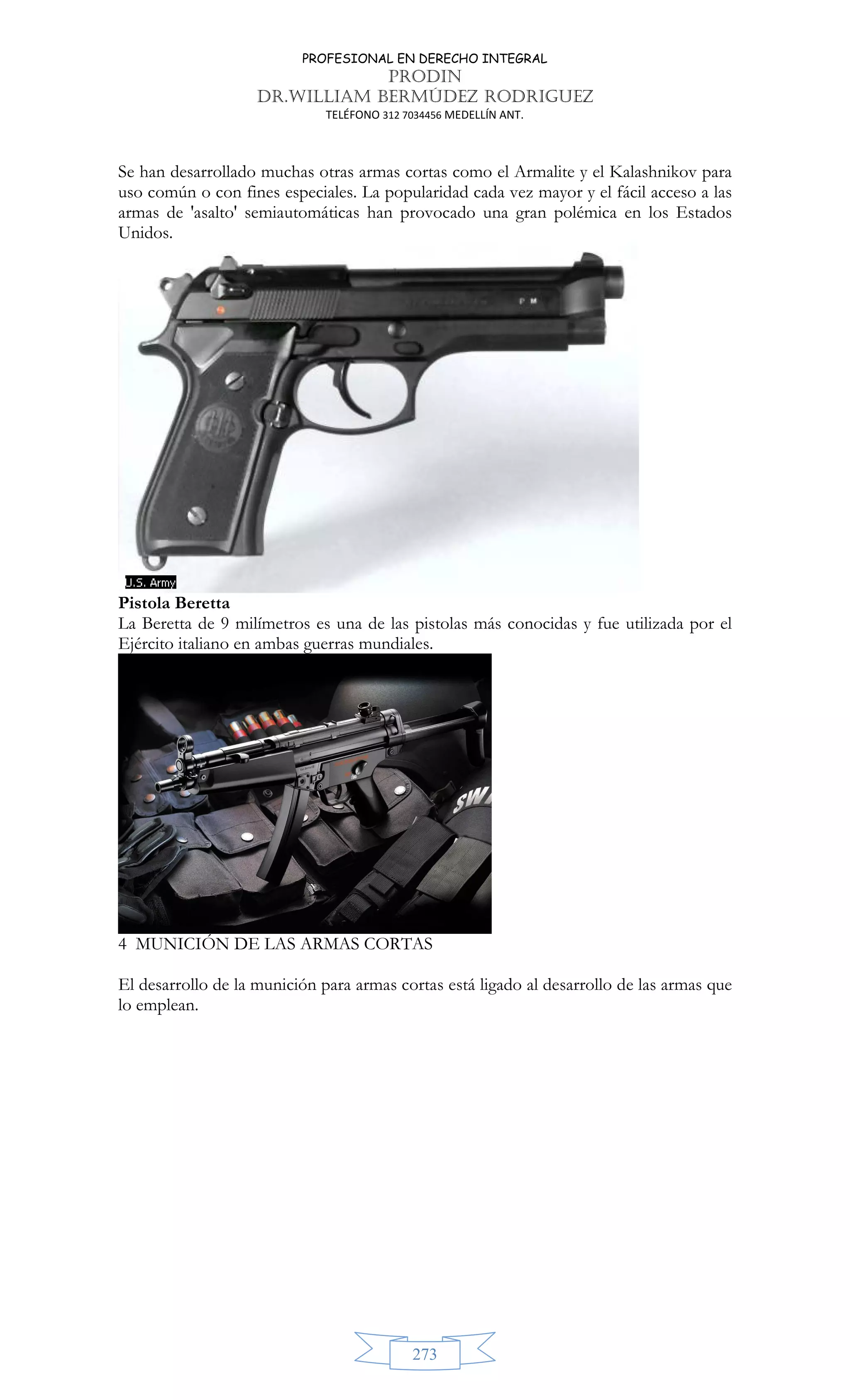 PROFESIONAL EN DERECHO INTEGRAL
PRODIN
DR.WILLIAM BERMÚDEZ RODRIGUEZ
TELÉFONO 312 7034456 MEDELLÍN ANT.
273
Se han desarrollado muchas otras armas cortas como el Armalite y el Kalashnikov para
uso común o con fines especiales. La popularidad cada vez mayor y el fácil acceso a las
armas de 'asalto' semiautomáticas han provocado una gran polémica en los Estados
Unidos.
Pistola Beretta
La Beretta de 9 milímetros es una de las pistolas más conocidas y fue utilizada por el
Ejército italiano en ambas guerras mundiales.
4 MUNICIÓN DE LAS ARMAS CORTAS
El desarrollo de la munición para armas cortas está ligado al desarrollo de las armas que
lo emplean.
 