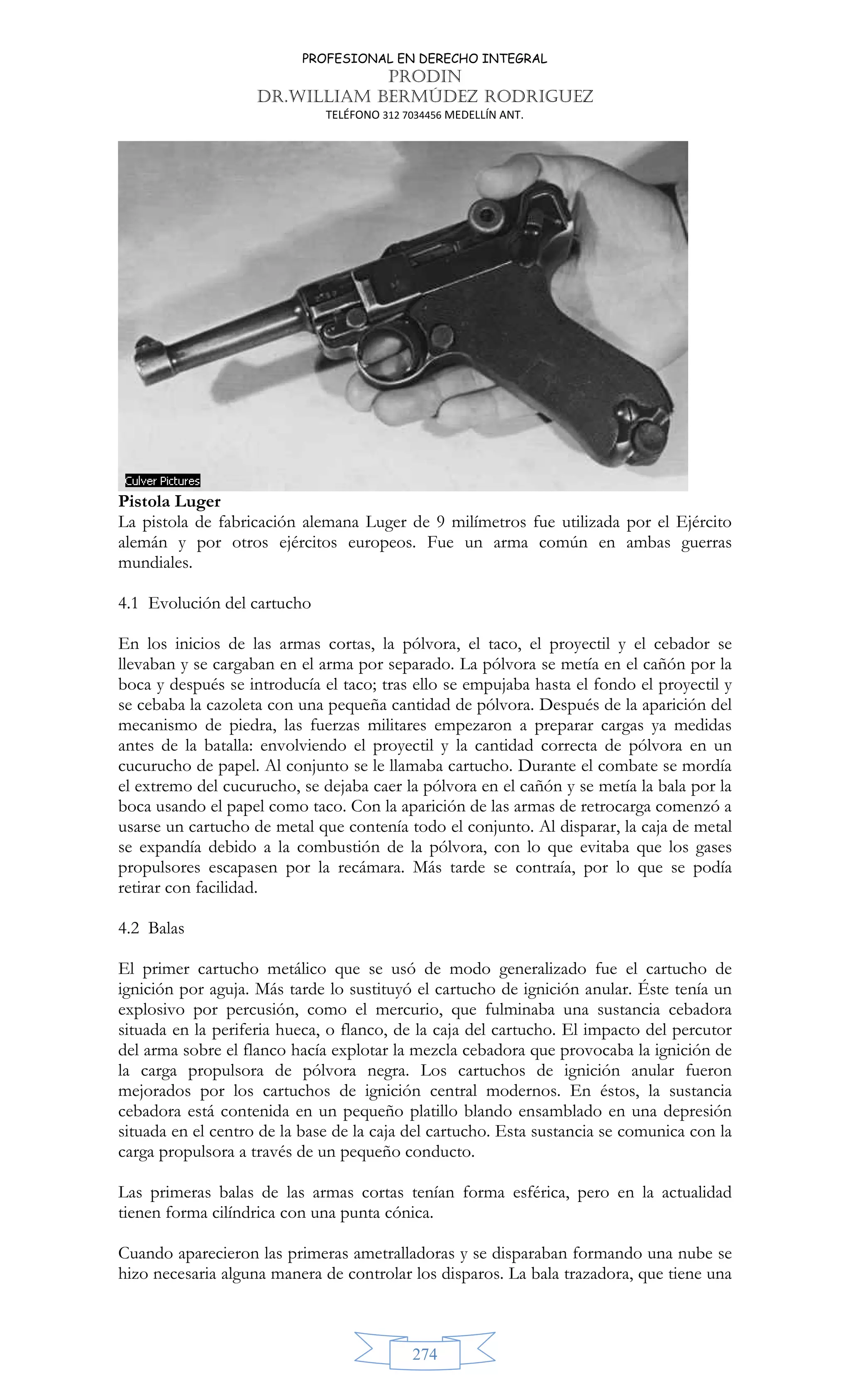PROFESIONAL EN DERECHO INTEGRAL
PRODIN
DR.WILLIAM BERMÚDEZ RODRIGUEZ
TELÉFONO 312 7034456 MEDELLÍN ANT.
274
Pistola Luger
La pistola de fabricación alemana Luger de 9 milímetros fue utilizada por el Ejército
alemán y por otros ejércitos europeos. Fue un arma común en ambas guerras
mundiales.
4.1 Evolución del cartucho
En los inicios de las armas cortas, la pólvora, el taco, el proyectil y el cebador se
llevaban y se cargaban en el arma por separado. La pólvora se metía en el cañón por la
boca y después se introducía el taco; tras ello se empujaba hasta el fondo el proyectil y
se cebaba la cazoleta con una pequeña cantidad de pólvora. Después de la aparición del
mecanismo de piedra, las fuerzas militares empezaron a preparar cargas ya medidas
antes de la batalla: envolviendo el proyectil y la cantidad correcta de pólvora en un
cucurucho de papel. Al conjunto se le llamaba cartucho. Durante el combate se mordía
el extremo del cucurucho, se dejaba caer la pólvora en el cañón y se metía la bala por la
boca usando el papel como taco. Con la aparición de las armas de retrocarga comenzó a
usarse un cartucho de metal que contenía todo el conjunto. Al disparar, la caja de metal
se expandía debido a la combustión de la pólvora, con lo que evitaba que los gases
propulsores escapasen por la recámara. Más tarde se contraía, por lo que se podía
retirar con facilidad.
4.2 Balas
El primer cartucho metálico que se usó de modo generalizado fue el cartucho de
ignición por aguja. Más tarde lo sustituyó el cartucho de ignición anular. Éste tenía un
explosivo por percusión, como el mercurio, que fulminaba una sustancia cebadora
situada en la periferia hueca, o flanco, de la caja del cartucho. El impacto del percutor
del arma sobre el flanco hacía explotar la mezcla cebadora que provocaba la ignición de
la carga propulsora de pólvora negra. Los cartuchos de ignición anular fueron
mejorados por los cartuchos de ignición central modernos. En éstos, la sustancia
cebadora está contenida en un pequeño platillo blando ensamblado en una depresión
situada en el centro de la base de la caja del cartucho. Esta sustancia se comunica con la
carga propulsora a través de un pequeño conducto.
Las primeras balas de las armas cortas tenían forma esférica, pero en la actualidad
tienen forma cilíndrica con una punta cónica.
Cuando aparecieron las primeras ametralladoras y se disparaban formando una nube se
hizo necesaria alguna manera de controlar los disparos. La bala trazadora, que tiene una
 