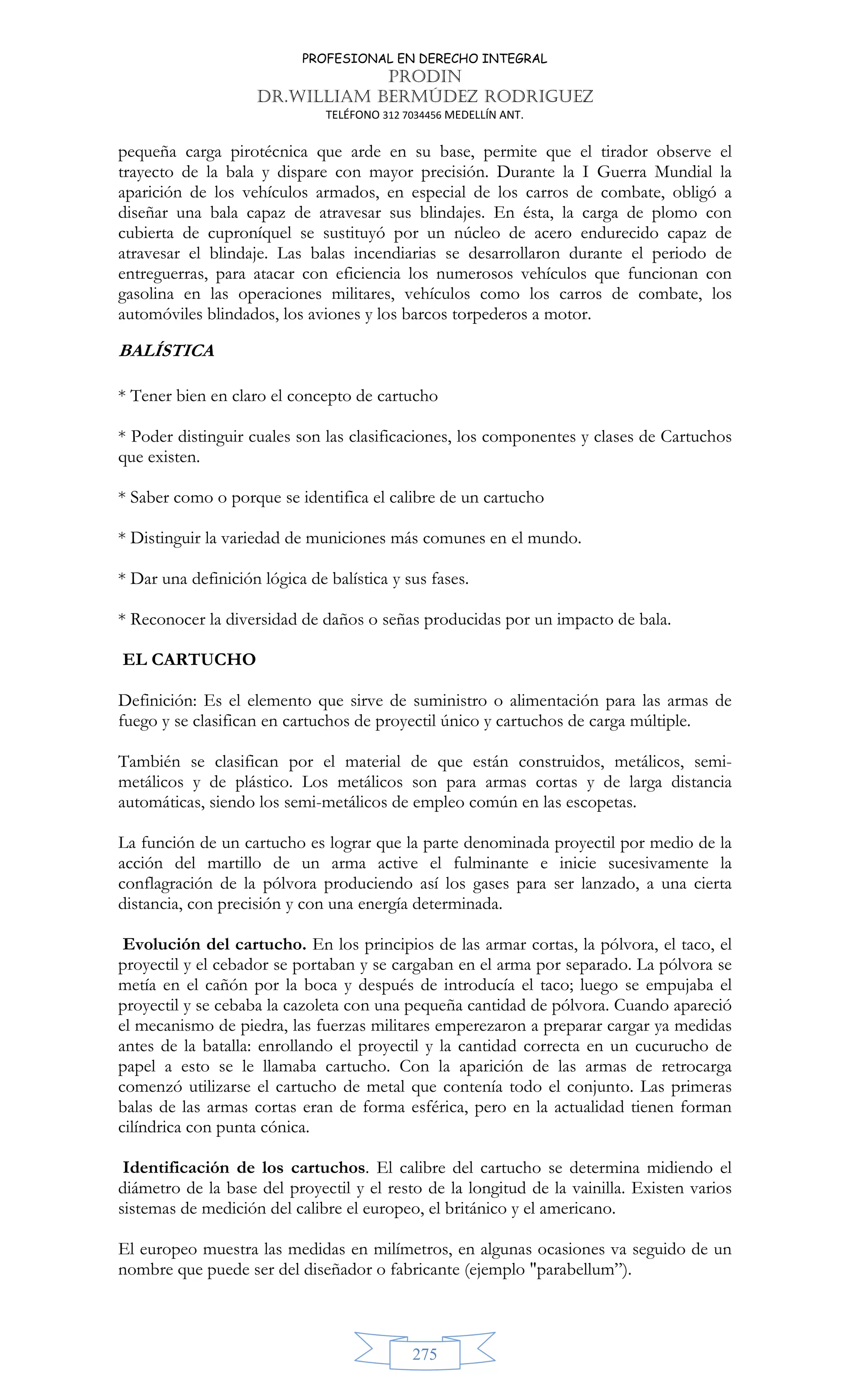 PROFESIONAL EN DERECHO INTEGRAL
PRODIN
DR.WILLIAM BERMÚDEZ RODRIGUEZ
TELÉFONO 312 7034456 MEDELLÍN ANT.
275
pequeña carga pirotécnica que arde en su base, permite que el tirador observe el
trayecto de la bala y dispare con mayor precisión. Durante la I Guerra Mundial la
aparición de los vehículos armados, en especial de los carros de combate, obligó a
diseñar una bala capaz de atravesar sus blindajes. En ésta, la carga de plomo con
cubierta de cuproníquel se sustituyó por un núcleo de acero endurecido capaz de
atravesar el blindaje. Las balas incendiarias se desarrollaron durante el periodo de
entreguerras, para atacar con eficiencia los numerosos vehículos que funcionan con
gasolina en las operaciones militares, vehículos como los carros de combate, los
automóviles blindados, los aviones y los barcos torpederos a motor.
BALÍSTICA
* Tener bien en claro el concepto de cartucho
* Poder distinguir cuales son las clasificaciones, los componentes y clases de Cartuchos
que existen.
* Saber como o porque se identifica el calibre de un cartucho
* Distinguir la variedad de municiones más comunes en el mundo.
* Dar una definición lógica de balística y sus fases.
* Reconocer la diversidad de daños o señas producidas por un impacto de bala.
EL CARTUCHO
Definición: Es el elemento que sirve de suministro o alimentación para las armas de
fuego y se clasifican en cartuchos de proyectil único y cartuchos de carga múltiple.
También se clasifican por el material de que están construidos, metálicos, semi-
metálicos y de plástico. Los metálicos son para armas cortas y de larga distancia
automáticas, siendo los semi-metálicos de empleo común en las escopetas.
La función de un cartucho es lograr que la parte denominada proyectil por medio de la
acción del martillo de un arma active el fulminante e inicie sucesivamente la
conflagración de la pólvora produciendo así los gases para ser lanzado, a una cierta
distancia, con precisión y con una energía determinada.
Evolución del cartucho. En los principios de las armar cortas, la pólvora, el taco, el
proyectil y el cebador se portaban y se cargaban en el arma por separado. La pólvora se
metía en el cañón por la boca y después de introducía el taco; luego se empujaba el
proyectil y se cebaba la cazoleta con una pequeña cantidad de pólvora. Cuando apareció
el mecanismo de piedra, las fuerzas militares emperezaron a preparar cargar ya medidas
antes de la batalla: enrollando el proyectil y la cantidad correcta en un cucurucho de
papel a esto se le llamaba cartucho. Con la aparición de las armas de retrocarga
comenzó utilizarse el cartucho de metal que contenía todo el conjunto. Las primeras
balas de las armas cortas eran de forma esférica, pero en la actualidad tienen forman
cilíndrica con punta cónica.
Identificación de los cartuchos. El calibre del cartucho se determina midiendo el
diámetro de la base del proyectil y el resto de la longitud de la vainilla. Existen varios
sistemas de medición del calibre el europeo, el británico y el americano.
El europeo muestra las medidas en milímetros, en algunas ocasiones va seguido de un
nombre que puede ser del diseñador o fabricante (ejemplo parabellum”).
 