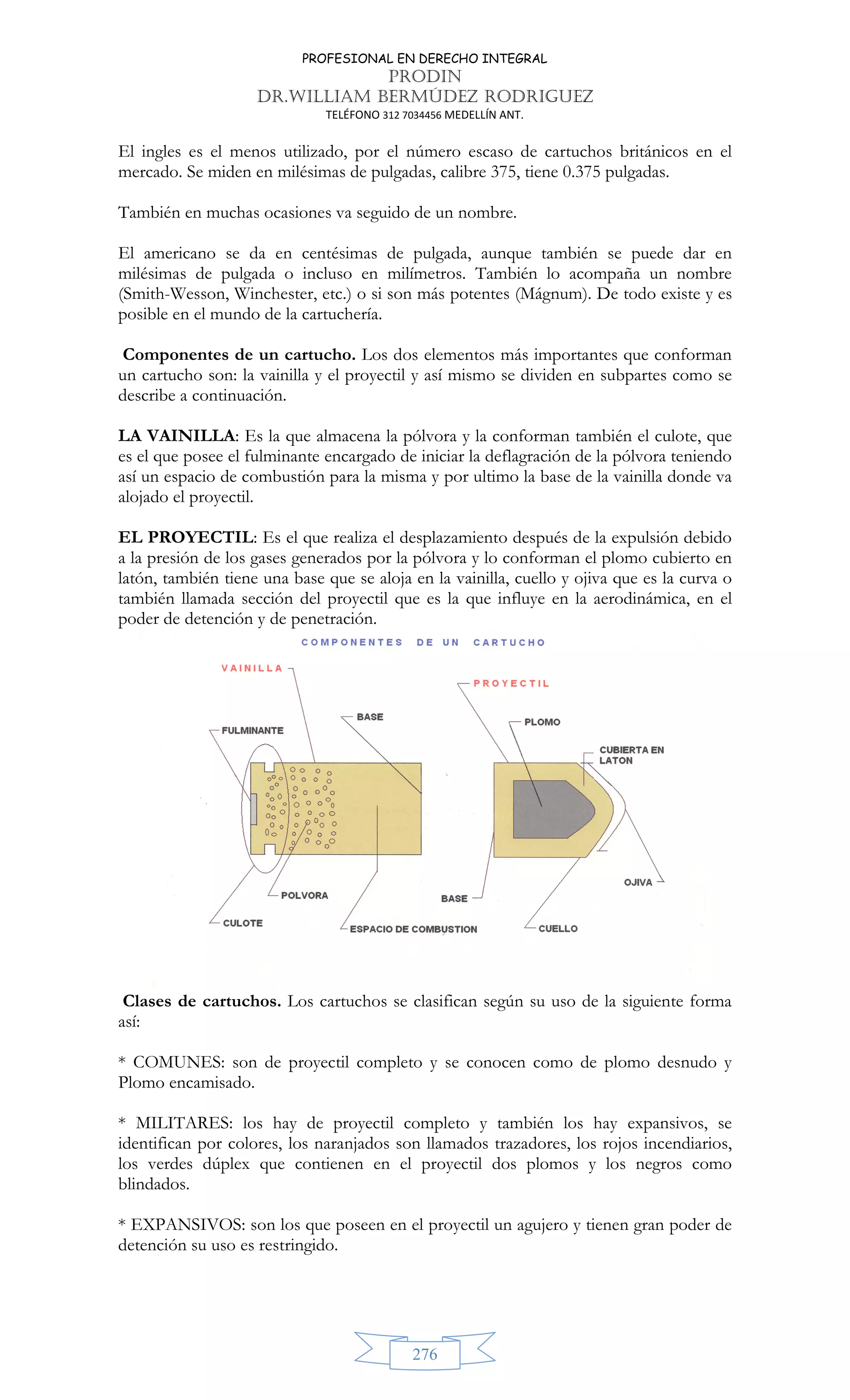 PROFESIONAL EN DERECHO INTEGRAL
PRODIN
DR.WILLIAM BERMÚDEZ RODRIGUEZ
TELÉFONO 312 7034456 MEDELLÍN ANT.
276
El ingles es el menos utilizado, por el número escaso de cartuchos británicos en el
mercado. Se miden en milésimas de pulgadas, calibre 375, tiene 0.375 pulgadas.
También en muchas ocasiones va seguido de un nombre.
El americano se da en centésimas de pulgada, aunque también se puede dar en
milésimas de pulgada o incluso en milímetros. También lo acompaña un nombre
(Smith-Wesson, Winchester, etc.) o si son más potentes (Mágnum). De todo existe y es
posible en el mundo de la cartuchería.
Componentes de un cartucho. Los dos elementos más importantes que conforman
un cartucho son: la vainilla y el proyectil y así mismo se dividen en subpartes como se
describe a continuación.
LA VAINILLA: Es la que almacena la pólvora y la conforman también el culote, que
es el que posee el fulminante encargado de iniciar la deflagración de la pólvora teniendo
así un espacio de combustión para la misma y por ultimo la base de la vainilla donde va
alojado el proyectil.
EL PROYECTIL: Es el que realiza el desplazamiento después de la expulsión debido
a la presión de los gases generados por la pólvora y lo conforman el plomo cubierto en
latón, también tiene una base que se aloja en la vainilla, cuello y ojiva que es la curva o
también llamada sección del proyectil que es la que influye en la aerodinámica, en el
poder de detención y de penetración.
Clases de cartuchos. Los cartuchos se clasifican según su uso de la siguiente forma
así:
* COMUNES: son de proyectil completo y se conocen como de plomo desnudo y
Plomo encamisado.
* MILITARES: los hay de proyectil completo y también los hay expansivos, se
identifican por colores, los naranjados son llamados trazadores, los rojos incendiarios,
los verdes dúplex que contienen en el proyectil dos plomos y los negros como
blindados.
* EXPANSIVOS: son los que poseen en el proyectil un agujero y tienen gran poder de
detención su uso es restringido.
 