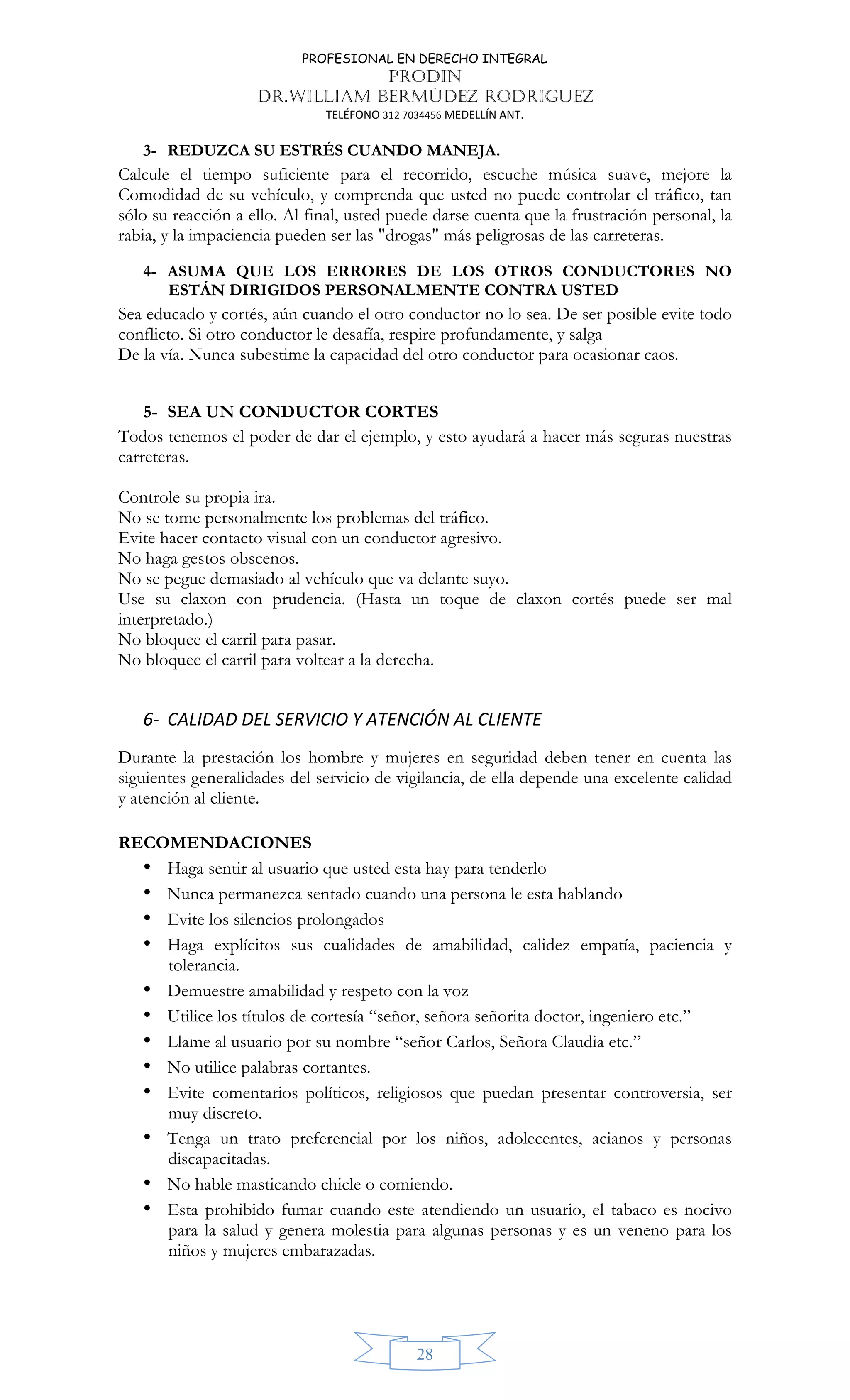 PROFESIONAL EN DERECHO INTEGRAL
PRODIN
DR.WILLIAM BERMÚDEZ RODRIGUEZ
TELÉFONO 312 7034456 MEDELLÍN ANT.
28
3- REDUZCA SU ESTRÉS CUANDO MANEJA.
Calcule el tiempo suficiente para el recorrido, escuche música suave, mejore la
Comodidad de su vehículo, y comprenda que usted no puede controlar el tráfico, tan
sólo su reacción a ello. Al final, usted puede darse cuenta que la frustración personal, la
rabia, y la impaciencia pueden ser las "drogas" más peligrosas de las carreteras.
4- ASUMA QUE LOS ERRORES DE LOS OTROS CONDUCTORES NO
ESTÁN DIRIGIDOS PERSONALMENTE CONTRA USTED
Sea educado y cortés, aún cuando el otro conductor no lo sea. De ser posible evite todo
conflicto. Si otro conductor le desafía, respire profundamente, y salga
De la vía. Nunca subestime la capacidad del otro conductor para ocasionar caos.
5- SEA UN CONDUCTOR CORTES
Todos tenemos el poder de dar el ejemplo, y esto ayudará a hacer más seguras nuestras
carreteras.
Controle su propia ira.
No se tome personalmente los problemas del tráfico.
Evite hacer contacto visual con un conductor agresivo.
No haga gestos obscenos.
No se pegue demasiado al vehículo que va delante suyo.
Use su claxon con prudencia. (Hasta un toque de claxon cortés puede ser mal
interpretado.)
No bloquee el carril para pasar.
No bloquee el carril para voltear a la derecha.
6- CALIDAD DEL SERVICIO Y ATENCIÓN AL CLIENTE
Durante la prestación los hombre y mujeres en seguridad deben tener en cuenta las
siguientes generalidades del servicio de vigilancia, de ella depende una excelente calidad
y atención al cliente.
RECOMENDACIONES
• Haga sentir al usuario que usted esta hay para tenderlo
• Nunca permanezca sentado cuando una persona le esta hablando
• Evite los silencios prolongados
• Haga explícitos sus cualidades de amabilidad, calidez empatía, paciencia y
tolerancia.
• Demuestre amabilidad y respeto con la voz
• Utilice los títulos de cortesía “señor, señora señorita doctor, ingeniero etc.”
• Llame al usuario por su nombre “señor Carlos, Señora Claudia etc.”
• No utilice palabras cortantes.
• Evite comentarios políticos, religiosos que puedan presentar controversia, ser
muy discreto.
• Tenga un trato preferencial por los niños, adolecentes, acianos y personas
discapacitadas.
• No hable masticando chicle o comiendo.
• Esta prohibido fumar cuando este atendiendo un usuario, el tabaco es nocivo
para la salud y genera molestia para algunas personas y es un veneno para los
niños y mujeres embarazadas.
 