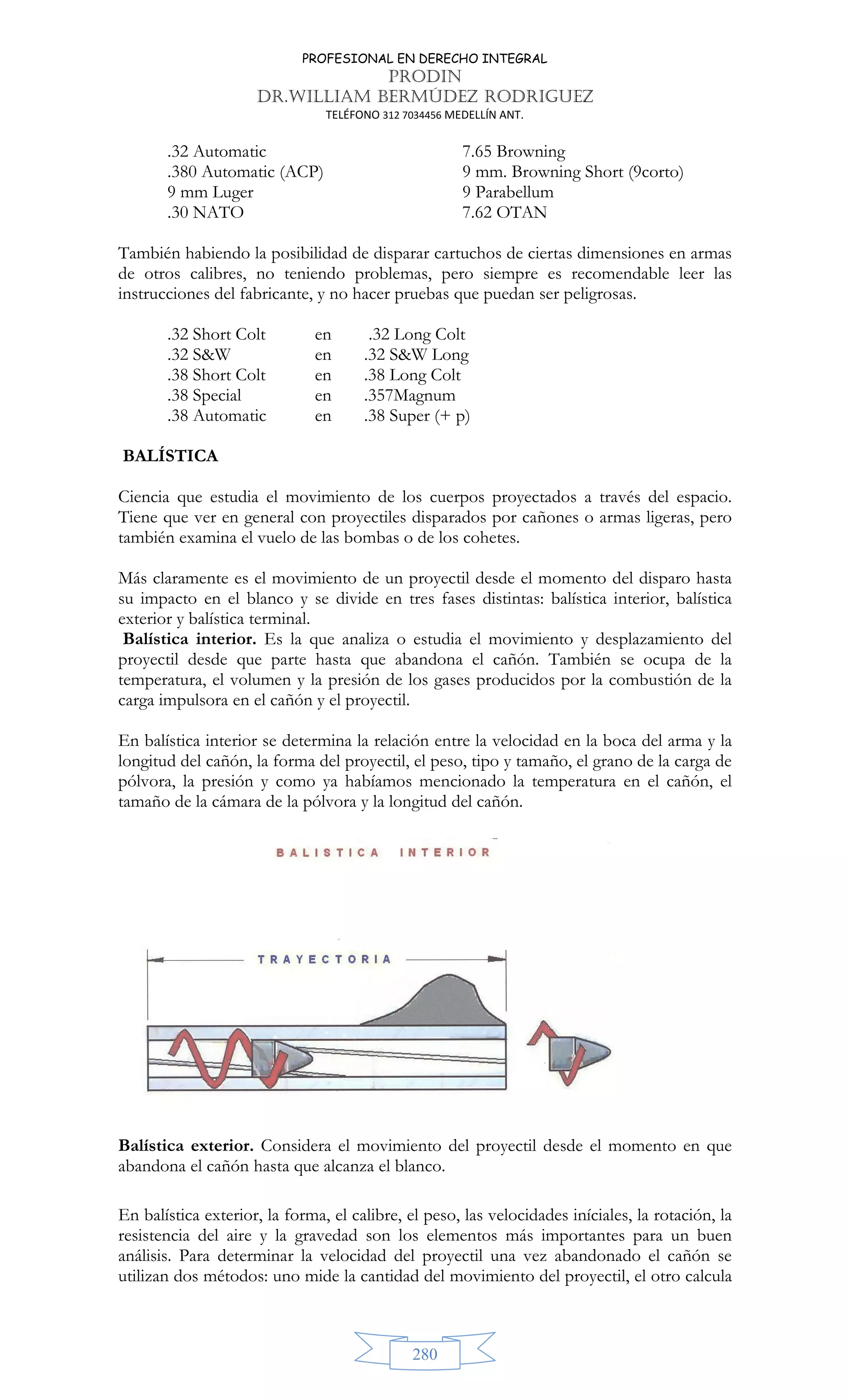 PROFESIONAL EN DERECHO INTEGRAL
PRODIN
DR.WILLIAM BERMÚDEZ RODRIGUEZ
TELÉFONO 312 7034456 MEDELLÍN ANT.
280
.32 Automatic 7.65 Browning
.380 Automatic (ACP) 9 mm. Browning Short (9corto)
9 mm Luger 9 Parabellum
.30 NATO 7.62 OTAN
También habiendo la posibilidad de disparar cartuchos de ciertas dimensiones en armas
de otros calibres, no teniendo problemas, pero siempre es recomendable leer las
instrucciones del fabricante, y no hacer pruebas que puedan ser peligrosas.
.32 Short Colt en .32 Long Colt
.32 SW en .32 SW Long
.38 Short Colt en .38 Long Colt
.38 Special en .357Magnum
.38 Automatic en .38 Super (+ p)
BALÍSTICA
Ciencia que estudia el movimiento de los cuerpos proyectados a través del espacio.
Tiene que ver en general con proyectiles disparados por cañones o armas ligeras, pero
también examina el vuelo de las bombas o de los cohetes.
Más claramente es el movimiento de un proyectil desde el momento del disparo hasta
su impacto en el blanco y se divide en tres fases distintas: balística interior, balística
exterior y balística terminal.
Balística interior. Es la que analiza o estudia el movimiento y desplazamiento del
proyectil desde que parte hasta que abandona el cañón. También se ocupa de la
temperatura, el volumen y la presión de los gases producidos por la combustión de la
carga impulsora en el cañón y el proyectil.
En balística interior se determina la relación entre la velocidad en la boca del arma y la
longitud del cañón, la forma del proyectil, el peso, tipo y tamaño, el grano de la carga de
pólvora, la presión y como ya habíamos mencionado la temperatura en el cañón, el
tamaño de la cámara de la pólvora y la longitud del cañón.
Balística exterior. Considera el movimiento del proyectil desde el momento en que
abandona el cañón hasta que alcanza el blanco.
En balística exterior, la forma, el calibre, el peso, las velocidades iníciales, la rotación, la
resistencia del aire y la gravedad son los elementos más importantes para un buen
análisis. Para determinar la velocidad del proyectil una vez abandonado el cañón se
utilizan dos métodos: uno mide la cantidad del movimiento del proyectil, el otro calcula
 