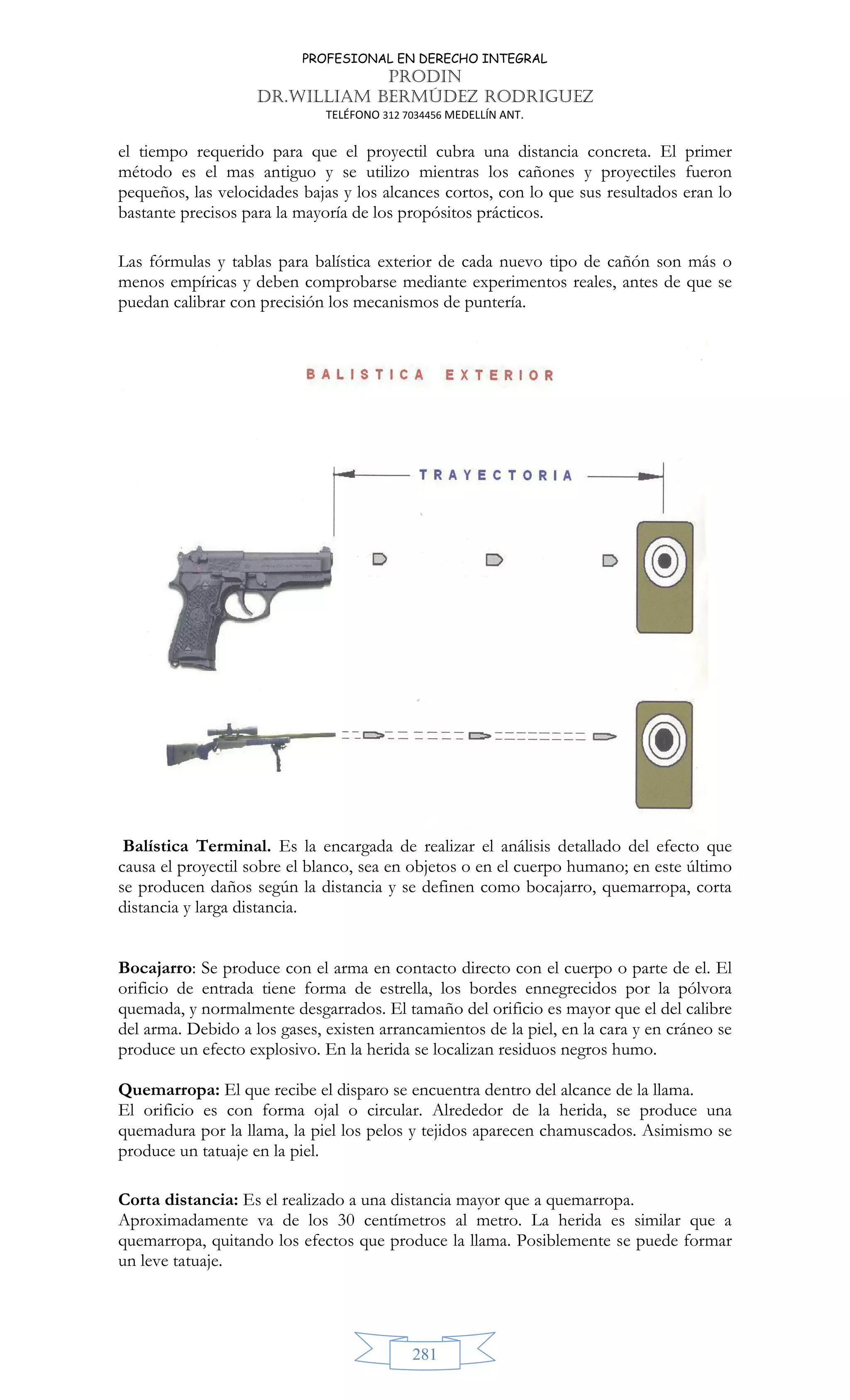 PROFESIONAL EN DERECHO INTEGRAL
PRODIN
DR.WILLIAM BERMÚDEZ RODRIGUEZ
TELÉFONO 312 7034456 MEDELLÍN ANT.
281
el tiempo requerido para que el proyectil cubra una distancia concreta. El primer
método es el mas antiguo y se utilizo mientras los cañones y proyectiles fueron
pequeños, las velocidades bajas y los alcances cortos, con lo que sus resultados eran lo
bastante precisos para la mayoría de los propósitos prácticos.
Las fórmulas y tablas para balística exterior de cada nuevo tipo de cañón son más o
menos empíricas y deben comprobarse mediante experimentos reales, antes de que se
puedan calibrar con precisión los mecanismos de puntería.
Balística Terminal. Es la encargada de realizar el análisis detallado del efecto que
causa el proyectil sobre el blanco, sea en objetos o en el cuerpo humano; en este último
se producen daños según la distancia y se definen como bocajarro, quemarropa, corta
distancia y larga distancia.
Bocajarro: Se produce con el arma en contacto directo con el cuerpo o parte de el. El
orificio de entrada tiene forma de estrella, los bordes ennegrecidos por la pólvora
quemada, y normalmente desgarrados. El tamaño del orificio es mayor que el del calibre
del arma. Debido a los gases, existen arrancamientos de la piel, en la cara y en cráneo se
produce un efecto explosivo. En la herida se localizan residuos negros humo.
Quemarropa: El que recibe el disparo se encuentra dentro del alcance de la llama.
El orificio es con forma ojal o circular. Alrededor de la herida, se produce una
quemadura por la llama, la piel los pelos y tejidos aparecen chamuscados. Asimismo se
produce un tatuaje en la piel.
Corta distancia: Es el realizado a una distancia mayor que a quemarropa.
Aproximadamente va de los 30 centímetros al metro. La herida es similar que a
quemarropa, quitando los efectos que produce la llama. Posiblemente se puede formar
un leve tatuaje.
 