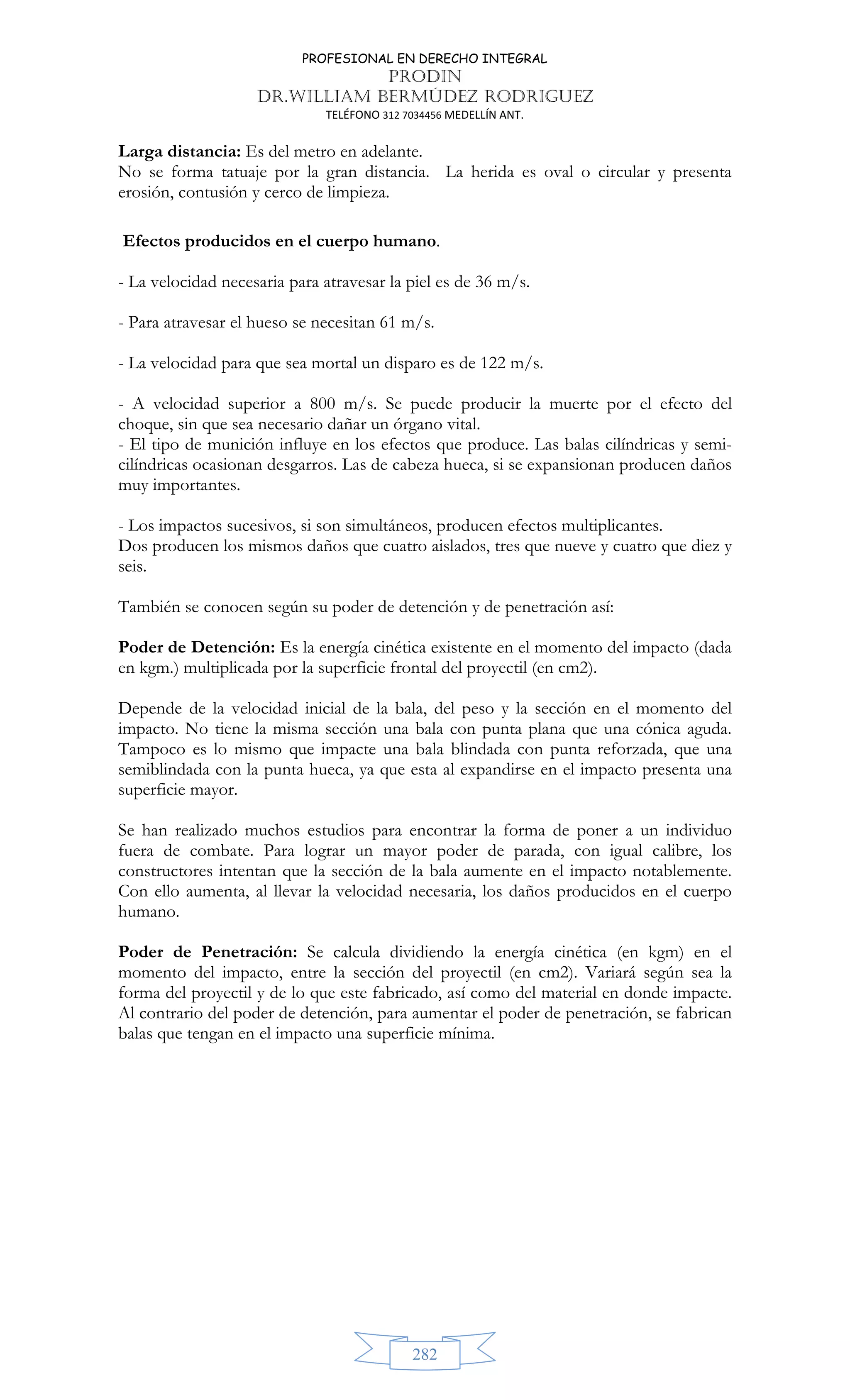 PROFESIONAL EN DERECHO INTEGRAL
PRODIN
DR.WILLIAM BERMÚDEZ RODRIGUEZ
TELÉFONO 312 7034456 MEDELLÍN ANT.
282
Larga distancia: Es del metro en adelante.
No se forma tatuaje por la gran distancia. La herida es oval o circular y presenta
erosión, contusión y cerco de limpieza.
Efectos producidos en el cuerpo humano.
- La velocidad necesaria para atravesar la piel es de 36 m/s.
- Para atravesar el hueso se necesitan 61 m/s.
- La velocidad para que sea mortal un disparo es de 122 m/s.
- A velocidad superior a 800 m/s. Se puede producir la muerte por el efecto del
choque, sin que sea necesario dañar un órgano vital.
- El tipo de munición influye en los efectos que produce. Las balas cilíndricas y semi-
cilíndricas ocasionan desgarros. Las de cabeza hueca, si se expansionan producen daños
muy importantes.
- Los impactos sucesivos, si son simultáneos, producen efectos multiplicantes.
Dos producen los mismos daños que cuatro aislados, tres que nueve y cuatro que diez y
seis.
También se conocen según su poder de detención y de penetración así:
Poder de Detención: Es la energía cinética existente en el momento del impacto (dada
en kgm.) multiplicada por la superficie frontal del proyectil (en cm2).
Depende de la velocidad inicial de la bala, del peso y la sección en el momento del
impacto. No tiene la misma sección una bala con punta plana que una cónica aguda.
Tampoco es lo mismo que impacte una bala blindada con punta reforzada, que una
semiblindada con la punta hueca, ya que esta al expandirse en el impacto presenta una
superficie mayor.
Se han realizado muchos estudios para encontrar la forma de poner a un individuo
fuera de combate. Para lograr un mayor poder de parada, con igual calibre, los
constructores intentan que la sección de la bala aumente en el impacto notablemente.
Con ello aumenta, al llevar la velocidad necesaria, los daños producidos en el cuerpo
humano.
Poder de Penetración: Se calcula dividiendo la energía cinética (en kgm) en el
momento del impacto, entre la sección del proyectil (en cm2). Variará según sea la
forma del proyectil y de lo que este fabricado, así como del material en donde impacte.
Al contrario del poder de detención, para aumentar el poder de penetración, se fabrican
balas que tengan en el impacto una superficie mínima.
 