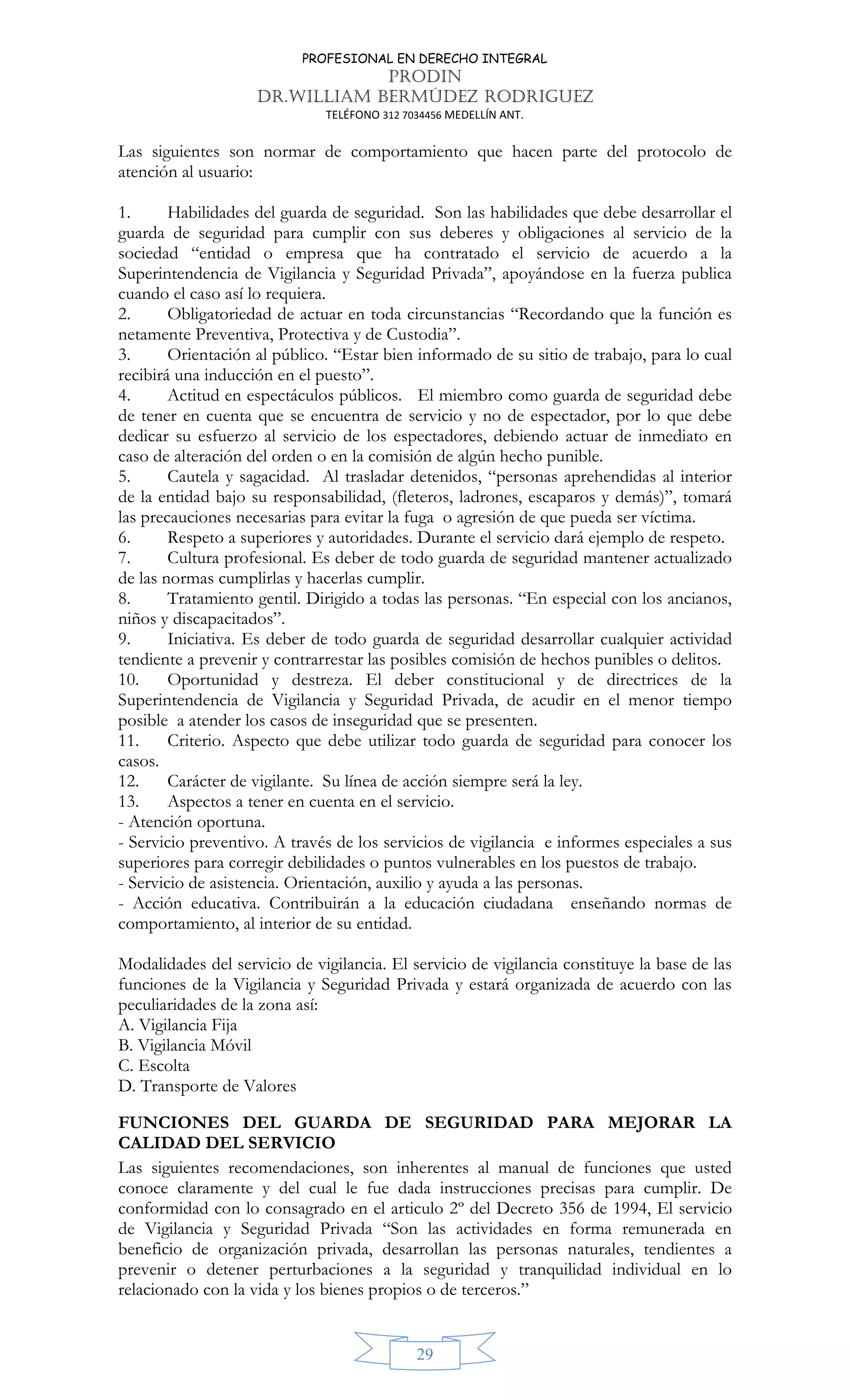 PROFESIONAL EN DERECHO INTEGRAL
PRODIN
DR.WILLIAM BERMÚDEZ RODRIGUEZ
TELÉFONO 312 7034456 MEDELLÍN ANT.
29
Las siguientes son normar de comportamiento que hacen parte del protocolo de
atención al usuario:
1. Habilidades del guarda de seguridad. Son las habilidades que debe desarrollar el
guarda de seguridad para cumplir con sus deberes y obligaciones al servicio de la
sociedad “entidad o empresa que ha contratado el servicio de acuerdo a la
Superintendencia de Vigilancia y Seguridad Privada”, apoyándose en la fuerza publica
cuando el caso así lo requiera.
2. Obligatoriedad de actuar en toda circunstancias “Recordando que la función es
netamente Preventiva, Protectiva y de Custodia”.
3. Orientación al público. “Estar bien informado de su sitio de trabajo, para lo cual
recibirá una inducción en el puesto”.
4. Actitud en espectáculos públicos. El miembro como guarda de seguridad debe
de tener en cuenta que se encuentra de servicio y no de espectador, por lo que debe
dedicar su esfuerzo al servicio de los espectadores, debiendo actuar de inmediato en
caso de alteración del orden o en la comisión de algún hecho punible.
5. Cautela y sagacidad. Al trasladar detenidos, “personas aprehendidas al interior
de la entidad bajo su responsabilidad, (fleteros, ladrones, escaparos y demás)”, tomará
las precauciones necesarias para evitar la fuga o agresión de que pueda ser víctima.
6. Respeto a superiores y autoridades. Durante el servicio dará ejemplo de respeto.
7. Cultura profesional. Es deber de todo guarda de seguridad mantener actualizado
de las normas cumplirlas y hacerlas cumplir.
8. Tratamiento gentil. Dirigido a todas las personas. “En especial con los ancianos,
niños y discapacitados”.
9. Iniciativa. Es deber de todo guarda de seguridad desarrollar cualquier actividad
tendiente a prevenir y contrarrestar las posibles comisión de hechos punibles o delitos.
10. Oportunidad y destreza. El deber constitucional y de directrices de la
Superintendencia de Vigilancia y Seguridad Privada, de acudir en el menor tiempo
posible a atender los casos de inseguridad que se presenten.
11. Criterio. Aspecto que debe utilizar todo guarda de seguridad para conocer los
casos.
12. Carácter de vigilante. Su línea de acción siempre será la ley.
13. Aspectos a tener en cuenta en el servicio.
- Atención oportuna.
- Servicio preventivo. A través de los servicios de vigilancia e informes especiales a sus
superiores para corregir debilidades o puntos vulnerables en los puestos de trabajo.
- Servicio de asistencia. Orientación, auxilio y ayuda a las personas.
- Acción educativa. Contribuirán a la educación ciudadana enseñando normas de
comportamiento, al interior de su entidad.
Modalidades del servicio de vigilancia. El servicio de vigilancia constituye la base de las
funciones de la Vigilancia y Seguridad Privada y estará organizada de acuerdo con las
peculiaridades de la zona así:
A. Vigilancia Fija
B. Vigilancia Móvil
C. Escolta
D. Transporte de Valores
FUNCIONES DEL GUARDA DE SEGURIDAD PARA MEJORAR LA
CALIDAD DEL SERVICIO
Las siguientes recomendaciones, son inherentes al manual de funciones que usted
conoce claramente y del cual le fue dada instrucciones precisas para cumplir. De
conformidad con lo consagrado en el articulo 2º del Decreto 356 de 1994, El servicio
de Vigilancia y Seguridad Privada “Son las actividades en forma remunerada en
beneficio de organización privada, desarrollan las personas naturales, tendientes a
prevenir o detener perturbaciones a la seguridad y tranquilidad individual en lo
relacionado con la vida y los bienes propios o de terceros.”
 