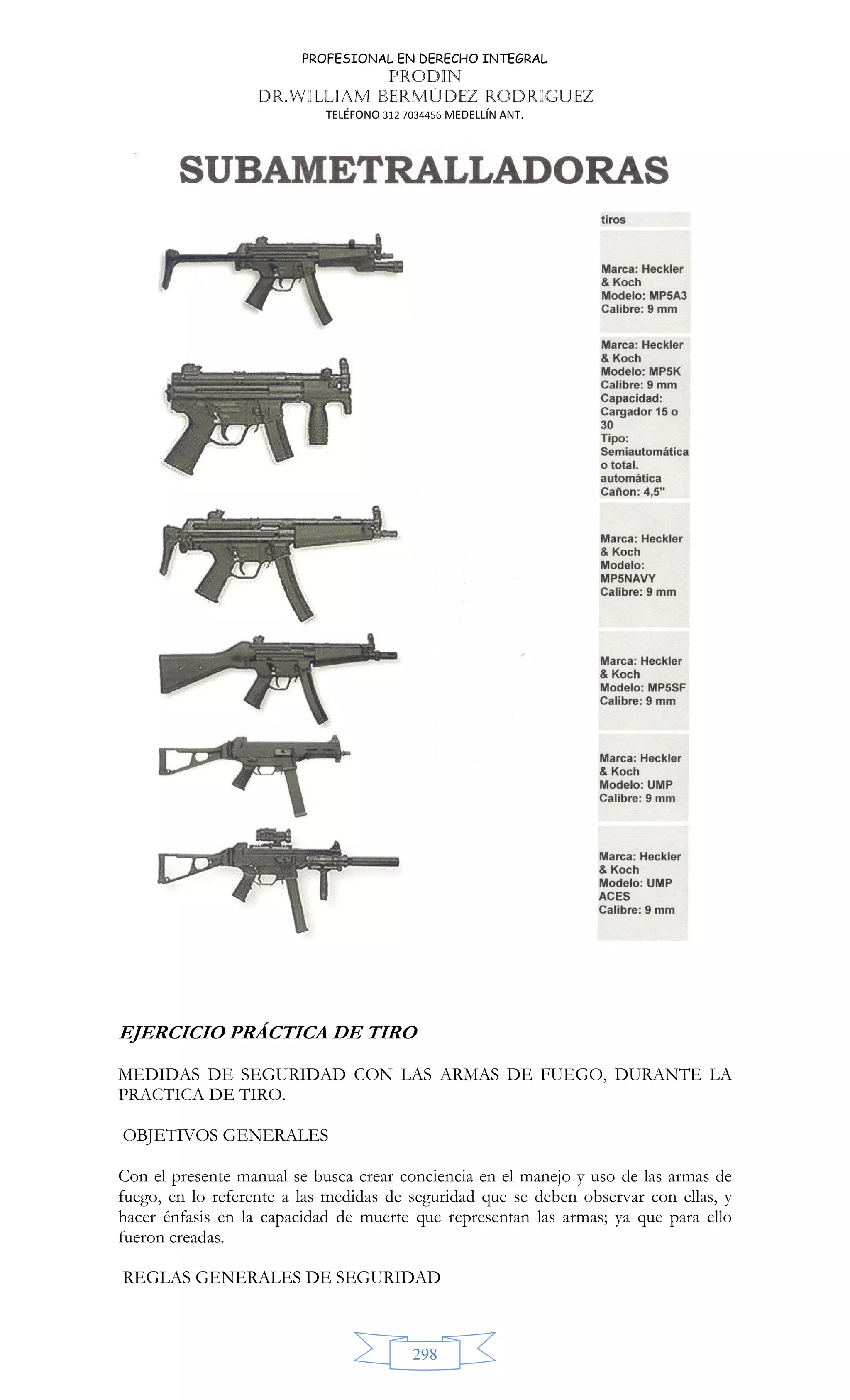 PROFESIONAL EN DERECHO INTEGRAL
PRODIN
DR.WILLIAM BERMÚDEZ RODRIGUEZ
TELÉFONO 312 7034456 MEDELLÍN ANT.
298
EJERCICIO PRÁCTICA DE TIRO
MEDIDAS DE SEGURIDAD CON LAS ARMAS DE FUEGO, DURANTE LA
PRACTICA DE TIRO.
OBJETIVOS GENERALES
Con el presente manual se busca crear conciencia en el manejo y uso de las armas de
fuego, en lo referente a las medidas de seguridad que se deben observar con ellas, y
hacer énfasis en la capacidad de muerte que representan las armas; ya que para ello
fueron creadas.
REGLAS GENERALES DE SEGURIDAD
 