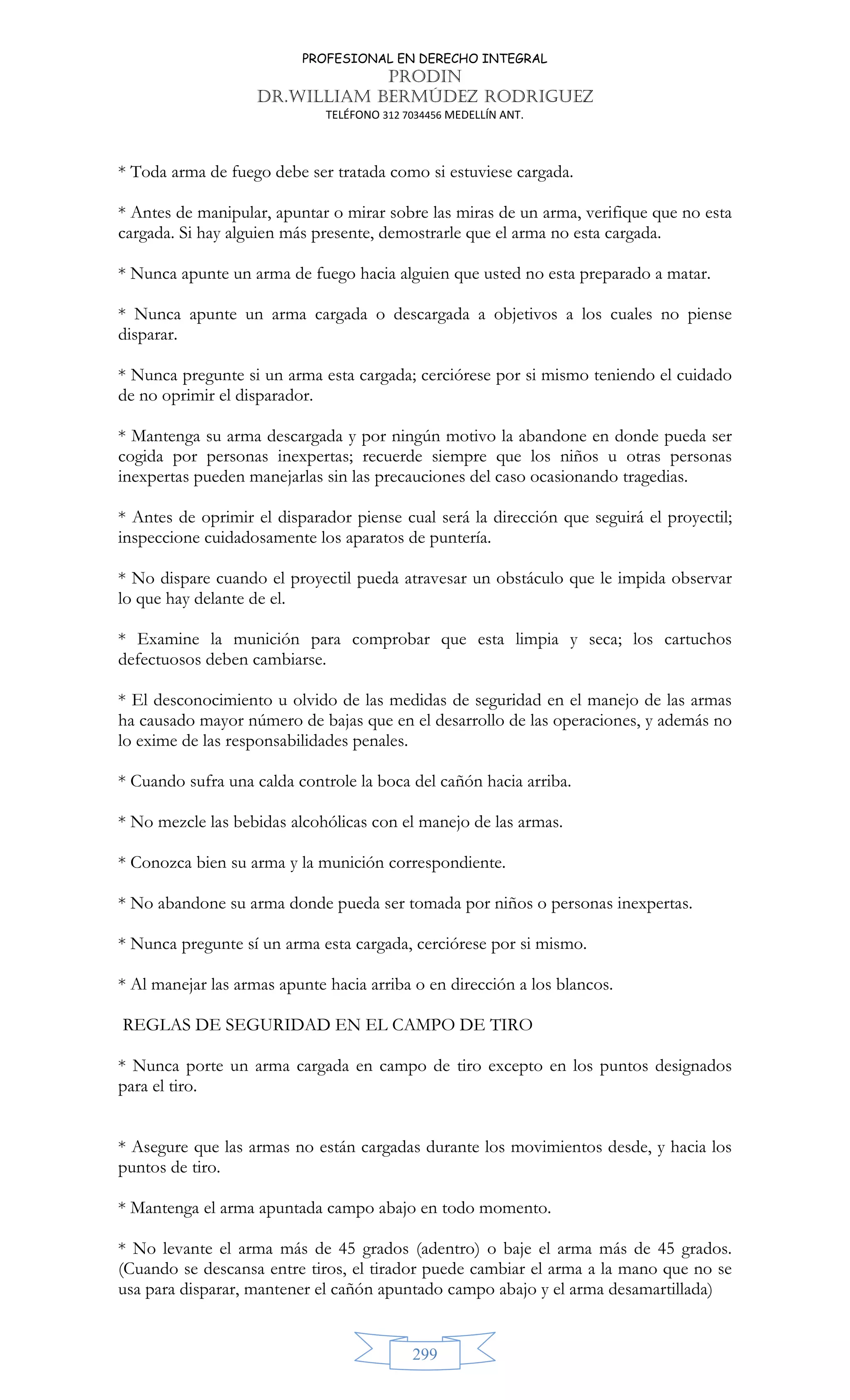 PROFESIONAL EN DERECHO INTEGRAL
PRODIN
DR.WILLIAM BERMÚDEZ RODRIGUEZ
TELÉFONO 312 7034456 MEDELLÍN ANT.
299
* Toda arma de fuego debe ser tratada como si estuviese cargada.
* Antes de manipular, apuntar o mirar sobre las miras de un arma, verifique que no esta
cargada. Si hay alguien más presente, demostrarle que el arma no esta cargada.
* Nunca apunte un arma de fuego hacia alguien que usted no esta preparado a matar.
* Nunca apunte un arma cargada o descargada a objetivos a los cuales no piense
disparar.
* Nunca pregunte si un arma esta cargada; cerciórese por si mismo teniendo el cuidado
de no oprimir el disparador.
* Mantenga su arma descargada y por ningún motivo la abandone en donde pueda ser
cogida por personas inexpertas; recuerde siempre que los niños u otras personas
inexpertas pueden manejarlas sin las precauciones del caso ocasionando tragedias.
* Antes de oprimir el disparador piense cual será la dirección que seguirá el proyectil;
inspeccione cuidadosamente los aparatos de puntería.
* No dispare cuando el proyectil pueda atravesar un obstáculo que le impida observar
lo que hay delante de el.
* Examine la munición para comprobar que esta limpia y seca; los cartuchos
defectuosos deben cambiarse.
* El desconocimiento u olvido de las medidas de seguridad en el manejo de las armas
ha causado mayor número de bajas que en el desarrollo de las operaciones, y además no
lo exime de las responsabilidades penales.
* Cuando sufra una calda controle la boca del cañón hacia arriba.
* No mezcle las bebidas alcohólicas con el manejo de las armas.
* Conozca bien su arma y la munición correspondiente.
* No abandone su arma donde pueda ser tomada por niños o personas inexpertas.
* Nunca pregunte sí un arma esta cargada, cerciórese por si mismo.
* Al manejar las armas apunte hacia arriba o en dirección a los blancos.
REGLAS DE SEGURIDAD EN EL CAMPO DE TIRO
* Nunca porte un arma cargada en campo de tiro excepto en los puntos designados
para el tiro.
* Asegure que las armas no están cargadas durante los movimientos desde, y hacia los
puntos de tiro.
* Mantenga el arma apuntada campo abajo en todo momento.
* No levante el arma más de 45 grados (adentro) o baje el arma más de 45 grados.
(Cuando se descansa entre tiros, el tirador puede cambiar el arma a la mano que no se
usa para disparar, mantener el cañón apuntado campo abajo y el arma desamartillada)
 
