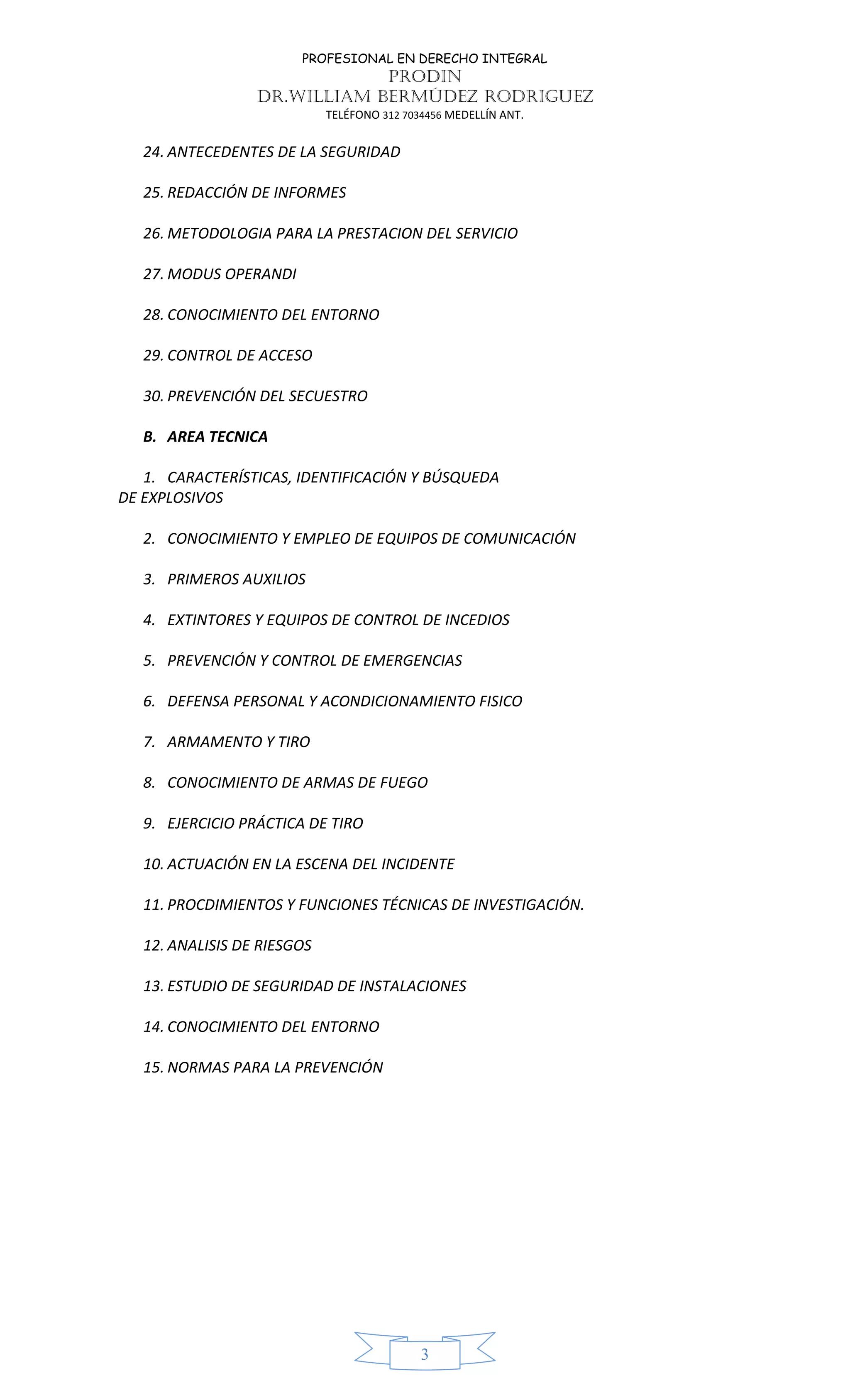PROFESIONAL EN DERECHO INTEGRAL
PRODIN
DR.WILLIAM BERMÚDEZ RODRIGUEZ
TELÉFONO 312 7034456 MEDELLÍN ANT.
3
24. ANTECEDENTES DE LA SEGURIDAD
25. REDACCIÓN DE INFORMES
26. METODOLOGIA PARA LA PRESTACION DEL SERVICIO
27. MODUS OPERANDI
28. CONOCIMIENTO DEL ENTORNO
29. CONTROL DE ACCESO
30. PREVENCIÓN DEL SECUESTRO
B. AREA TECNICA
1. CARACTERÍSTICAS, IDENTIFICACIÓN Y BÚSQUEDA
DE EXPLOSIVOS
2. CONOCIMIENTO Y EMPLEO DE EQUIPOS DE COMUNICACIÓN
3. PRIMEROS AUXILIOS
4. EXTINTORES Y EQUIPOS DE CONTROL DE INCEDIOS
5. PREVENCIÓN Y CONTROL DE EMERGENCIAS
6. DEFENSA PERSONAL Y ACONDICIONAMIENTO FISICO
7. ARMAMENTO Y TIRO
8. CONOCIMIENTO DE ARMAS DE FUEGO
9. EJERCICIO PRÁCTICA DE TIRO
10. ACTUACIÓN EN LA ESCENA DEL INCIDENTE
11. PROCDIMIENTOS Y FUNCIONES TÉCNICAS DE INVESTIGACIÓN.
12. ANALISIS DE RIESGOS
13. ESTUDIO DE SEGURIDAD DE INSTALACIONES
14. CONOCIMIENTO DEL ENTORNO
15. NORMAS PARA LA PREVENCIÓN
 