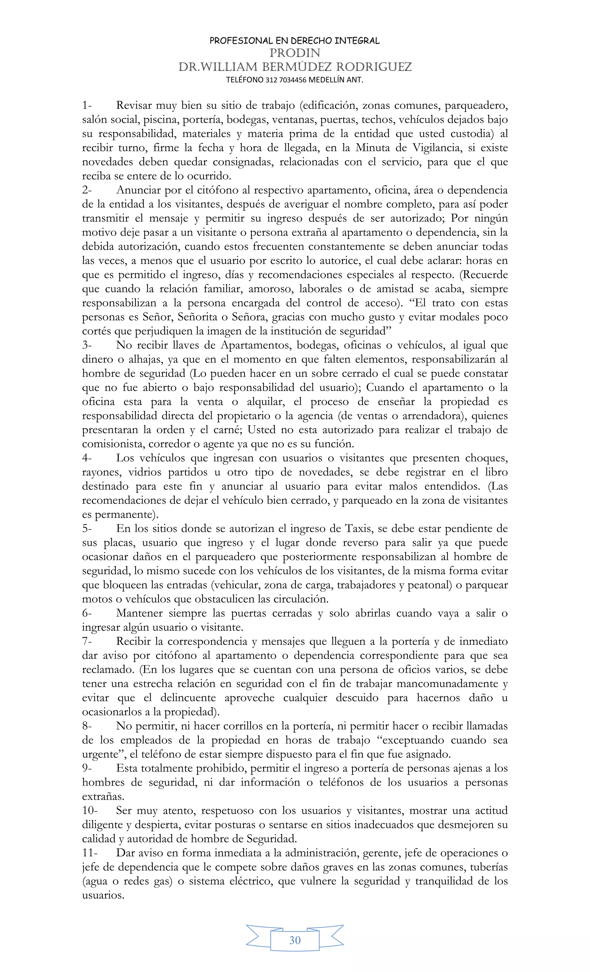 PROFESIONAL EN DERECHO INTEGRAL
PRODIN
DR.WILLIAM BERMÚDEZ RODRIGUEZ
TELÉFONO 312 7034456 MEDELLÍN ANT.
30
1- Revisar muy bien su sitio de trabajo (edificación, zonas comunes, parqueadero,
salón social, piscina, portería, bodegas, ventanas, puertas, techos, vehículos dejados bajo
su responsabilidad, materiales y materia prima de la entidad que usted custodia) al
recibir turno, firme la fecha y hora de llegada, en la Minuta de Vigilancia, si existe
novedades deben quedar consignadas, relacionadas con el servicio, para que el que
reciba se entere de lo ocurrido.
2- Anunciar por el citófono al respectivo apartamento, oficina, área o dependencia
de la entidad a los visitantes, después de averiguar el nombre completo, para así poder
transmitir el mensaje y permitir su ingreso después de ser autorizado; Por ningún
motivo deje pasar a un visitante o persona extraña al apartamento o dependencia, sin la
debida autorización, cuando estos frecuenten constantemente se deben anunciar todas
las veces, a menos que el usuario por escrito lo autorice, el cual debe aclarar: horas en
que es permitido el ingreso, días y recomendaciones especiales al respecto. (Recuerde
que cuando la relación familiar, amoroso, laborales o de amistad se acaba, siempre
responsabilizan a la persona encargada del control de acceso). “El trato con estas
personas es Señor, Señorita o Señora, gracias con mucho gusto y evitar modales poco
cortés que perjudiquen la imagen de la institución de seguridad”
3- No recibir llaves de Apartamentos, bodegas, oficinas o vehículos, al igual que
dinero o alhajas, ya que en el momento en que falten elementos, responsabilizarán al
hombre de seguridad (Lo pueden hacer en un sobre cerrado el cual se puede constatar
que no fue abierto o bajo responsabilidad del usuario); Cuando el apartamento o la
oficina esta para la venta o alquilar, el proceso de enseñar la propiedad es
responsabilidad directa del propietario o la agencia (de ventas o arrendadora), quienes
presentaran la orden y el carné; Usted no esta autorizado para realizar el trabajo de
comisionista, corredor o agente ya que no es su función.
4- Los vehículos que ingresan con usuarios o visitantes que presenten choques,
rayones, vidrios partidos u otro tipo de novedades, se debe registrar en el libro
destinado para este fin y anunciar al usuario para evitar malos entendidos. (Las
recomendaciones de dejar el vehículo bien cerrado, y parqueado en la zona de visitantes
es permanente).
5- En los sitios donde se autorizan el ingreso de Taxis, se debe estar pendiente de
sus placas, usuario que ingreso y el lugar donde reverso para salir ya que puede
ocasionar daños en el parqueadero que posteriormente responsabilizan al hombre de
seguridad, lo mismo sucede con los vehículos de los visitantes, de la misma forma evitar
que bloqueen las entradas (vehicular, zona de carga, trabajadores y peatonal) o parquear
motos o vehículos que obstaculicen las circulación.
6- Mantener siempre las puertas cerradas y solo abrirlas cuando vaya a salir o
ingresar algún usuario o visitante.
7- Recibir la correspondencia y mensajes que lleguen a la portería y de inmediato
dar aviso por citófono al apartamento o dependencia correspondiente para que sea
reclamado. (En los lugares que se cuentan con una persona de oficios varios, se debe
tener una estrecha relación en seguridad con el fin de trabajar mancomunadamente y
evitar que el delincuente aproveche cualquier descuido para hacernos daño u
ocasionarlos a la propiedad).
8- No permitir, ni hacer corrillos en la portería, ni permitir hacer o recibir llamadas
de los empleados de la propiedad en horas de trabajo “exceptuando cuando sea
urgente”, el teléfono de estar siempre dispuesto para el fin que fue asignado.
9- Esta totalmente prohibido, permitir el ingreso a portería de personas ajenas a los
hombres de seguridad, ni dar información o teléfonos de los usuarios a personas
extrañas.
10- Ser muy atento, respetuoso con los usuarios y visitantes, mostrar una actitud
diligente y despierta, evitar posturas o sentarse en sitios inadecuados que desmejoren su
calidad y autoridad de hombre de Seguridad.
11- Dar aviso en forma inmediata a la administración, gerente, jefe de operaciones o
jefe de dependencia que le compete sobre daños graves en las zonas comunes, tuberías
(agua o redes gas) o sistema eléctrico, que vulnere la seguridad y tranquilidad de los
usuarios.
 