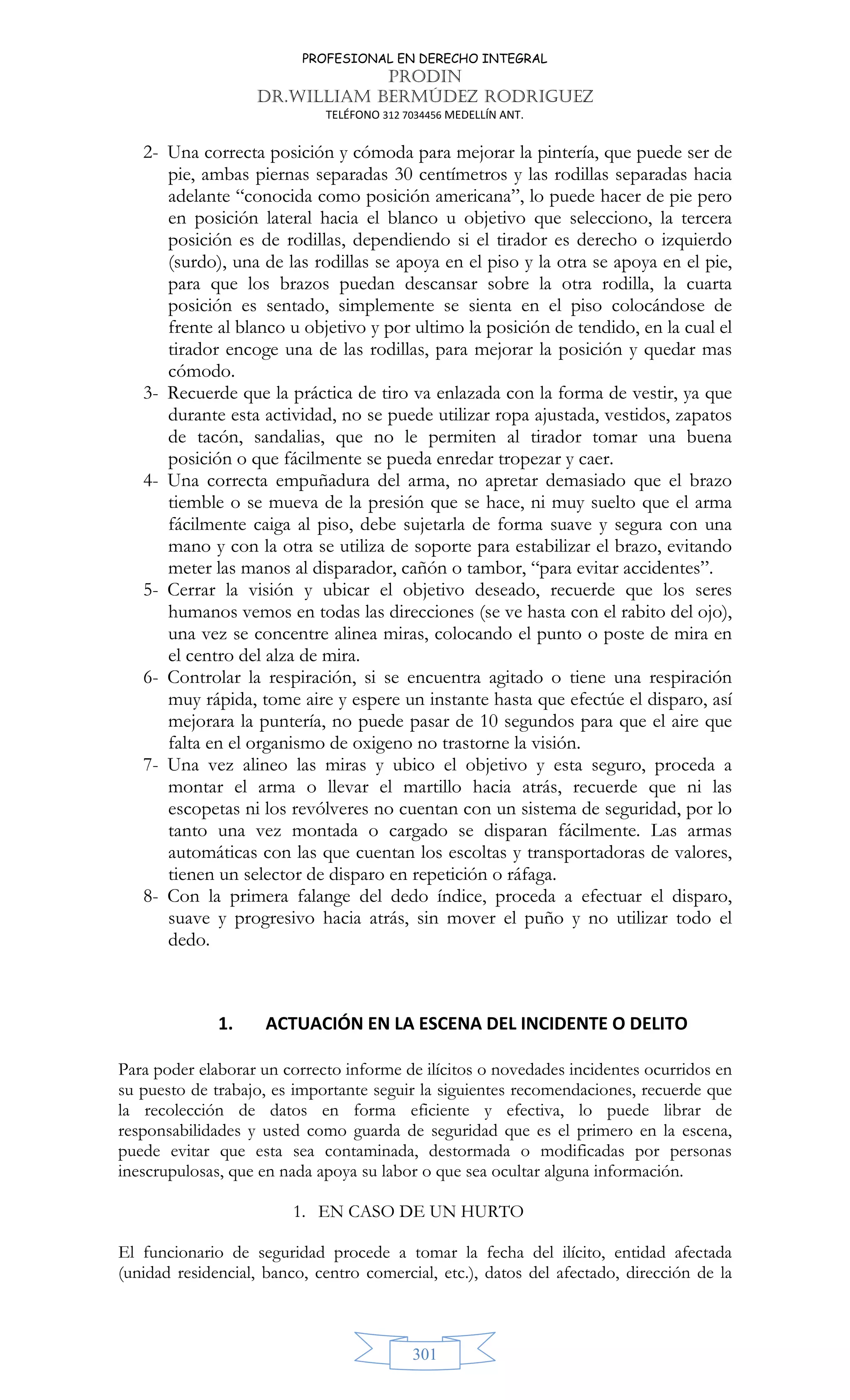 PROFESIONAL EN DERECHO INTEGRAL
PRODIN
DR.WILLIAM BERMÚDEZ RODRIGUEZ
TELÉFONO 312 7034456 MEDELLÍN ANT.
301
2- Una correcta posición y cómoda para mejorar la pintería, que puede ser de
pie, ambas piernas separadas 30 centímetros y las rodillas separadas hacia
adelante “conocida como posición americana”, lo puede hacer de pie pero
en posición lateral hacia el blanco u objetivo que selecciono, la tercera
posición es de rodillas, dependiendo si el tirador es derecho o izquierdo
(surdo), una de las rodillas se apoya en el piso y la otra se apoya en el pie,
para que los brazos puedan descansar sobre la otra rodilla, la cuarta
posición es sentado, simplemente se sienta en el piso colocándose de
frente al blanco u objetivo y por ultimo la posición de tendido, en la cual el
tirador encoge una de las rodillas, para mejorar la posición y quedar mas
cómodo.
3- Recuerde que la práctica de tiro va enlazada con la forma de vestir, ya que
durante esta actividad, no se puede utilizar ropa ajustada, vestidos, zapatos
de tacón, sandalias, que no le permiten al tirador tomar una buena
posición o que fácilmente se pueda enredar tropezar y caer.
4- Una correcta empuñadura del arma, no apretar demasiado que el brazo
tiemble o se mueva de la presión que se hace, ni muy suelto que el arma
fácilmente caiga al piso, debe sujetarla de forma suave y segura con una
mano y con la otra se utiliza de soporte para estabilizar el brazo, evitando
meter las manos al disparador, cañón o tambor, “para evitar accidentes”.
5- Cerrar la visión y ubicar el objetivo deseado, recuerde que los seres
humanos vemos en todas las direcciones (se ve hasta con el rabito del ojo),
una vez se concentre alinea miras, colocando el punto o poste de mira en
el centro del alza de mira.
6- Controlar la respiración, si se encuentra agitado o tiene una respiración
muy rápida, tome aire y espere un instante hasta que efectúe el disparo, así
mejorara la puntería, no puede pasar de 10 segundos para que el aire que
falta en el organismo de oxigeno no trastorne la visión.
7- Una vez alineo las miras y ubico el objetivo y esta seguro, proceda a
montar el arma o llevar el martillo hacia atrás, recuerde que ni las
escopetas ni los revólveres no cuentan con un sistema de seguridad, por lo
tanto una vez montada o cargado se disparan fácilmente. Las armas
automáticas con las que cuentan los escoltas y transportadoras de valores,
tienen un selector de disparo en repetición o ráfaga.
8- Con la primera falange del dedo índice, proceda a efectuar el disparo,
suave y progresivo hacia atrás, sin mover el puño y no utilizar todo el
dedo.
1. ACTUACIÓN EN LA ESCENA DEL INCIDENTE O DELITO
Para poder elaborar un correcto informe de ilícitos o novedades incidentes ocurridos en
su puesto de trabajo, es importante seguir la siguientes recomendaciones, recuerde que
la recolección de datos en forma eficiente y efectiva, lo puede librar de
responsabilidades y usted como guarda de seguridad que es el primero en la escena,
puede evitar que esta sea contaminada, destormada o modificadas por personas
inescrupulosas, que en nada apoya su labor o que sea ocultar alguna información.
1. EN CASO DE UN HURTO
El funcionario de seguridad procede a tomar la fecha del ilícito, entidad afectada
(unidad residencial, banco, centro comercial, etc.), datos del afectado, dirección de la
 