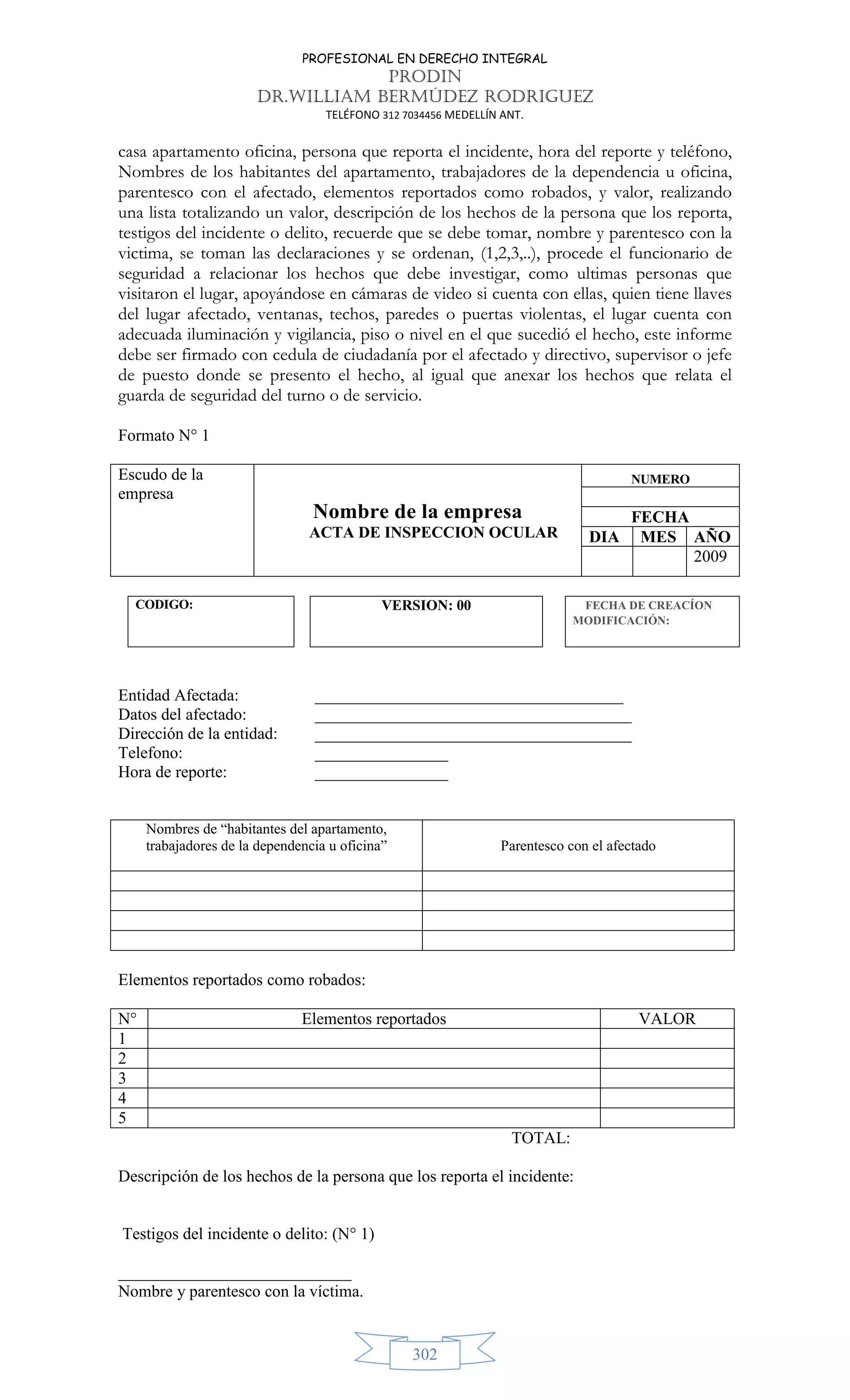 PROFESIONAL EN DERECHO INTEGRAL
PRODIN
DR.WILLIAM BERMÚDEZ RODRIGUEZ
TELÉFONO 312 7034456 MEDELLÍN ANT.
302
casa apartamento oficina, persona que reporta el incidente, hora del reporte y teléfono,
Nombres de los habitantes del apartamento, trabajadores de la dependencia u oficina,
parentesco con el afectado, elementos reportados como robados, y valor, realizando
una lista totalizando un valor, descripción de los hechos de la persona que los reporta,
testigos del incidente o delito, recuerde que se debe tomar, nombre y parentesco con la
victima, se toman las declaraciones y se ordenan, (1,2,3,..), procede el funcionario de
seguridad a relacionar los hechos que debe investigar, como ultimas personas que
visitaron el lugar, apoyándose en cámaras de video si cuenta con ellas, quien tiene llaves
del lugar afectado, ventanas, techos, paredes o puertas violentas, el lugar cuenta con
adecuada iluminación y vigilancia, piso o nivel en el que sucedió el hecho, este informe
debe ser firmado con cedula de ciudadanía por el afectado y directivo, supervisor o jefe
de puesto donde se presento el hecho, al igual que anexar los hechos que relata el
guarda de seguridad del turno o de servicio.
Formato N° 1
Escudo de la
empresa
Nombre de la empresa
ACTA DE INSPECCION OCULAR
NUMERO
FECHA
DIA MES AÑO
2009
CODIGO: VERSION: 00 FECHA DE CREACÍON
MODIFICACIÓN:
Entidad Afectada: _____________________________________
Datos del afectado: ______________________________________
Dirección de la entidad: ______________________________________
Telefono: ________________
Hora de reporte: ________________
Nombres de “habitantes del apartamento,
trabajadores de la dependencia u oficina” Parentesco con el afectado
Elementos reportados como robados:
N° Elementos reportados VALOR
1
2
3
4
5
TOTAL:
Descripción de los hechos de la persona que los reporta el incidente:
Testigos del incidente o delito: (N° 1)
____________________________
Nombre y parentesco con la víctima.
 