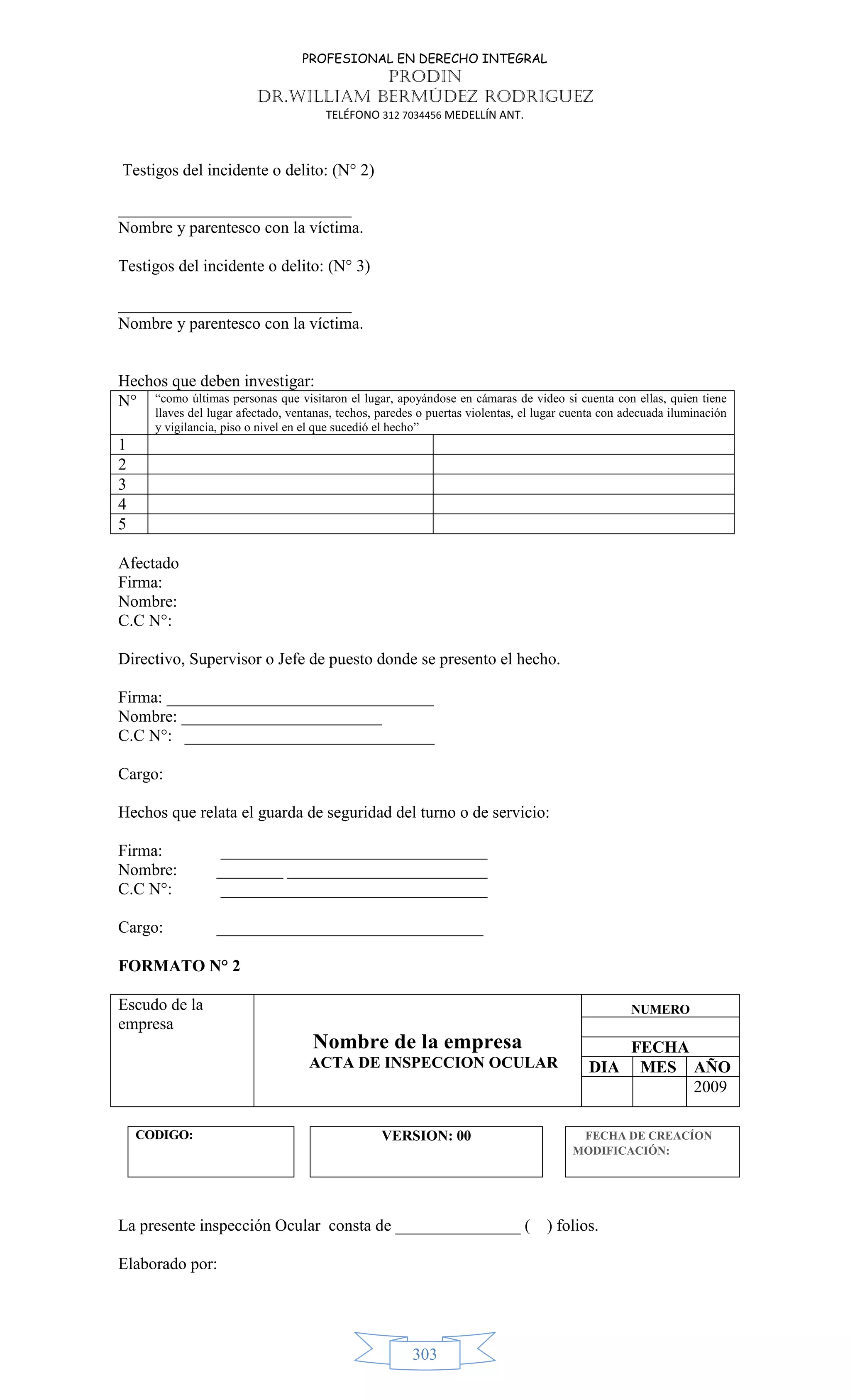PROFESIONAL EN DERECHO INTEGRAL
PRODIN
DR.WILLIAM BERMÚDEZ RODRIGUEZ
TELÉFONO 312 7034456 MEDELLÍN ANT.
303
Testigos del incidente o delito: (N° 2)
____________________________
Nombre y parentesco con la víctima.
Testigos del incidente o delito: (N° 3)
____________________________
Nombre y parentesco con la víctima.
Hechos que deben investigar:
N° “como últimas personas que visitaron el lugar, apoyándose en cámaras de video si cuenta con ellas, quien tiene
llaves del lugar afectado, ventanas, techos, paredes o puertas violentas, el lugar cuenta con adecuada iluminación
y vigilancia, piso o nivel en el que sucedió el hecho”
1
2
3
4
5
Afectado
Firma:
Nombre:
C.C N°:
Directivo, Supervisor o Jefe de puesto donde se presento el hecho.
Firma: ________________________________
Nombre: ________________________
C.C N°: ______________________________
Cargo:
Hechos que relata el guarda de seguridad del turno o de servicio:
Firma: ________________________________
Nombre: ________ ________________________
C.C N°: ________________________________
Cargo: ________________________________
FORMATO N° 2
Escudo de la
empresa
Nombre de la empresa
ACTA DE INSPECCION OCULAR
NUMERO
FECHA
DIA MES AÑO
2009
CODIGO: VERSION: 00 FECHA DE CREACÍON
MODIFICACIÓN:
La presente inspección Ocular consta de _______________ ( ) folios.
Elaborado por:
 