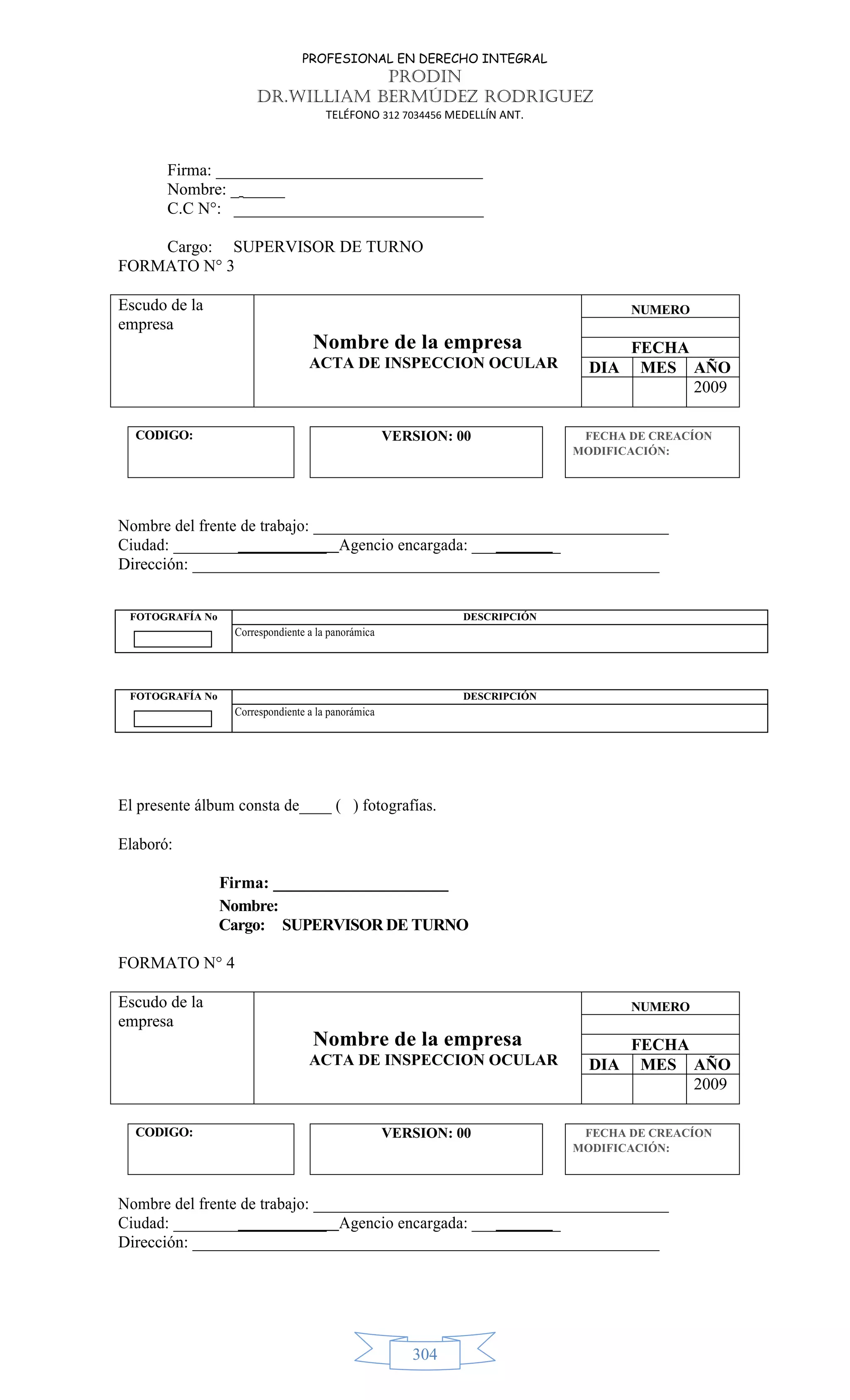 PROFESIONAL EN DERECHO INTEGRAL
PRODIN
DR.WILLIAM BERMÚDEZ RODRIGUEZ
TELÉFONO 312 7034456 MEDELLÍN ANT.
304
Firma: ________________________________
Nombre: _ _____
C.C N°: ______________________________
Cargo: SUPERVISOR DE TURNO
FORMATO N° 3
Escudo de la
empresa
Nombre de la empresa
ACTA DE INSPECCION OCULAR
NUMERO
FECHA
DIA MES AÑO
2009
CODIGO: VERSION: 00 FECHA DE CREACÍON
MODIFICACIÓN:
Nombre del frente de trabajo: ____________________________________________
Ciudad: ___________________ Agencio encargada: ___________
Dirección: ________________________________________________________
El presente álbum consta de____ ( ) fotografías.
Elaboró:
Firma: _____________________
Nombre:
Cargo: SUPERVISOR DE TURNO
FORMATO N° 4
Escudo de la
empresa
Nombre de la empresa
ACTA DE INSPECCION OCULAR
NUMERO
FECHA
DIA MES AÑO
2009
CODIGO: VERSION: 00 FECHA DE CREACÍON
MODIFICACIÓN:
Nombre del frente de trabajo: ____________________________________________
Ciudad: ___________________ Agencio encargada: ___________
Dirección: ________________________________________________________
FOTOGRAFÍA No DESCRIPCIÓN
Correspondiente a la panorámica
FOTOGRAFÍA No DESCRIPCIÓN
Correspondiente a la panorámica
 