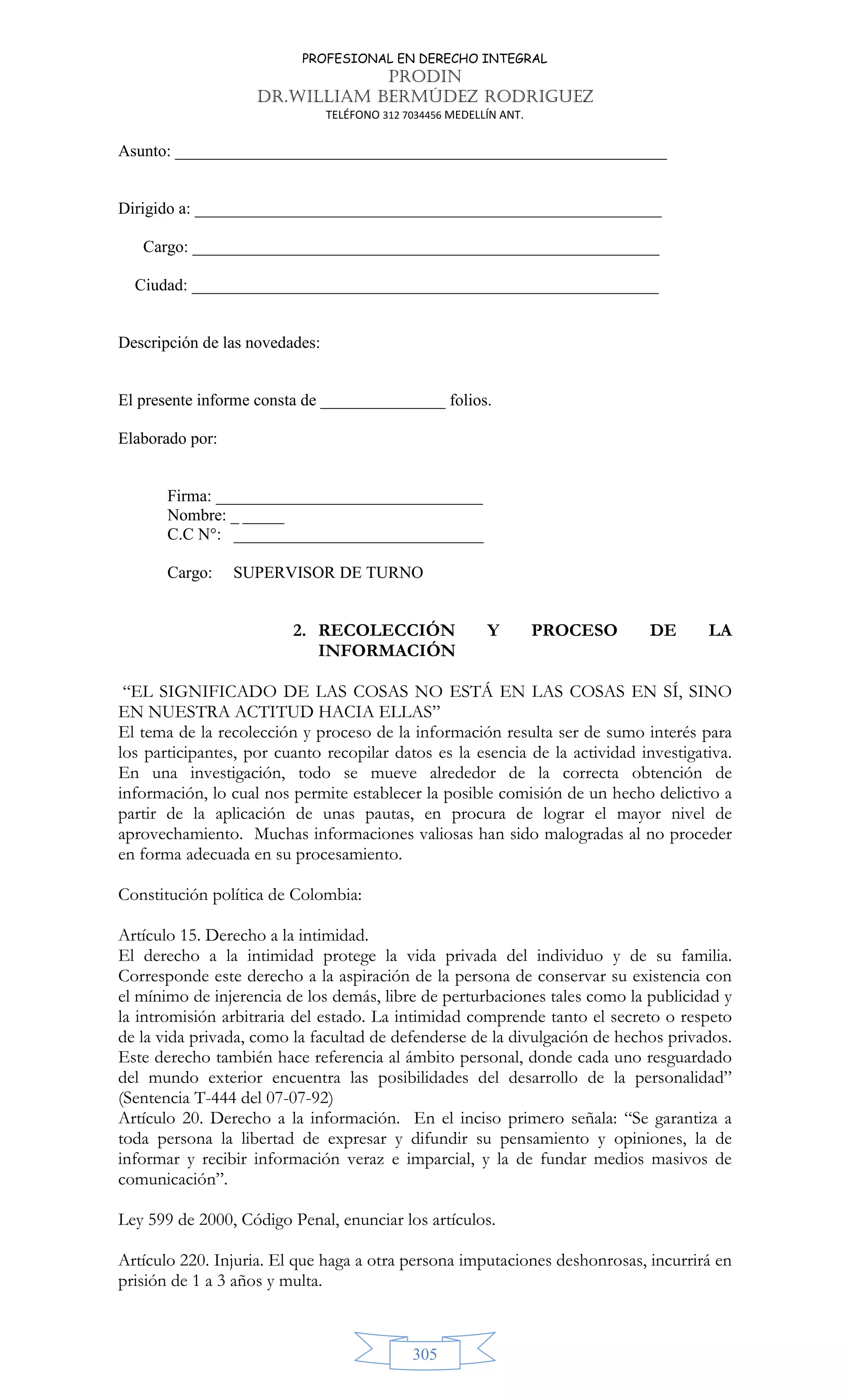 PROFESIONAL EN DERECHO INTEGRAL
PRODIN
DR.WILLIAM BERMÚDEZ RODRIGUEZ
TELÉFONO 312 7034456 MEDELLÍN ANT.
305
Asunto: ___________________________________________________________
Dirigido a: ________________________________________________________
Cargo: ________________________________________________________
Ciudad: ________________________________________________________
Descripción de las novedades:
El presente informe consta de _______________ folios.
Elaborado por:
Firma: ________________________________
Nombre: _ _____
C.C N°: ______________________________
Cargo: SUPERVISOR DE TURNO
2. RECOLECCIÓN Y PROCESO DE LA
INFORMACIÓN
“EL SIGNIFICADO DE LAS COSAS NO ESTÁ EN LAS COSAS EN SÍ, SINO
EN NUESTRA ACTITUD HACIA ELLAS”
El tema de la recolección y proceso de la información resulta ser de sumo interés para
los participantes, por cuanto recopilar datos es la esencia de la actividad investigativa.
En una investigación, todo se mueve alrededor de la correcta obtención de
información, lo cual nos permite establecer la posible comisión de un hecho delictivo a
partir de la aplicación de unas pautas, en procura de lograr el mayor nivel de
aprovechamiento. Muchas informaciones valiosas han sido malogradas al no proceder
en forma adecuada en su procesamiento.
Constitución política de Colombia:
Artículo 15. Derecho a la intimidad.
El derecho a la intimidad protege la vida privada del individuo y de su familia.
Corresponde este derecho a la aspiración de la persona de conservar su existencia con
el mínimo de injerencia de los demás, libre de perturbaciones tales como la publicidad y
la intromisión arbitraria del estado. La intimidad comprende tanto el secreto o respeto
de la vida privada, como la facultad de defenderse de la divulgación de hechos privados.
Este derecho también hace referencia al ámbito personal, donde cada uno resguardado
del mundo exterior encuentra las posibilidades del desarrollo de la personalidad”
(Sentencia T-444 del 07-07-92)
Artículo 20. Derecho a la información. En el inciso primero señala: “Se garantiza a
toda persona la libertad de expresar y difundir su pensamiento y opiniones, la de
informar y recibir información veraz e imparcial, y la de fundar medios masivos de
comunicación”.
Ley 599 de 2000, Código Penal, enunciar los artículos.
Artículo 220. Injuria. El que haga a otra persona imputaciones deshonrosas, incurrirá en
prisión de 1 a 3 años y multa.
 