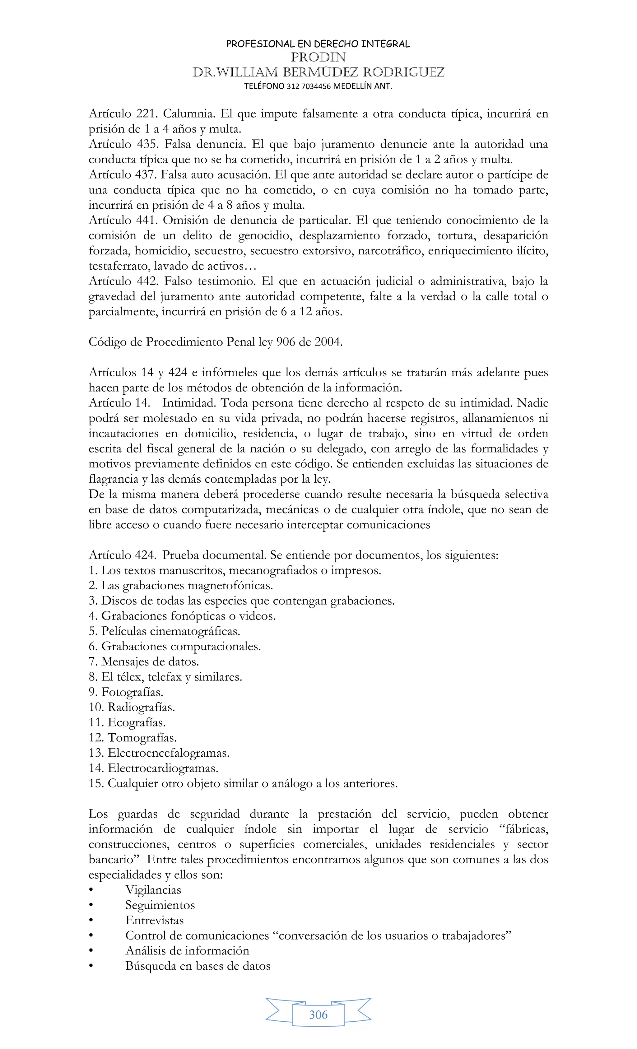 PROFESIONAL EN DERECHO INTEGRAL
PRODIN
DR.WILLIAM BERMÚDEZ RODRIGUEZ
TELÉFONO 312 7034456 MEDELLÍN ANT.
306
Artículo 221. Calumnia. El que impute falsamente a otra conducta típica, incurrirá en
prisión de 1 a 4 años y multa.
Artículo 435. Falsa denuncia. El que bajo juramento denuncie ante la autoridad una
conducta típica que no se ha cometido, incurrirá en prisión de 1 a 2 años y multa.
Artículo 437. Falsa auto acusación. El que ante autoridad se declare autor o partícipe de
una conducta típica que no ha cometido, o en cuya comisión no ha tomado parte,
incurrirá en prisión de 4 a 8 años y multa.
Artículo 441. Omisión de denuncia de particular. El que teniendo conocimiento de la
comisión de un delito de genocidio, desplazamiento forzado, tortura, desaparición
forzada, homicidio, secuestro, secuestro extorsivo, narcotráfico, enriquecimiento ilícito,
testaferrato, lavado de activos…
Artículo 442. Falso testimonio. El que en actuación judicial o administrativa, bajo la
gravedad del juramento ante autoridad competente, falte a la verdad o la calle total o
parcialmente, incurrirá en prisión de 6 a 12 años.
Código de Procedimiento Penal ley 906 de 2004.
Artículos 14 y 424 e infórmeles que los demás artículos se tratarán más adelante pues
hacen parte de los métodos de obtención de la información.
Artículo 14. Intimidad. Toda persona tiene derecho al respeto de su intimidad. Nadie
podrá ser molestado en su vida privada, no podrán hacerse registros, allanamientos ni
incautaciones en domicilio, residencia, o lugar de trabajo, sino en virtud de orden
escrita del fiscal general de la nación o su delegado, con arreglo de las formalidades y
motivos previamente definidos en este código. Se entienden excluidas las situaciones de
flagrancia y las demás contempladas por la ley.
De la misma manera deberá procederse cuando resulte necesaria la búsqueda selectiva
en base de datos computarizada, mecánicas o de cualquier otra índole, que no sean de
libre acceso o cuando fuere necesario interceptar comunicaciones
Artículo 424. Prueba documental. Se entiende por documentos, los siguientes:
1. Los textos manuscritos, mecanografiados o impresos.
2. Las grabaciones magnetofónicas.
3. Discos de todas las especies que contengan grabaciones.
4. Grabaciones fonópticas o videos.
5. Películas cinematográficas.
6. Grabaciones computacionales.
7. Mensajes de datos.
8. El télex, telefax y similares.
9. Fotografías.
10. Radiografías.
11. Ecografías.
12. Tomografías.
13. Electroencefalogramas.
14. Electrocardiogramas.
15. Cualquier otro objeto similar o análogo a los anteriores.
Los guardas de seguridad durante la prestación del servicio, pueden obtener
información de cualquier índole sin importar el lugar de servicio “fábricas,
construcciones, centros o superficies comerciales, unidades residenciales y sector
bancario” Entre tales procedimientos encontramos algunos que son comunes a las dos
especialidades y ellos son:
• Vigilancias
• Seguimientos
• Entrevistas
• Control de comunicaciones “conversación de los usuarios o trabajadores”
• Análisis de información
• Búsqueda en bases de datos
 