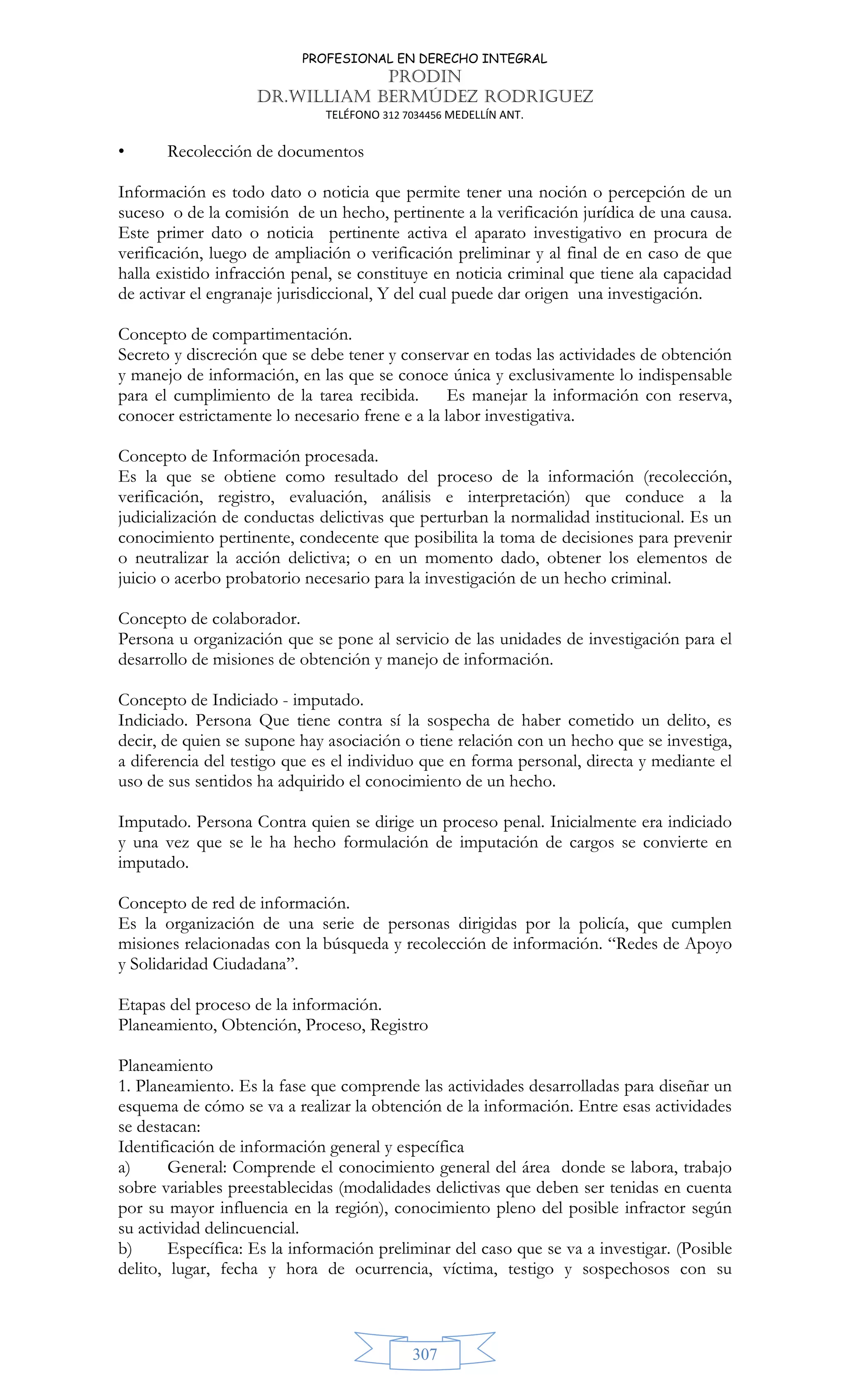 PROFESIONAL EN DERECHO INTEGRAL
PRODIN
DR.WILLIAM BERMÚDEZ RODRIGUEZ
TELÉFONO 312 7034456 MEDELLÍN ANT.
307
• Recolección de documentos
Información es todo dato o noticia que permite tener una noción o percepción de un
suceso o de la comisión de un hecho, pertinente a la verificación jurídica de una causa.
Este primer dato o noticia pertinente activa el aparato investigativo en procura de
verificación, luego de ampliación o verificación preliminar y al final de en caso de que
halla existido infracción penal, se constituye en noticia criminal que tiene ala capacidad
de activar el engranaje jurisdiccional, Y del cual puede dar origen una investigación.
Concepto de compartimentación.
Secreto y discreción que se debe tener y conservar en todas las actividades de obtención
y manejo de información, en las que se conoce única y exclusivamente lo indispensable
para el cumplimiento de la tarea recibida. Es manejar la información con reserva,
conocer estrictamente lo necesario frene e a la labor investigativa.
Concepto de Información procesada.
Es la que se obtiene como resultado del proceso de la información (recolección,
verificación, registro, evaluación, análisis e interpretación) que conduce a la
judicialización de conductas delictivas que perturban la normalidad institucional. Es un
conocimiento pertinente, condecente que posibilita la toma de decisiones para prevenir
o neutralizar la acción delictiva; o en un momento dado, obtener los elementos de
juicio o acerbo probatorio necesario para la investigación de un hecho criminal.
Concepto de colaborador.
Persona u organización que se pone al servicio de las unidades de investigación para el
desarrollo de misiones de obtención y manejo de información.
Concepto de Indiciado - imputado.
Indiciado. Persona Que tiene contra sí la sospecha de haber cometido un delito, es
decir, de quien se supone hay asociación o tiene relación con un hecho que se investiga,
a diferencia del testigo que es el individuo que en forma personal, directa y mediante el
uso de sus sentidos ha adquirido el conocimiento de un hecho.
Imputado. Persona Contra quien se dirige un proceso penal. Inicialmente era indiciado
y una vez que se le ha hecho formulación de imputación de cargos se convierte en
imputado.
Concepto de red de información.
Es la organización de una serie de personas dirigidas por la policía, que cumplen
misiones relacionadas con la búsqueda y recolección de información. “Redes de Apoyo
y Solidaridad Ciudadana”.
Etapas del proceso de la información.
Planeamiento, Obtención, Proceso, Registro
Planeamiento
1. Planeamiento. Es la fase que comprende las actividades desarrolladas para diseñar un
esquema de cómo se va a realizar la obtención de la información. Entre esas actividades
se destacan:
Identificación de información general y específica
a) General: Comprende el conocimiento general del área donde se labora, trabajo
sobre variables preestablecidas (modalidades delictivas que deben ser tenidas en cuenta
por su mayor influencia en la región), conocimiento pleno del posible infractor según
su actividad delincuencial.
b) Específica: Es la información preliminar del caso que se va a investigar. (Posible
delito, lugar, fecha y hora de ocurrencia, víctima, testigo y sospechosos con su
 
