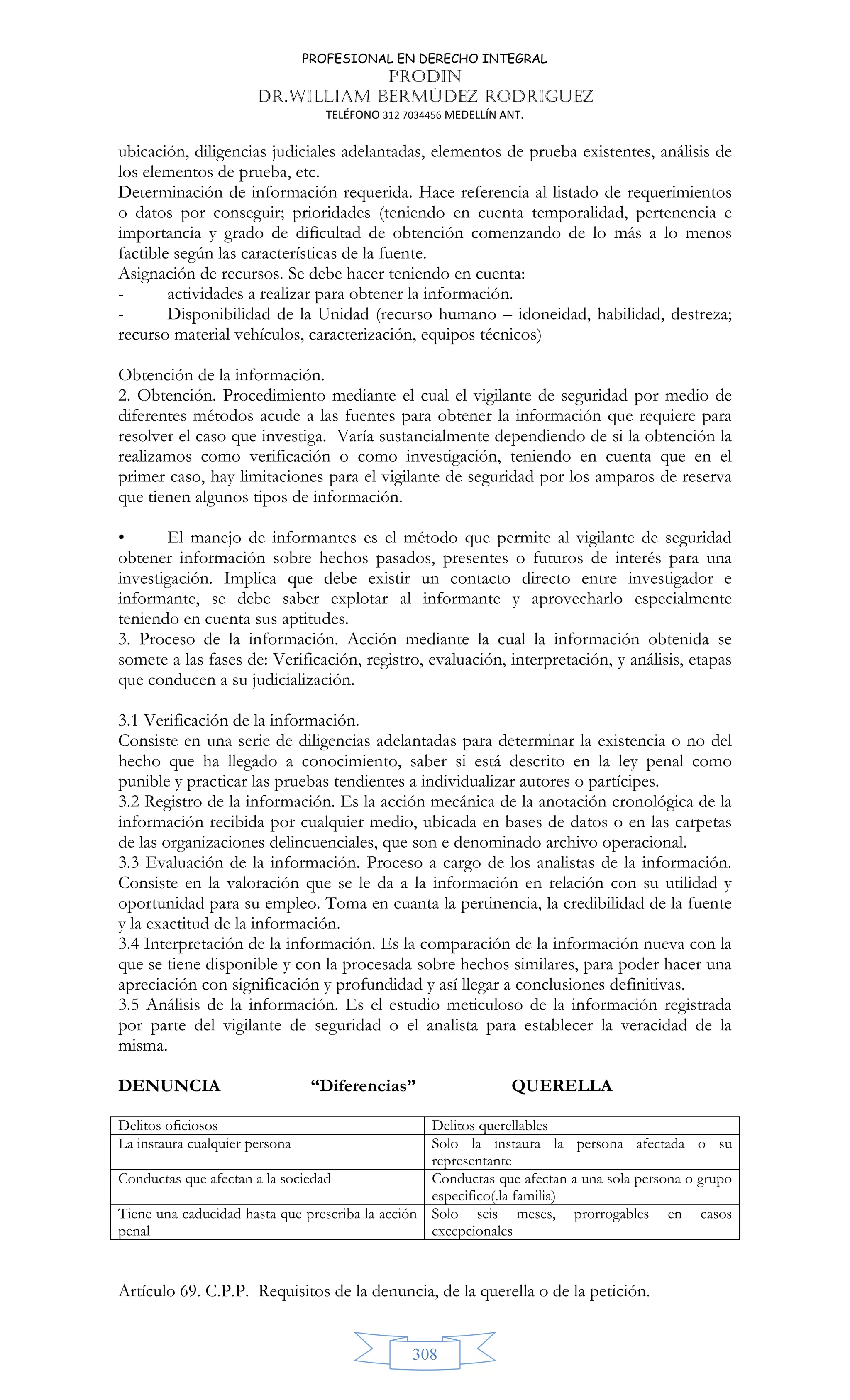 PROFESIONAL EN DERECHO INTEGRAL
PRODIN
DR.WILLIAM BERMÚDEZ RODRIGUEZ
TELÉFONO 312 7034456 MEDELLÍN ANT.
308
ubicación, diligencias judiciales adelantadas, elementos de prueba existentes, análisis de
los elementos de prueba, etc.
Determinación de información requerida. Hace referencia al listado de requerimientos
o datos por conseguir; prioridades (teniendo en cuenta temporalidad, pertenencia e
importancia y grado de dificultad de obtención comenzando de lo más a lo menos
factible según las características de la fuente.
Asignación de recursos. Se debe hacer teniendo en cuenta:
- actividades a realizar para obtener la información.
- Disponibilidad de la Unidad (recurso humano – idoneidad, habilidad, destreza;
recurso material vehículos, caracterización, equipos técnicos)
Obtención de la información.
2. Obtención. Procedimiento mediante el cual el vigilante de seguridad por medio de
diferentes métodos acude a las fuentes para obtener la información que requiere para
resolver el caso que investiga. Varía sustancialmente dependiendo de si la obtención la
realizamos como verificación o como investigación, teniendo en cuenta que en el
primer caso, hay limitaciones para el vigilante de seguridad por los amparos de reserva
que tienen algunos tipos de información.
• El manejo de informantes es el método que permite al vigilante de seguridad
obtener información sobre hechos pasados, presentes o futuros de interés para una
investigación. Implica que debe existir un contacto directo entre investigador e
informante, se debe saber explotar al informante y aprovecharlo especialmente
teniendo en cuenta sus aptitudes.
3. Proceso de la información. Acción mediante la cual la información obtenida se
somete a las fases de: Verificación, registro, evaluación, interpretación, y análisis, etapas
que conducen a su judicialización.
3.1 Verificación de la información.
Consiste en una serie de diligencias adelantadas para determinar la existencia o no del
hecho que ha llegado a conocimiento, saber si está descrito en la ley penal como
punible y practicar las pruebas tendientes a individualizar autores o partícipes.
3.2 Registro de la información. Es la acción mecánica de la anotación cronológica de la
información recibida por cualquier medio, ubicada en bases de datos o en las carpetas
de las organizaciones delincuenciales, que son e denominado archivo operacional.
3.3 Evaluación de la información. Proceso a cargo de los analistas de la información.
Consiste en la valoración que se le da a la información en relación con su utilidad y
oportunidad para su empleo. Toma en cuanta la pertinencia, la credibilidad de la fuente
y la exactitud de la información.
3.4 Interpretación de la información. Es la comparación de la información nueva con la
que se tiene disponible y con la procesada sobre hechos similares, para poder hacer una
apreciación con significación y profundidad y así llegar a conclusiones definitivas.
3.5 Análisis de la información. Es el estudio meticuloso de la información registrada
por parte del vigilante de seguridad o el analista para establecer la veracidad de la
misma.
DENUNCIA “Diferencias” QUERELLA
Delitos oficiosos Delitos querellables
La instaura cualquier persona Solo la instaura la persona afectada o su
representante
Conductas que afectan a la sociedad Conductas que afectan a una sola persona o grupo
especifico(.la familia)
Tiene una caducidad hasta que prescriba la acción
penal
Solo seis meses, prorrogables en casos
excepcionales
Artículo 69. C.P.P. Requisitos de la denuncia, de la querella o de la petición.
 