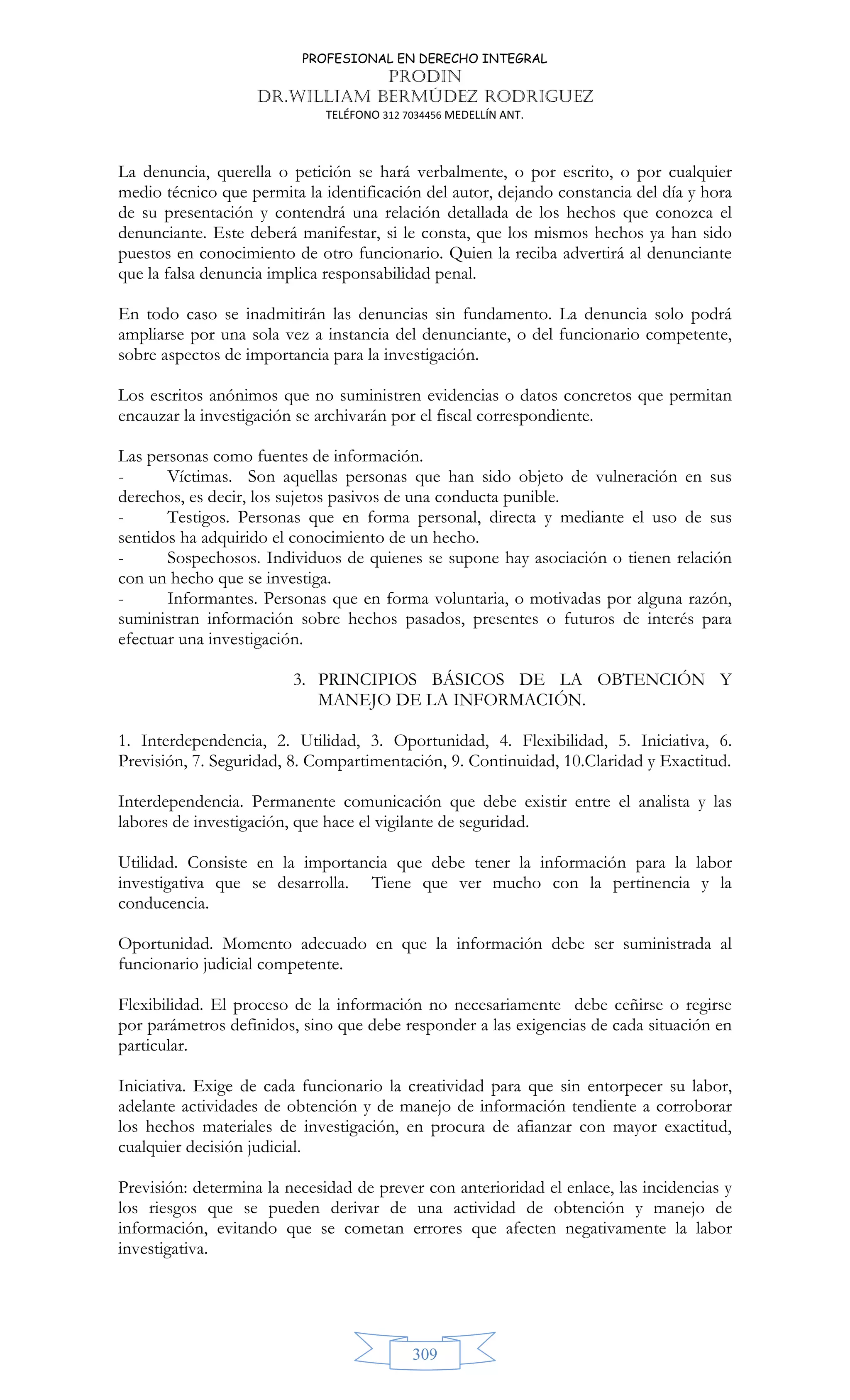 PROFESIONAL EN DERECHO INTEGRAL
PRODIN
DR.WILLIAM BERMÚDEZ RODRIGUEZ
TELÉFONO 312 7034456 MEDELLÍN ANT.
309
La denuncia, querella o petición se hará verbalmente, o por escrito, o por cualquier
medio técnico que permita la identificación del autor, dejando constancia del día y hora
de su presentación y contendrá una relación detallada de los hechos que conozca el
denunciante. Este deberá manifestar, si le consta, que los mismos hechos ya han sido
puestos en conocimiento de otro funcionario. Quien la reciba advertirá al denunciante
que la falsa denuncia implica responsabilidad penal.
En todo caso se inadmitirán las denuncias sin fundamento. La denuncia solo podrá
ampliarse por una sola vez a instancia del denunciante, o del funcionario competente,
sobre aspectos de importancia para la investigación.
Los escritos anónimos que no suministren evidencias o datos concretos que permitan
encauzar la investigación se archivarán por el fiscal correspondiente.
Las personas como fuentes de información.
- Víctimas. Son aquellas personas que han sido objeto de vulneración en sus
derechos, es decir, los sujetos pasivos de una conducta punible.
- Testigos. Personas que en forma personal, directa y mediante el uso de sus
sentidos ha adquirido el conocimiento de un hecho.
- Sospechosos. Individuos de quienes se supone hay asociación o tienen relación
con un hecho que se investiga.
- Informantes. Personas que en forma voluntaria, o motivadas por alguna razón,
suministran información sobre hechos pasados, presentes o futuros de interés para
efectuar una investigación.
3. PRINCIPIOS BÁSICOS DE LA OBTENCIÓN Y
MANEJO DE LA INFORMACIÓN.
1. Interdependencia, 2. Utilidad, 3. Oportunidad, 4. Flexibilidad, 5. Iniciativa, 6.
Previsión, 7. Seguridad, 8. Compartimentación, 9. Continuidad, 10.Claridad y Exactitud.
Interdependencia. Permanente comunicación que debe existir entre el analista y las
labores de investigación, que hace el vigilante de seguridad.
Utilidad. Consiste en la importancia que debe tener la información para la labor
investigativa que se desarrolla. Tiene que ver mucho con la pertinencia y la
conducencia.
Oportunidad. Momento adecuado en que la información debe ser suministrada al
funcionario judicial competente.
Flexibilidad. El proceso de la información no necesariamente debe ceñirse o regirse
por parámetros definidos, sino que debe responder a las exigencias de cada situación en
particular.
Iniciativa. Exige de cada funcionario la creatividad para que sin entorpecer su labor,
adelante actividades de obtención y de manejo de información tendiente a corroborar
los hechos materiales de investigación, en procura de afianzar con mayor exactitud,
cualquier decisión judicial.
Previsión: determina la necesidad de prever con anterioridad el enlace, las incidencias y
los riesgos que se pueden derivar de una actividad de obtención y manejo de
información, evitando que se cometan errores que afecten negativamente la labor
investigativa.
 