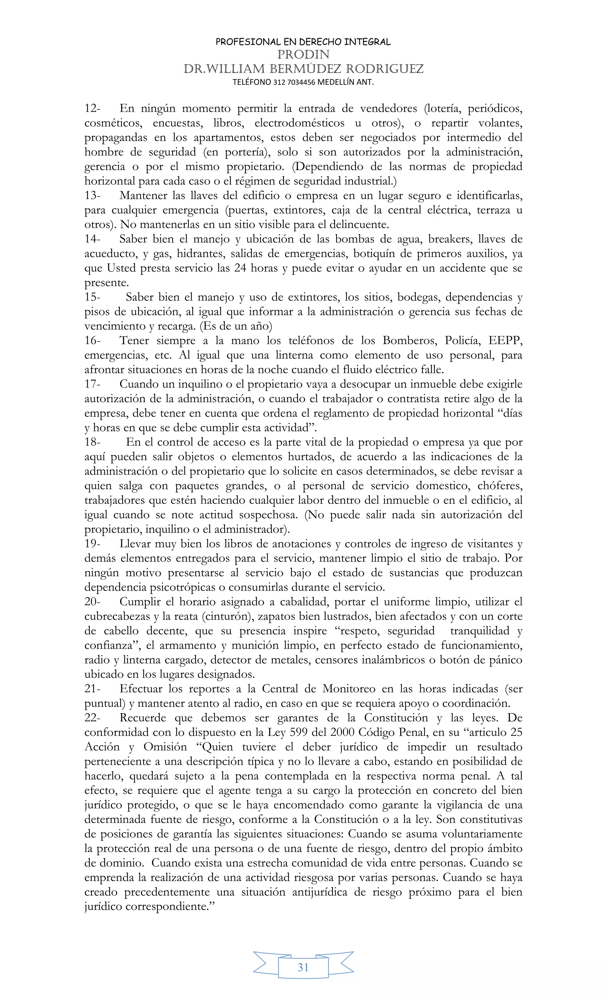 PROFESIONAL EN DERECHO INTEGRAL
PRODIN
DR.WILLIAM BERMÚDEZ RODRIGUEZ
TELÉFONO 312 7034456 MEDELLÍN ANT.
31
12- En ningún momento permitir la entrada de vendedores (lotería, periódicos,
cosméticos, encuestas, libros, electrodomésticos u otros), o repartir volantes,
propagandas en los apartamentos, estos deben ser negociados por intermedio del
hombre de seguridad (en portería), solo si son autorizados por la administración,
gerencia o por el mismo propietario. (Dependiendo de las normas de propiedad
horizontal para cada caso o el régimen de seguridad industrial.)
13- Mantener las llaves del edificio o empresa en un lugar seguro e identificarlas,
para cualquier emergencia (puertas, extintores, caja de la central eléctrica, terraza u
otros). No mantenerlas en un sitio visible para el delincuente.
14- Saber bien el manejo y ubicación de las bombas de agua, breakers, llaves de
acueducto, y gas, hidrantes, salidas de emergencias, botiquín de primeros auxilios, ya
que Usted presta servicio las 24 horas y puede evitar o ayudar en un accidente que se
presente.
15- Saber bien el manejo y uso de extintores, los sitios, bodegas, dependencias y
pisos de ubicación, al igual que informar a la administración o gerencia sus fechas de
vencimiento y recarga. (Es de un año)
16- Tener siempre a la mano los teléfonos de los Bomberos, Policía, EEPP,
emergencias, etc. Al igual que una linterna como elemento de uso personal, para
afrontar situaciones en horas de la noche cuando el fluido eléctrico falle.
17- Cuando un inquilino o el propietario vaya a desocupar un inmueble debe exigirle
autorización de la administración, o cuando el trabajador o contratista retire algo de la
empresa, debe tener en cuenta que ordena el reglamento de propiedad horizontal “días
y horas en que se debe cumplir esta actividad”.
18- En el control de acceso es la parte vital de la propiedad o empresa ya que por
aquí pueden salir objetos o elementos hurtados, de acuerdo a las indicaciones de la
administración o del propietario que lo solicite en casos determinados, se debe revisar a
quien salga con paquetes grandes, o al personal de servicio domestico, chóferes,
trabajadores que estén haciendo cualquier labor dentro del inmueble o en el edificio, al
igual cuando se note actitud sospechosa. (No puede salir nada sin autorización del
propietario, inquilino o el administrador).
19- Llevar muy bien los libros de anotaciones y controles de ingreso de visitantes y
demás elementos entregados para el servicio, mantener limpio el sitio de trabajo. Por
ningún motivo presentarse al servicio bajo el estado de sustancias que produzcan
dependencia psicotrópicas o consumirlas durante el servicio.
20- Cumplir el horario asignado a cabalidad, portar el uniforme limpio, utilizar el
cubrecabezas y la reata (cinturón), zapatos bien lustrados, bien afectados y con un corte
de cabello decente, que su presencia inspire “respeto, seguridad tranquilidad y
confianza”, el armamento y munición limpio, en perfecto estado de funcionamiento,
radio y linterna cargado, detector de metales, censores inalámbricos o botón de pánico
ubicado en los lugares designados.
21- Efectuar los reportes a la Central de Monitoreo en las horas indicadas (ser
puntual) y mantener atento al radio, en caso en que se requiera apoyo o coordinación.
22- Recuerde que debemos ser garantes de la Constitución y las leyes. De
conformidad con lo dispuesto en la Ley 599 del 2000 Código Penal, en su “articulo 25
Acción y Omisión “Quien tuviere el deber jurídico de impedir un resultado
perteneciente a una descripción típica y no lo llevare a cabo, estando en posibilidad de
hacerlo, quedará sujeto a la pena contemplada en la respectiva norma penal. A tal
efecto, se requiere que el agente tenga a su cargo la protección en concreto del bien
jurídico protegido, o que se le haya encomendado como garante la vigilancia de una
determinada fuente de riesgo, conforme a la Constitución o a la ley. Son constitutivas
de posiciones de garantía las siguientes situaciones: Cuando se asuma voluntariamente
la protección real de una persona o de una fuente de riesgo, dentro del propio ámbito
de dominio. Cuando exista una estrecha comunidad de vida entre personas. Cuando se
emprenda la realización de una actividad riesgosa por varias personas. Cuando se haya
creado precedentemente una situación antijurídica de riesgo próximo para el bien
jurídico correspondiente.”
 