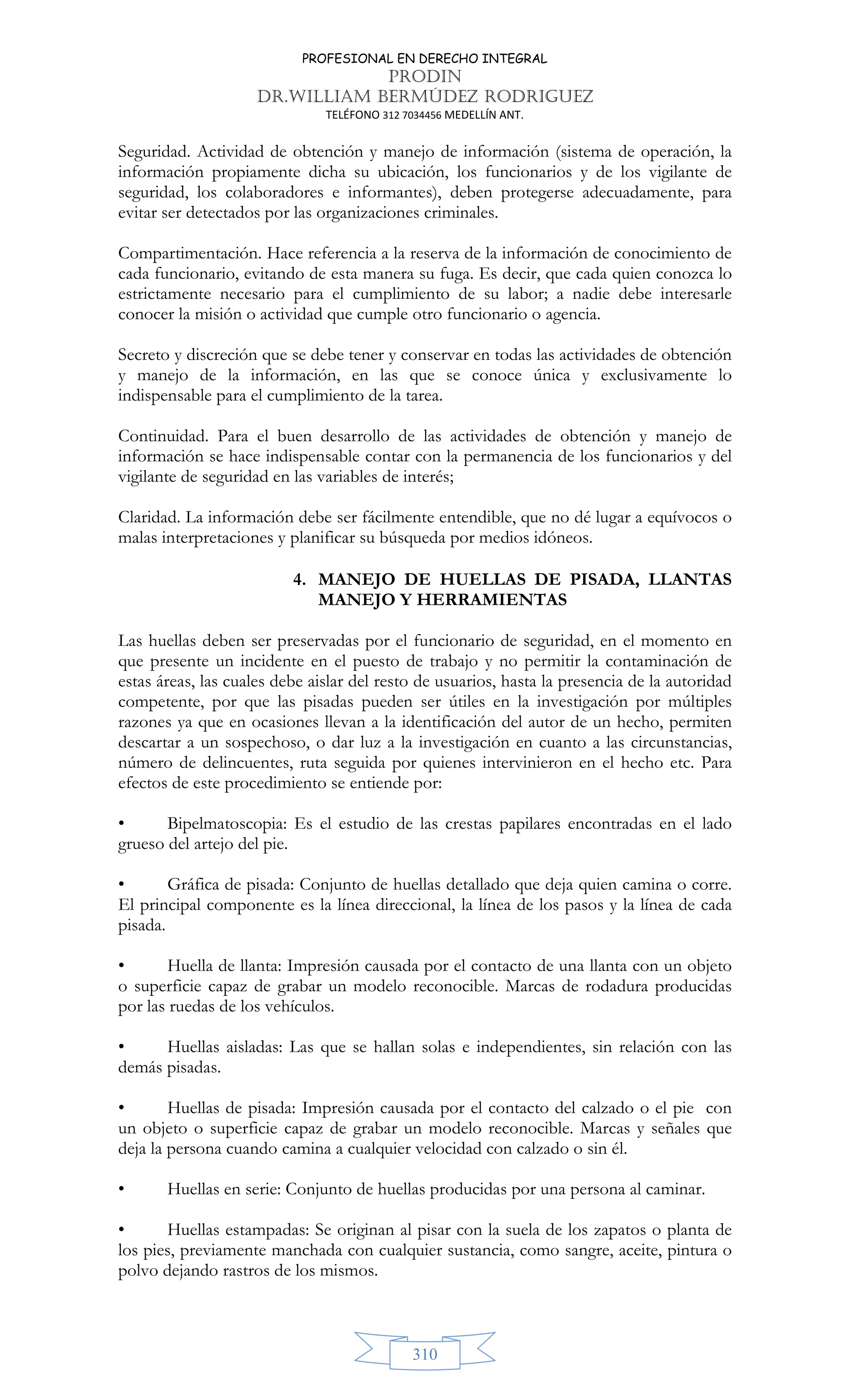 PROFESIONAL EN DERECHO INTEGRAL
PRODIN
DR.WILLIAM BERMÚDEZ RODRIGUEZ
TELÉFONO 312 7034456 MEDELLÍN ANT.
310
Seguridad. Actividad de obtención y manejo de información (sistema de operación, la
información propiamente dicha su ubicación, los funcionarios y de los vigilante de
seguridad, los colaboradores e informantes), deben protegerse adecuadamente, para
evitar ser detectados por las organizaciones criminales.
Compartimentación. Hace referencia a la reserva de la información de conocimiento de
cada funcionario, evitando de esta manera su fuga. Es decir, que cada quien conozca lo
estrictamente necesario para el cumplimiento de su labor; a nadie debe interesarle
conocer la misión o actividad que cumple otro funcionario o agencia.
Secreto y discreción que se debe tener y conservar en todas las actividades de obtención
y manejo de la información, en las que se conoce única y exclusivamente lo
indispensable para el cumplimiento de la tarea.
Continuidad. Para el buen desarrollo de las actividades de obtención y manejo de
información se hace indispensable contar con la permanencia de los funcionarios y del
vigilante de seguridad en las variables de interés;
Claridad. La información debe ser fácilmente entendible, que no dé lugar a equívocos o
malas interpretaciones y planificar su búsqueda por medios idóneos.
4. MANEJO DE HUELLAS DE PISADA, LLANTAS
MANEJO Y HERRAMIENTAS
Las huellas deben ser preservadas por el funcionario de seguridad, en el momento en
que presente un incidente en el puesto de trabajo y no permitir la contaminación de
estas áreas, las cuales debe aislar del resto de usuarios, hasta la presencia de la autoridad
competente, por que las pisadas pueden ser útiles en la investigación por múltiples
razones ya que en ocasiones llevan a la identificación del autor de un hecho, permiten
descartar a un sospechoso, o dar luz a la investigación en cuanto a las circunstancias,
número de delincuentes, ruta seguida por quienes intervinieron en el hecho etc. Para
efectos de este procedimiento se entiende por:
• Bipelmatoscopia: Es el estudio de las crestas papilares encontradas en el lado
grueso del artejo del pie.
• Gráfica de pisada: Conjunto de huellas detallado que deja quien camina o corre.
El principal componente es la línea direccional, la línea de los pasos y la línea de cada
pisada.
• Huella de llanta: Impresión causada por el contacto de una llanta con un objeto
o superficie capaz de grabar un modelo reconocible. Marcas de rodadura producidas
por las ruedas de los vehículos.
• Huellas aisladas: Las que se hallan solas e independientes, sin relación con las
demás pisadas.
• Huellas de pisada: Impresión causada por el contacto del calzado o el pie con
un objeto o superficie capaz de grabar un modelo reconocible. Marcas y señales que
deja la persona cuando camina a cualquier velocidad con calzado o sin él.
• Huellas en serie: Conjunto de huellas producidas por una persona al caminar.
• Huellas estampadas: Se originan al pisar con la suela de los zapatos o planta de
los pies, previamente manchada con cualquier sustancia, como sangre, aceite, pintura o
polvo dejando rastros de los mismos.
 
