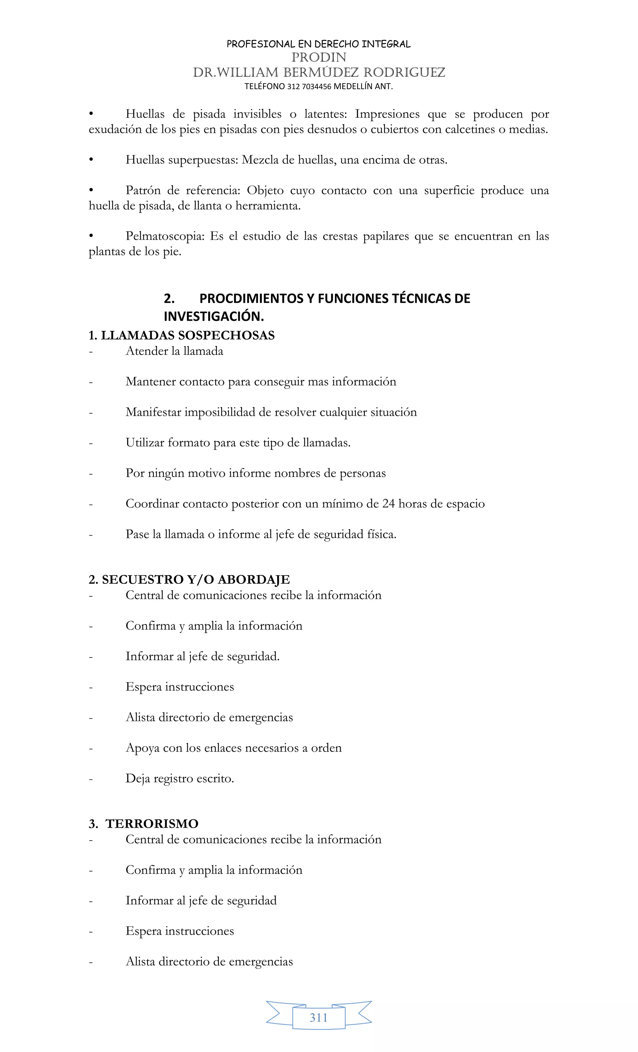 PROFESIONAL EN DERECHO INTEGRAL
PRODIN
DR.WILLIAM BERMÚDEZ RODRIGUEZ
TELÉFONO 312 7034456 MEDELLÍN ANT.
311
• Huellas de pisada invisibles o latentes: Impresiones que se producen por
exudación de los pies en pisadas con pies desnudos o cubiertos con calcetines o medias.
• Huellas superpuestas: Mezcla de huellas, una encima de otras.
• Patrón de referencia: Objeto cuyo contacto con una superficie produce una
huella de pisada, de llanta o herramienta.
• Pelmatoscopia: Es el estudio de las crestas papilares que se encuentran en las
plantas de los pie.
2. PROCDIMIENTOS Y FUNCIONES TÉCNICAS DE
INVESTIGACIÓN.
1. LLAMADAS SOSPECHOSAS
- Atender la llamada
- Mantener contacto para conseguir mas información
- Manifestar imposibilidad de resolver cualquier situación
- Utilizar formato para este tipo de llamadas.
- Por ningún motivo informe nombres de personas
- Coordinar contacto posterior con un mínimo de 24 horas de espacio
- Pase la llamada o informe al jefe de seguridad física.
2. SECUESTRO Y/O ABORDAJE
- Central de comunicaciones recibe la información
- Confirma y amplia la información
- Informar al jefe de seguridad.
- Espera instrucciones
- Alista directorio de emergencias
- Apoya con los enlaces necesarios a orden
- Deja registro escrito.
3. TERRORISMO
- Central de comunicaciones recibe la información
- Confirma y amplia la información
- Informar al jefe de seguridad
- Espera instrucciones
- Alista directorio de emergencias
 