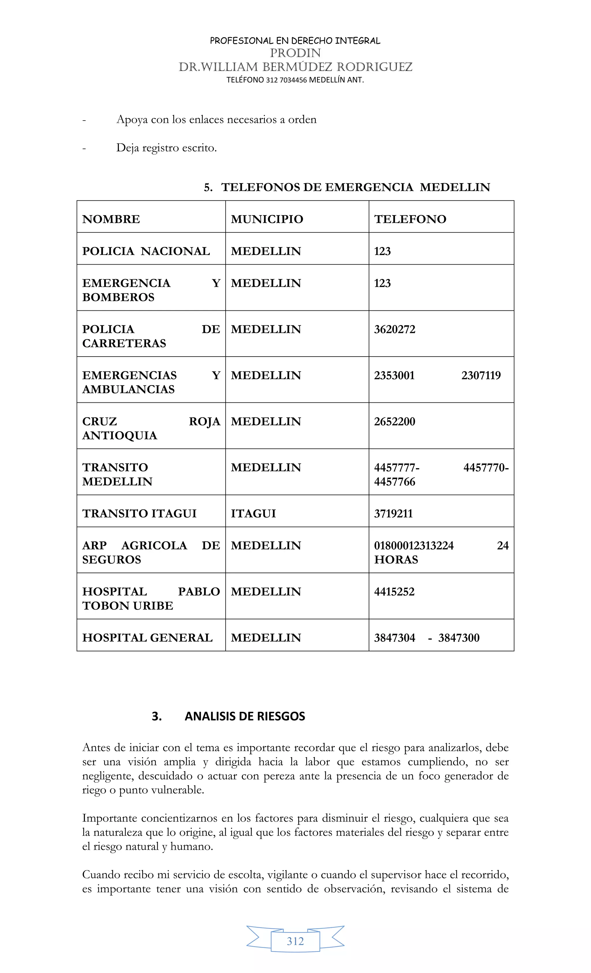 PROFESIONAL EN DERECHO INTEGRAL
PRODIN
DR.WILLIAM BERMÚDEZ RODRIGUEZ
TELÉFONO 312 7034456 MEDELLÍN ANT.
312
- Apoya con los enlaces necesarios a orden
- Deja registro escrito.
5. TELEFONOS DE EMERGENCIA MEDELLIN
NOMBRE MUNICIPIO TELEFONO
POLICIA NACIONAL MEDELLIN 123
EMERGENCIA Y
BOMBEROS
MEDELLIN 123
POLICIA DE
CARRETERAS
MEDELLIN 3620272
EMERGENCIAS Y
AMBULANCIAS
MEDELLIN 2353001 2307119
CRUZ ROJA
ANTIOQUIA
MEDELLIN 2652200
TRANSITO
MEDELLIN
MEDELLIN 4457777- 4457770-
4457766
TRANSITO ITAGUI ITAGUI 3719211
ARP AGRICOLA DE
SEGUROS
MEDELLIN 01800012313224 24
HORAS
HOSPITAL PABLO
TOBON URIBE
MEDELLIN 4415252
HOSPITAL GENERAL MEDELLIN 3847304 - 3847300
3. ANALISIS DE RIESGOS
Antes de iniciar con el tema es importante recordar que el riesgo para analizarlos, debe
ser una visión amplia y dirigida hacia la labor que estamos cumpliendo, no ser
negligente, descuidado o actuar con pereza ante la presencia de un foco generador de
riego o punto vulnerable.
Importante concientizarnos en los factores para disminuir el riesgo, cualquiera que sea
la naturaleza que lo origine, al igual que los factores materiales del riesgo y separar entre
el riesgo natural y humano.
Cuando recibo mi servicio de escolta, vigilante o cuando el supervisor hace el recorrido,
es importante tener una visión con sentido de observación, revisando el sistema de
 