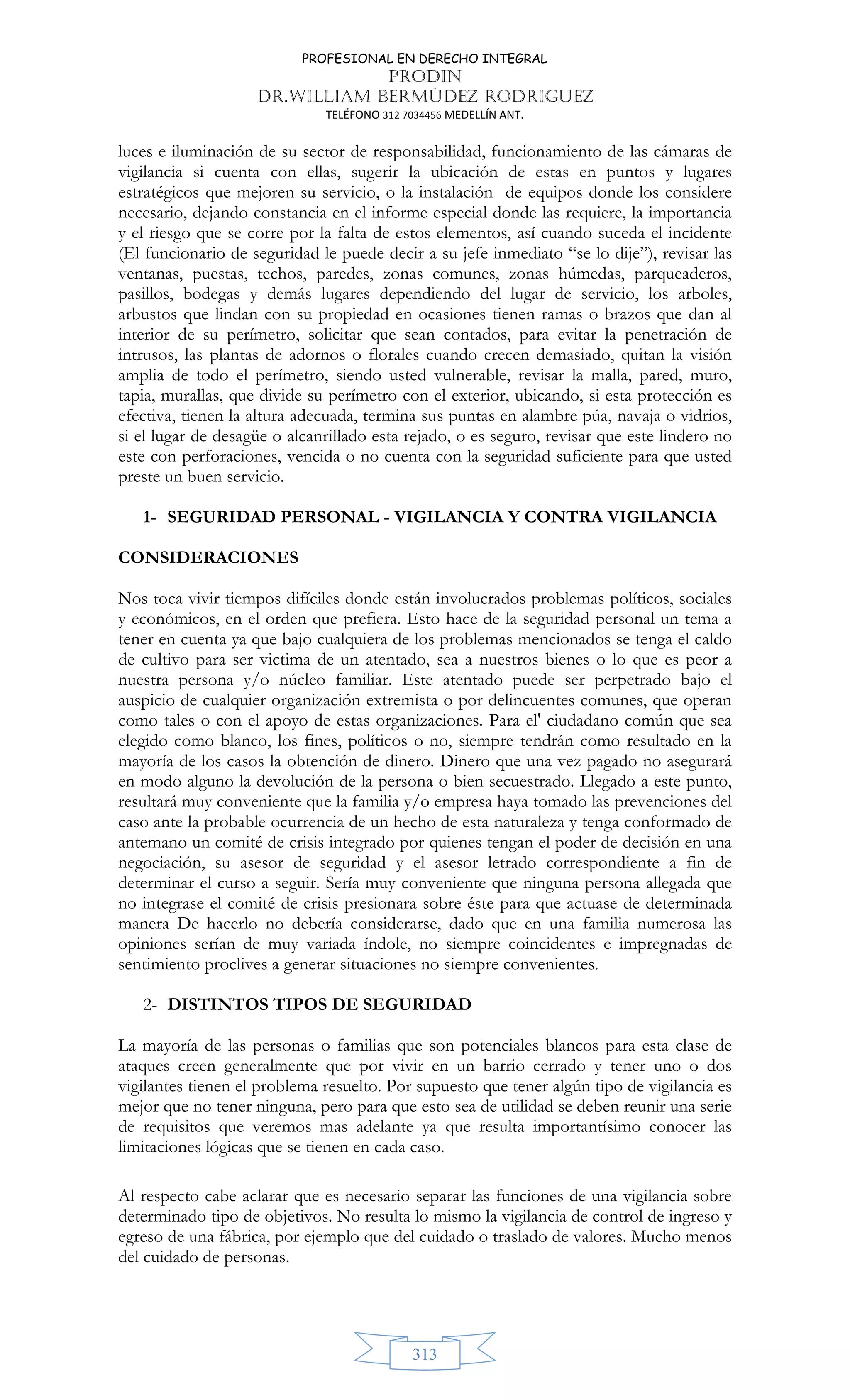 PROFESIONAL EN DERECHO INTEGRAL
PRODIN
DR.WILLIAM BERMÚDEZ RODRIGUEZ
TELÉFONO 312 7034456 MEDELLÍN ANT.
313
luces e iluminación de su sector de responsabilidad, funcionamiento de las cámaras de
vigilancia si cuenta con ellas, sugerir la ubicación de estas en puntos y lugares
estratégicos que mejoren su servicio, o la instalación de equipos donde los considere
necesario, dejando constancia en el informe especial donde las requiere, la importancia
y el riesgo que se corre por la falta de estos elementos, así cuando suceda el incidente
(El funcionario de seguridad le puede decir a su jefe inmediato “se lo dije”), revisar las
ventanas, puestas, techos, paredes, zonas comunes, zonas húmedas, parqueaderos,
pasillos, bodegas y demás lugares dependiendo del lugar de servicio, los arboles,
arbustos que lindan con su propiedad en ocasiones tienen ramas o brazos que dan al
interior de su perímetro, solicitar que sean contados, para evitar la penetración de
intrusos, las plantas de adornos o florales cuando crecen demasiado, quitan la visión
amplia de todo el perímetro, siendo usted vulnerable, revisar la malla, pared, muro,
tapia, murallas, que divide su perímetro con el exterior, ubicando, si esta protección es
efectiva, tienen la altura adecuada, termina sus puntas en alambre púa, navaja o vidrios,
si el lugar de desagüe o alcanrillado esta rejado, o es seguro, revisar que este lindero no
este con perforaciones, vencida o no cuenta con la seguridad suficiente para que usted
preste un buen servicio.
1- SEGURIDAD PERSONAL - VIGILANCIA Y CONTRA VIGILANCIA
CONSIDERACIONES
Nos toca vivir tiempos difíciles donde están involucrados problemas políticos, sociales
y económicos, en el orden que prefiera. Esto hace de la seguridad personal un tema a
tener en cuenta ya que bajo cualquiera de los problemas mencionados se tenga el caldo
de cultivo para ser victima de un atentado, sea a nuestros bienes o lo que es peor a
nuestra persona y/o núcleo familiar. Este atentado puede ser perpetrado bajo el
auspicio de cualquier organización extremista o por delincuentes comunes, que operan
como tales o con el apoyo de estas organizaciones. Para el' ciudadano común que sea
elegido como blanco, los fines, políticos o no, siempre tendrán como resultado en la
mayoría de los casos la obtención de dinero. Dinero que una vez pagado no asegurará
en modo alguno la devolución de la persona o bien secuestrado. Llegado a este punto,
resultará muy conveniente que la familia y/o empresa haya tomado las prevenciones del
caso ante la probable ocurrencia de un hecho de esta naturaleza y tenga conformado de
antemano un comité de crisis integrado por quienes tengan el poder de decisión en una
negociación, su asesor de seguridad y el asesor letrado correspondiente a fin de
determinar el curso a seguir. Sería muy conveniente que ninguna persona allegada que
no integrase el comité de crisis presionara sobre éste para que actuase de determinada
manera De hacerlo no debería considerarse, dado que en una familia numerosa las
opiniones serían de muy variada índole, no siempre coincidentes e impregnadas de
sentimiento proclives a generar situaciones no siempre convenientes.
2- DISTINTOS TIPOS DE SEGURIDAD
La mayoría de las personas o familias que son potenciales blancos para esta clase de
ataques creen generalmente que por vivir en un barrio cerrado y tener uno o dos
vigilantes tienen el problema resuelto. Por supuesto que tener algún tipo de vigilancia es
mejor que no tener ninguna, pero para que esto sea de utilidad se deben reunir una serie
de requisitos que veremos mas adelante ya que resulta importantísimo conocer las
limitaciones lógicas que se tienen en cada caso.
Al respecto cabe aclarar que es necesario separar las funciones de una vigilancia sobre
determinado tipo de objetivos. No resulta lo mismo la vigilancia de control de ingreso y
egreso de una fábrica, por ejemplo que del cuidado o traslado de valores. Mucho menos
del cuidado de personas.
 