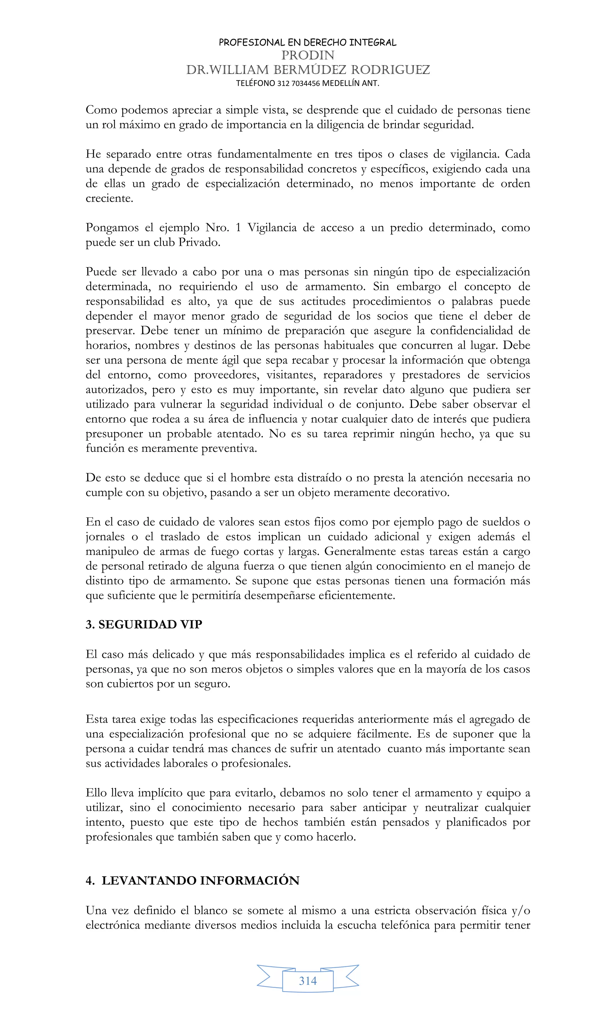 PROFESIONAL EN DERECHO INTEGRAL
PRODIN
DR.WILLIAM BERMÚDEZ RODRIGUEZ
TELÉFONO 312 7034456 MEDELLÍN ANT.
314
Como podemos apreciar a simple vista, se desprende que el cuidado de personas tiene
un rol máximo en grado de importancia en la diligencia de brindar seguridad.
He separado entre otras fundamentalmente en tres tipos o clases de vigilancia. Cada
una depende de grados de responsabilidad concretos y específicos, exigiendo cada una
de ellas un grado de especialización determinado, no menos importante de orden
creciente.
Pongamos el ejemplo Nro. 1 Vigilancia de acceso a un predio determinado, como
puede ser un club Privado.
Puede ser llevado a cabo por una o mas personas sin ningún tipo de especialización
determinada, no requiriendo el uso de armamento. Sin embargo el concepto de
responsabilidad es alto, ya que de sus actitudes procedimientos o palabras puede
depender el mayor menor grado de seguridad de los socios que tiene el deber de
preservar. Debe tener un mínimo de preparación que asegure la confidencialidad de
horarios, nombres y destinos de las personas habituales que concurren al lugar. Debe
ser una persona de mente ágil que sepa recabar y procesar la información que obtenga
del entorno, como proveedores, visitantes, reparadores y prestadores de servicios
autorizados, pero y esto es muy importante, sin revelar dato alguno que pudiera ser
utilizado para vulnerar la seguridad individual o de conjunto. Debe saber observar el
entorno que rodea a su área de influencia y notar cualquier dato de interés que pudiera
presuponer un probable atentado. No es su tarea reprimir ningún hecho, ya que su
función es meramente preventiva.
De esto se deduce que si el hombre esta distraído o no presta la atención necesaria no
cumple con su objetivo, pasando a ser un objeto meramente decorativo.
En el caso de cuidado de valores sean estos fijos como por ejemplo pago de sueldos o
jornales o el traslado de estos implican un cuidado adicional y exigen además el
manipuleo de armas de fuego cortas y largas. Generalmente estas tareas están a cargo
de personal retirado de alguna fuerza o que tienen algún conocimiento en el manejo de
distinto tipo de armamento. Se supone que estas personas tienen una formación más
que suficiente que le permitiría desempeñarse eficientemente.
3. SEGURIDAD VIP
El caso más delicado y que más responsabilidades implica es el referido al cuidado de
personas, ya que no son meros objetos o simples valores que en la mayoría de los casos
son cubiertos por un seguro.
Esta tarea exige todas las especificaciones requeridas anteriormente más el agregado de
una especialización profesional que no se adquiere fácilmente. Es de suponer que la
persona a cuidar tendrá mas chances de sufrir un atentado cuanto más importante sean
sus actividades laborales o profesionales.
Ello lleva implícito que para evitarlo, debamos no solo tener el armamento y equipo a
utilizar, sino el conocimiento necesario para saber anticipar y neutralizar cualquier
intento, puesto que este tipo de hechos también están pensados y planificados por
profesionales que también saben que y como hacerlo.
4. LEVANTANDO INFORMACIÓN
Una vez definido el blanco se somete al mismo a una estricta observación física y/o
electrónica mediante diversos medios incluida la escucha telefónica para permitir tener
 