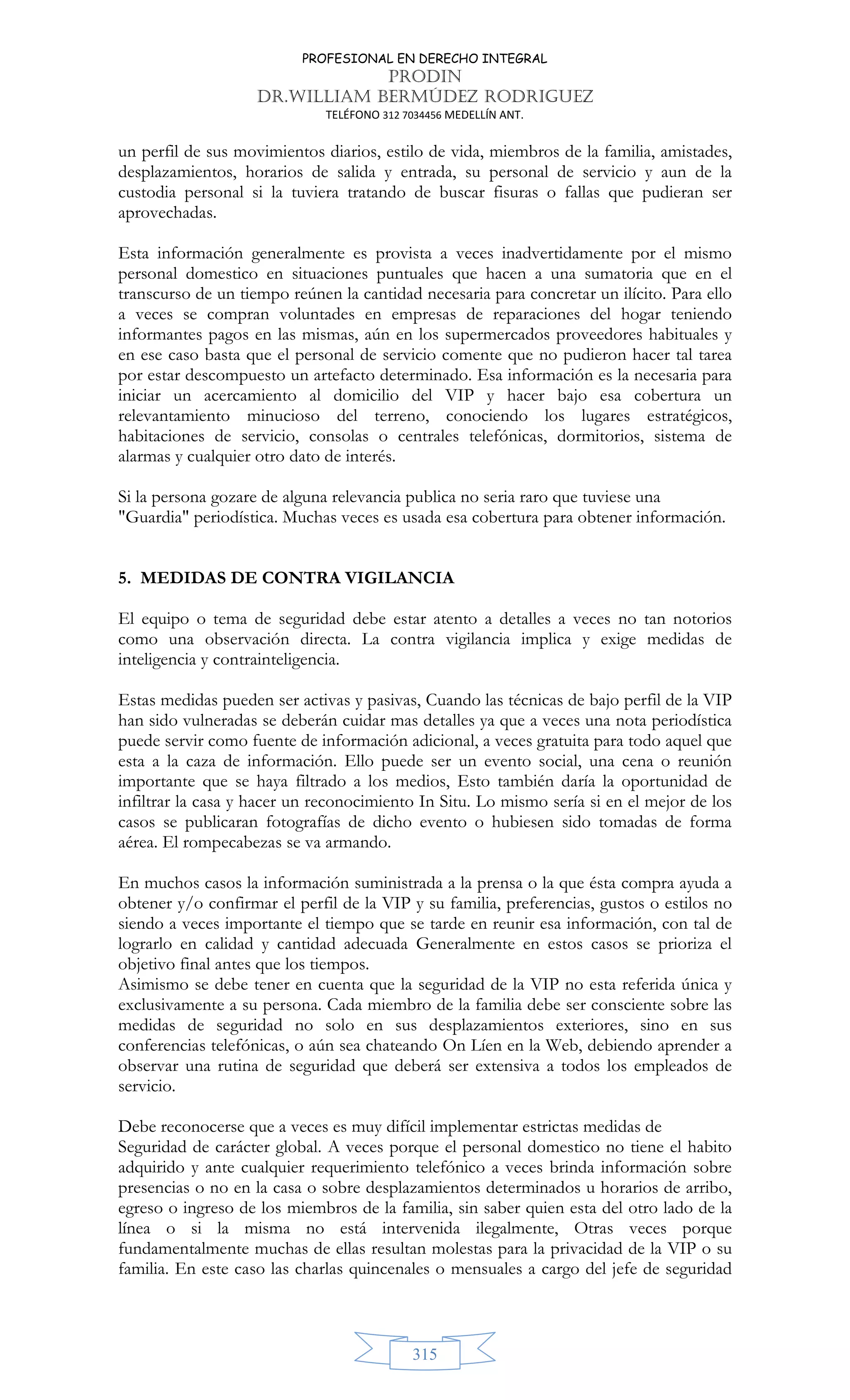 PROFESIONAL EN DERECHO INTEGRAL
PRODIN
DR.WILLIAM BERMÚDEZ RODRIGUEZ
TELÉFONO 312 7034456 MEDELLÍN ANT.
315
un perfil de sus movimientos diarios, estilo de vida, miembros de la familia, amistades,
desplazamientos, horarios de salida y entrada, su personal de servicio y aun de la
custodia personal si la tuviera tratando de buscar fisuras o fallas que pudieran ser
aprovechadas.
Esta información generalmente es provista a veces inadvertidamente por el mismo
personal domestico en situaciones puntuales que hacen a una sumatoria que en el
transcurso de un tiempo reúnen la cantidad necesaria para concretar un ilícito. Para ello
a veces se compran voluntades en empresas de reparaciones del hogar teniendo
informantes pagos en las mismas, aún en los supermercados proveedores habituales y
en ese caso basta que el personal de servicio comente que no pudieron hacer tal tarea
por estar descompuesto un artefacto determinado. Esa información es la necesaria para
iniciar un acercamiento al domicilio del VIP y hacer bajo esa cobertura un
relevantamiento minucioso del terreno, conociendo los lugares estratégicos,
habitaciones de servicio, consolas o centrales telefónicas, dormitorios, sistema de
alarmas y cualquier otro dato de interés.
Si la persona gozare de alguna relevancia publica no seria raro que tuviese una
Guardia periodística. Muchas veces es usada esa cobertura para obtener información.
5. MEDIDAS DE CONTRA VIGILANCIA
El equipo o tema de seguridad debe estar atento a detalles a veces no tan notorios
como una observación directa. La contra vigilancia implica y exige medidas de
inteligencia y contrainteligencia.
Estas medidas pueden ser activas y pasivas, Cuando las técnicas de bajo perfil de la VIP
han sido vulneradas se deberán cuidar mas detalles ya que a veces una nota periodística
puede servir como fuente de información adicional, a veces gratuita para todo aquel que
esta a la caza de información. Ello puede ser un evento social, una cena o reunión
importante que se haya filtrado a los medios, Esto también daría la oportunidad de
infiltrar la casa y hacer un reconocimiento In Situ. Lo mismo sería si en el mejor de los
casos se publicaran fotografías de dicho evento o hubiesen sido tomadas de forma
aérea. El rompecabezas se va armando.
En muchos casos la información suministrada a la prensa o la que ésta compra ayuda a
obtener y/o confirmar el perfil de la VIP y su familia, preferencias, gustos o estilos no
siendo a veces importante el tiempo que se tarde en reunir esa información, con tal de
lograrlo en calidad y cantidad adecuada Generalmente en estos casos se prioriza el
objetivo final antes que los tiempos.
Asimismo se debe tener en cuenta que la seguridad de la VIP no esta referida única y
exclusivamente a su persona. Cada miembro de la familia debe ser consciente sobre las
medidas de seguridad no solo en sus desplazamientos exteriores, sino en sus
conferencias telefónicas, o aún sea chateando On Líen en la Web, debiendo aprender a
observar una rutina de seguridad que deberá ser extensiva a todos los empleados de
servicio.
Debe reconocerse que a veces es muy difícil implementar estrictas medidas de
Seguridad de carácter global. A veces porque el personal domestico no tiene el habito
adquirido y ante cualquier requerimiento telefónico a veces brinda información sobre
presencias o no en la casa o sobre desplazamientos determinados u horarios de arribo,
egreso o ingreso de los miembros de la familia, sin saber quien esta del otro lado de la
línea o si la misma no está intervenida ilegalmente, Otras veces porque
fundamentalmente muchas de ellas resultan molestas para la privacidad de la VIP o su
familia. En este caso las charlas quincenales o mensuales a cargo del jefe de seguridad
 