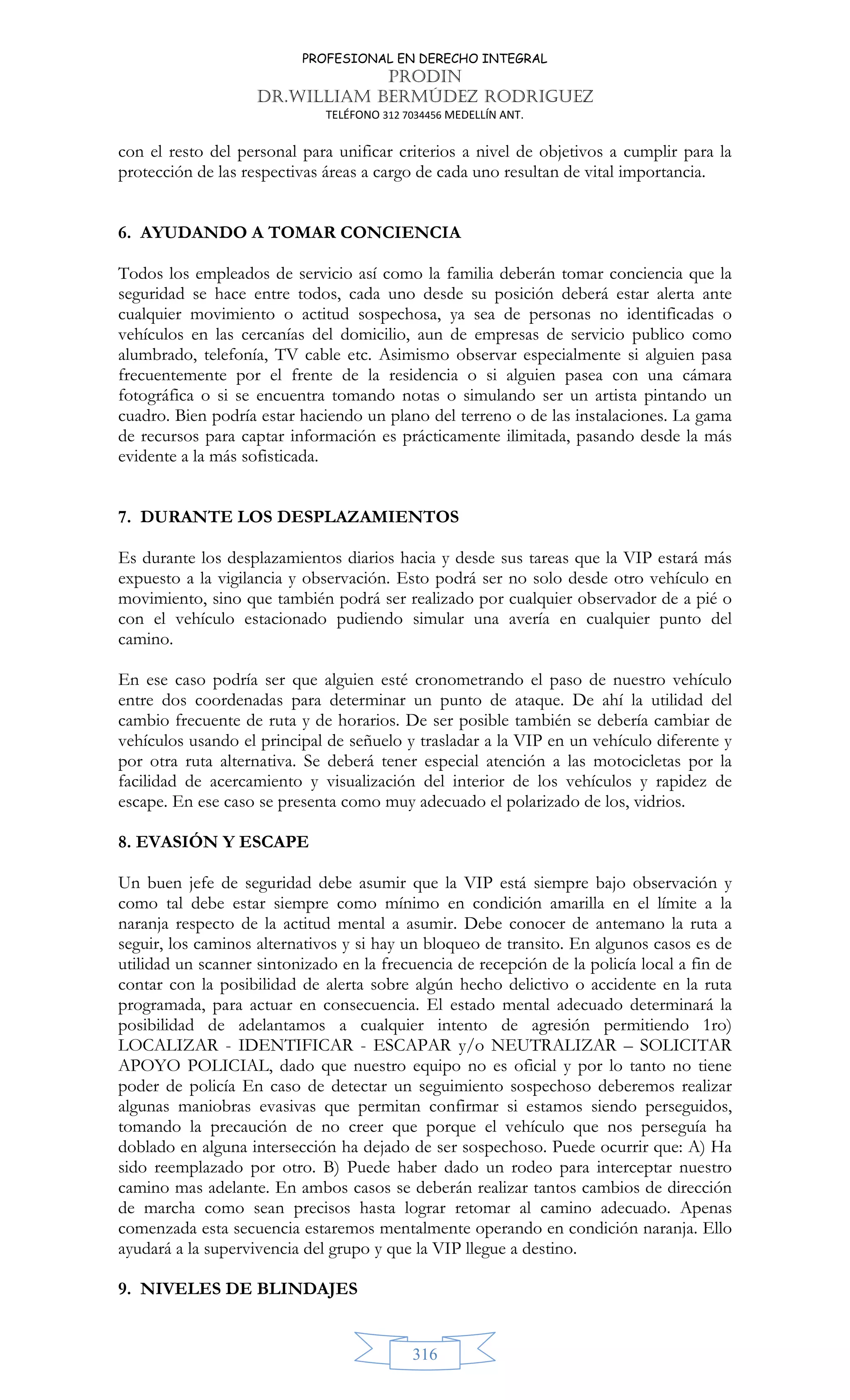 PROFESIONAL EN DERECHO INTEGRAL
PRODIN
DR.WILLIAM BERMÚDEZ RODRIGUEZ
TELÉFONO 312 7034456 MEDELLÍN ANT.
316
con el resto del personal para unificar criterios a nivel de objetivos a cumplir para la
protección de las respectivas áreas a cargo de cada uno resultan de vital importancia.
6. AYUDANDO A TOMAR CONCIENCIA
Todos los empleados de servicio así como la familia deberán tomar conciencia que la
seguridad se hace entre todos, cada uno desde su posición deberá estar alerta ante
cualquier movimiento o actitud sospechosa, ya sea de personas no identificadas o
vehículos en las cercanías del domicilio, aun de empresas de servicio publico como
alumbrado, telefonía, TV cable etc. Asimismo observar especialmente si alguien pasa
frecuentemente por el frente de la residencia o si alguien pasea con una cámara
fotográfica o si se encuentra tomando notas o simulando ser un artista pintando un
cuadro. Bien podría estar haciendo un plano del terreno o de las instalaciones. La gama
de recursos para captar información es prácticamente ilimitada, pasando desde la más
evidente a la más sofisticada.
7. DURANTE LOS DESPLAZAMIENTOS
Es durante los desplazamientos diarios hacia y desde sus tareas que la VIP estará más
expuesto a la vigilancia y observación. Esto podrá ser no solo desde otro vehículo en
movimiento, sino que también podrá ser realizado por cualquier observador de a pié o
con el vehículo estacionado pudiendo simular una avería en cualquier punto del
camino.
En ese caso podría ser que alguien esté cronometrando el paso de nuestro vehículo
entre dos coordenadas para determinar un punto de ataque. De ahí la utilidad del
cambio frecuente de ruta y de horarios. De ser posible también se debería cambiar de
vehículos usando el principal de señuelo y trasladar a la VIP en un vehículo diferente y
por otra ruta alternativa. Se deberá tener especial atención a las motocicletas por la
facilidad de acercamiento y visualización del interior de los vehículos y rapidez de
escape. En ese caso se presenta como muy adecuado el polarizado de los, vidrios.
8. EVASIÓN Y ESCAPE
Un buen jefe de seguridad debe asumir que la VIP está siempre bajo observación y
como tal debe estar siempre como mínimo en condición amarilla en el límite a la
naranja respecto de la actitud mental a asumir. Debe conocer de antemano la ruta a
seguir, los caminos alternativos y si hay un bloqueo de transito. En algunos casos es de
utilidad un scanner sintonizado en la frecuencia de recepción de la policía local a fin de
contar con la posibilidad de alerta sobre algún hecho delictivo o accidente en la ruta
programada, para actuar en consecuencia. El estado mental adecuado determinará la
posibilidad de adelantamos a cualquier intento de agresión permitiendo 1ro)
LOCALIZAR - IDENTIFICAR - ESCAPAR y/o NEUTRALIZAR – SOLICITAR
APOYO POLICIAL, dado que nuestro equipo no es oficial y por lo tanto no tiene
poder de policía En caso de detectar un seguimiento sospechoso deberemos realizar
algunas maniobras evasivas que permitan confirmar si estamos siendo perseguidos,
tomando la precaución de no creer que porque el vehículo que nos perseguía ha
doblado en alguna intersección ha dejado de ser sospechoso. Puede ocurrir que: A) Ha
sido reemplazado por otro. B) Puede haber dado un rodeo para interceptar nuestro
camino mas adelante. En ambos casos se deberán realizar tantos cambios de dirección
de marcha como sean precisos hasta lograr retomar al camino adecuado. Apenas
comenzada esta secuencia estaremos mentalmente operando en condición naranja. Ello
ayudará a la supervivencia del grupo y que la VIP llegue a destino.
9. NIVELES DE BLINDAJES
 