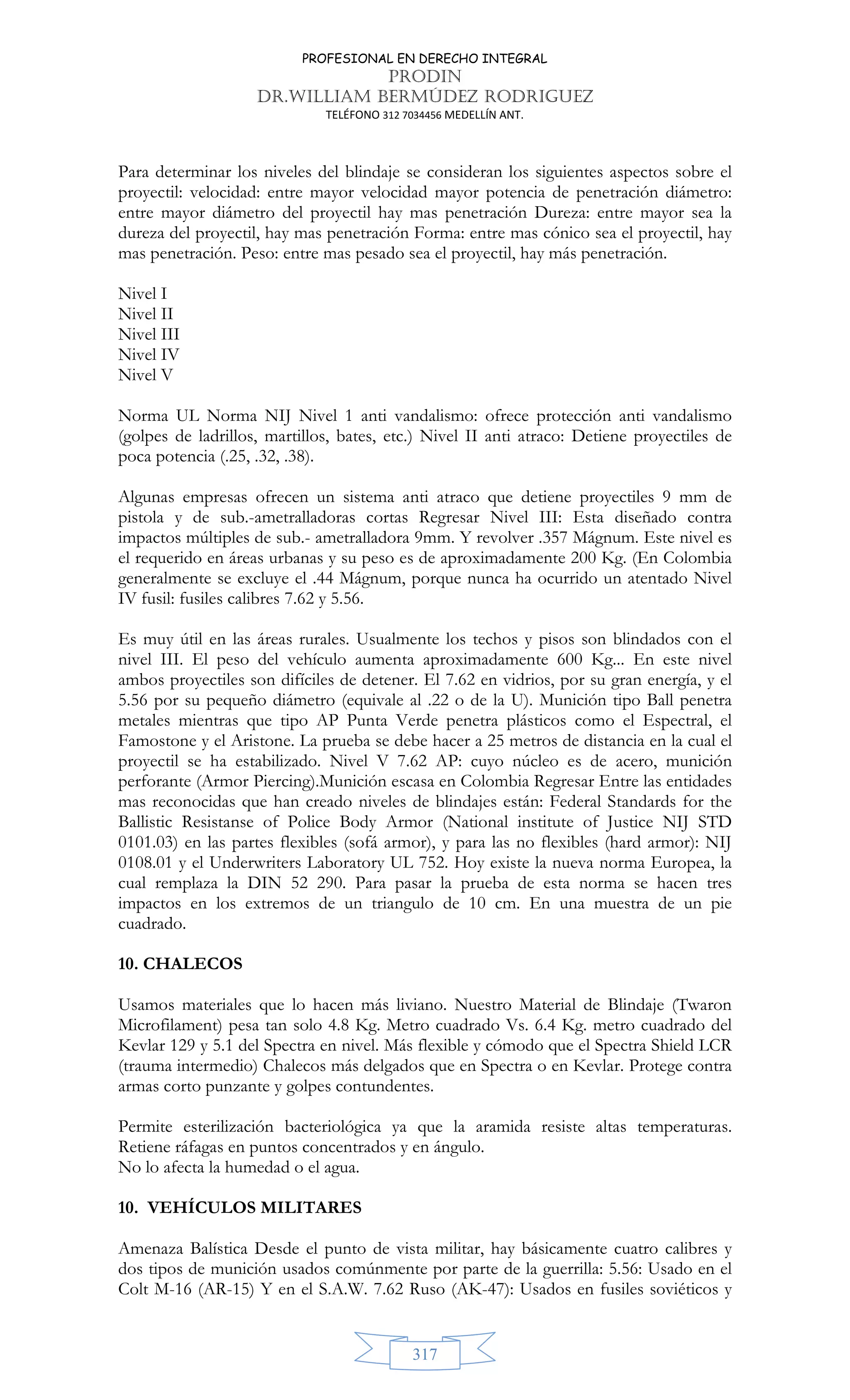 PROFESIONAL EN DERECHO INTEGRAL
PRODIN
DR.WILLIAM BERMÚDEZ RODRIGUEZ
TELÉFONO 312 7034456 MEDELLÍN ANT.
317
Para determinar los niveles del blindaje se consideran los siguientes aspectos sobre el
proyectil: velocidad: entre mayor velocidad mayor potencia de penetración diámetro:
entre mayor diámetro del proyectil hay mas penetración Dureza: entre mayor sea la
dureza del proyectil, hay mas penetración Forma: entre mas cónico sea el proyectil, hay
mas penetración. Peso: entre mas pesado sea el proyectil, hay más penetración.
Nivel I
Nivel II
Nivel III
Nivel IV
Nivel V
Norma UL Norma NIJ Nivel 1 anti vandalismo: ofrece protección anti vandalismo
(golpes de ladrillos, martillos, bates, etc.) Nivel II anti atraco: Detiene proyectiles de
poca potencia (.25, .32, .38).
Algunas empresas ofrecen un sistema anti atraco que detiene proyectiles 9 mm de
pistola y de sub.-ametralladoras cortas Regresar Nivel III: Esta diseñado contra
impactos múltiples de sub.- ametralladora 9mm. Y revolver .357 Mágnum. Este nivel es
el requerido en áreas urbanas y su peso es de aproximadamente 200 Kg. (En Colombia
generalmente se excluye el .44 Mágnum, porque nunca ha ocurrido un atentado Nivel
IV fusil: fusiles calibres 7.62 y 5.56.
Es muy útil en las áreas rurales. Usualmente los techos y pisos son blindados con el
nivel III. El peso del vehículo aumenta aproximadamente 600 Kg... En este nivel
ambos proyectiles son difíciles de detener. El 7.62 en vidrios, por su gran energía, y el
5.56 por su pequeño diámetro (equivale al .22 o de la U). Munición tipo Ball penetra
metales mientras que tipo AP Punta Verde penetra plásticos como el Espectral, el
Famostone y el Aristone. La prueba se debe hacer a 25 metros de distancia en la cual el
proyectil se ha estabilizado. Nivel V 7.62 AP: cuyo núcleo es de acero, munición
perforante (Armor Piercing).Munición escasa en Colombia Regresar Entre las entidades
mas reconocidas que han creado niveles de blindajes están: Federal Standards for the
Ballistic Resistanse of Police Body Armor (National institute of Justice NIJ STD
0101.03) en las partes flexibles (sofá armor), y para las no flexibles (hard armor): NIJ
0108.01 y el Underwriters Laboratory UL 752. Hoy existe la nueva norma Europea, la
cual remplaza la DIN 52 290. Para pasar la prueba de esta norma se hacen tres
impactos en los extremos de un triangulo de 10 cm. En una muestra de un pie
cuadrado.
10. CHALECOS
Usamos materiales que lo hacen más liviano. Nuestro Material de Blindaje (Twaron
Microfilament) pesa tan solo 4.8 Kg. Metro cuadrado Vs. 6.4 Kg. metro cuadrado del
Kevlar 129 y 5.1 del Spectra en nivel. Más flexible y cómodo que el Spectra Shield LCR
(trauma intermedio) Chalecos más delgados que en Spectra o en Kevlar. Protege contra
armas corto punzante y golpes contundentes.
Permite esterilización bacteriológica ya que la aramida resiste altas temperaturas.
Retiene ráfagas en puntos concentrados y en ángulo.
No lo afecta la humedad o el agua.
10. VEHÍCULOS MILITARES
Amenaza Balística Desde el punto de vista militar, hay básicamente cuatro calibres y
dos tipos de munición usados comúnmente por parte de la guerrilla: 5.56: Usado en el
Colt M-16 (AR-15) Y en el S.A.W. 7.62 Ruso (AK-47): Usados en fusiles soviéticos y
 