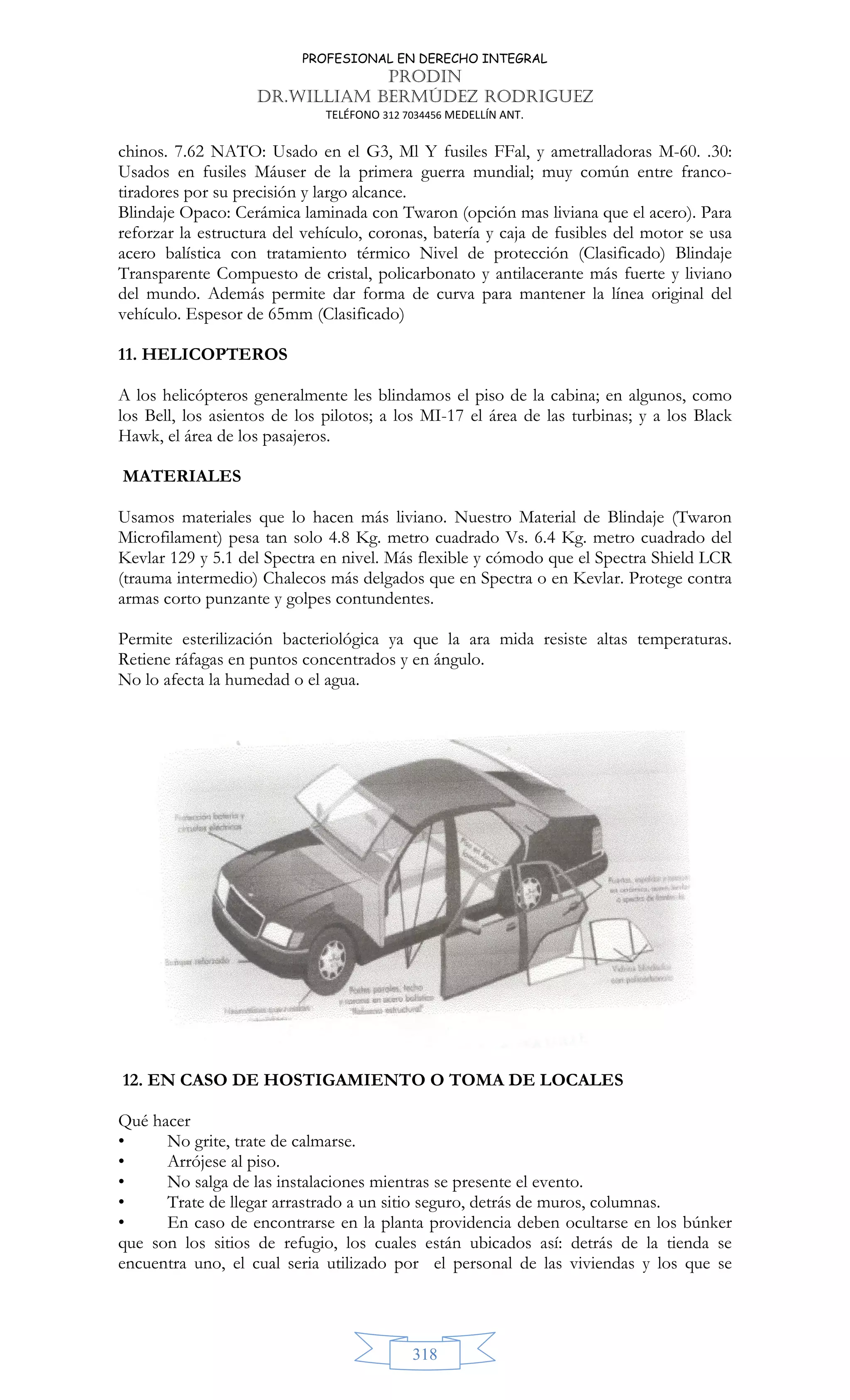 PROFESIONAL EN DERECHO INTEGRAL
PRODIN
DR.WILLIAM BERMÚDEZ RODRIGUEZ
TELÉFONO 312 7034456 MEDELLÍN ANT.
318
chinos. 7.62 NATO: Usado en el G3, Ml Y fusiles FFal, y ametralladoras M-60. .30:
Usados en fusiles Máuser de la primera guerra mundial; muy común entre franco-
tiradores por su precisión y largo alcance.
Blindaje Opaco: Cerámica laminada con Twaron (opción mas liviana que el acero). Para
reforzar la estructura del vehículo, coronas, batería y caja de fusibles del motor se usa
acero balística con tratamiento térmico Nivel de protección (Clasificado) Blindaje
Transparente Compuesto de cristal, policarbonato y antilacerante más fuerte y liviano
del mundo. Además permite dar forma de curva para mantener la línea original del
vehículo. Espesor de 65mm (Clasificado)
11. HELICOPTEROS
A los helicópteros generalmente les blindamos el piso de la cabina; en algunos, como
los Bell, los asientos de los pilotos; a los MI-17 el área de las turbinas; y a los Black
Hawk, el área de los pasajeros.
MATERIALES
Usamos materiales que lo hacen más liviano. Nuestro Material de Blindaje (Twaron
Microfilament) pesa tan solo 4.8 Kg. metro cuadrado Vs. 6.4 Kg. metro cuadrado del
Kevlar 129 y 5.1 del Spectra en nivel. Más flexible y cómodo que el Spectra Shield LCR
(trauma intermedio) Chalecos más delgados que en Spectra o en Kevlar. Protege contra
armas corto punzante y golpes contundentes.
Permite esterilización bacteriológica ya que la ara mida resiste altas temperaturas.
Retiene ráfagas en puntos concentrados y en ángulo.
No lo afecta la humedad o el agua.
12. EN CASO DE HOSTIGAMIENTO O TOMA DE LOCALES
Qué hacer
• No grite, trate de calmarse.
• Arrójese al piso.
• No salga de las instalaciones mientras se presente el evento.
• Trate de llegar arrastrado a un sitio seguro, detrás de muros, columnas.
• En caso de encontrarse en la planta providencia deben ocultarse en los búnker
que son los sitios de refugio, los cuales están ubicados así: detrás de la tienda se
encuentra uno, el cual seria utilizado por el personal de las viviendas y los que se
 