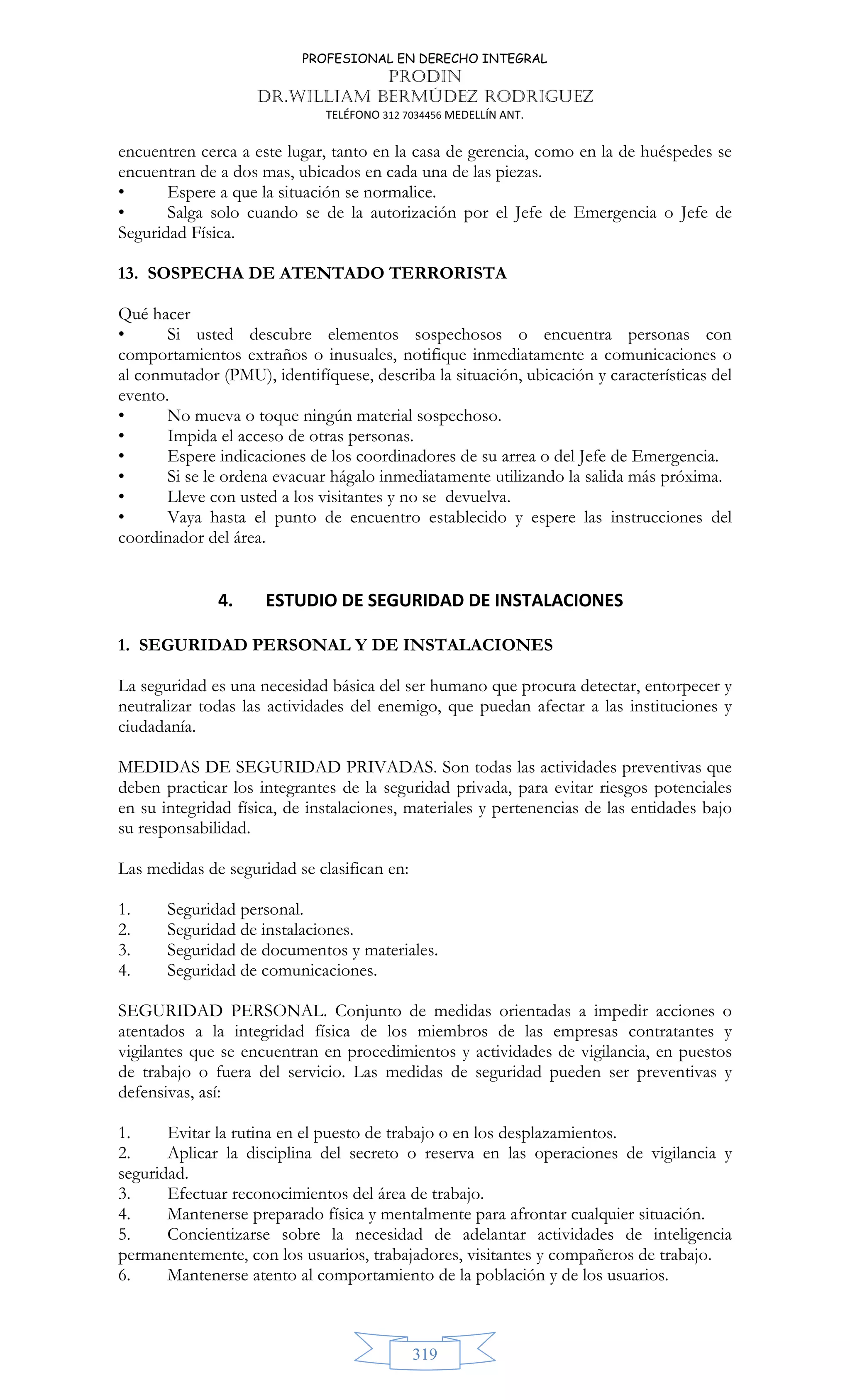 PROFESIONAL EN DERECHO INTEGRAL
PRODIN
DR.WILLIAM BERMÚDEZ RODRIGUEZ
TELÉFONO 312 7034456 MEDELLÍN ANT.
319
encuentren cerca a este lugar, tanto en la casa de gerencia, como en la de huéspedes se
encuentran de a dos mas, ubicados en cada una de las piezas.
• Espere a que la situación se normalice.
• Salga solo cuando se de la autorización por el Jefe de Emergencia o Jefe de
Seguridad Física.
13. SOSPECHA DE ATENTADO TERRORISTA
Qué hacer
• Si usted descubre elementos sospechosos o encuentra personas con
comportamientos extraños o inusuales, notifique inmediatamente a comunicaciones o
al conmutador (PMU), identifíquese, describa la situación, ubicación y características del
evento.
• No mueva o toque ningún material sospechoso.
• Impida el acceso de otras personas.
• Espere indicaciones de los coordinadores de su arrea o del Jefe de Emergencia.
• Si se le ordena evacuar hágalo inmediatamente utilizando la salida más próxima.
• Lleve con usted a los visitantes y no se devuelva.
• Vaya hasta el punto de encuentro establecido y espere las instrucciones del
coordinador del área.
4. ESTUDIO DE SEGURIDAD DE INSTALACIONES
1. SEGURIDAD PERSONAL Y DE INSTALACIONES
La seguridad es una necesidad básica del ser humano que procura detectar, entorpecer y
neutralizar todas las actividades del enemigo, que puedan afectar a las instituciones y
ciudadanía.
MEDIDAS DE SEGURIDAD PRIVADAS. Son todas las actividades preventivas que
deben practicar los integrantes de la seguridad privada, para evitar riesgos potenciales
en su integridad física, de instalaciones, materiales y pertenencias de las entidades bajo
su responsabilidad.
Las medidas de seguridad se clasifican en:
1. Seguridad personal.
2. Seguridad de instalaciones.
3. Seguridad de documentos y materiales.
4. Seguridad de comunicaciones.
SEGURIDAD PERSONAL. Conjunto de medidas orientadas a impedir acciones o
atentados a la integridad física de los miembros de las empresas contratantes y
vigilantes que se encuentran en procedimientos y actividades de vigilancia, en puestos
de trabajo o fuera del servicio. Las medidas de seguridad pueden ser preventivas y
defensivas, así:
1. Evitar la rutina en el puesto de trabajo o en los desplazamientos.
2. Aplicar la disciplina del secreto o reserva en las operaciones de vigilancia y
seguridad.
3. Efectuar reconocimientos del área de trabajo.
4. Mantenerse preparado física y mentalmente para afrontar cualquier situación.
5. Concientizarse sobre la necesidad de adelantar actividades de inteligencia
permanentemente, con los usuarios, trabajadores, visitantes y compañeros de trabajo.
6. Mantenerse atento al comportamiento de la población y de los usuarios.
 