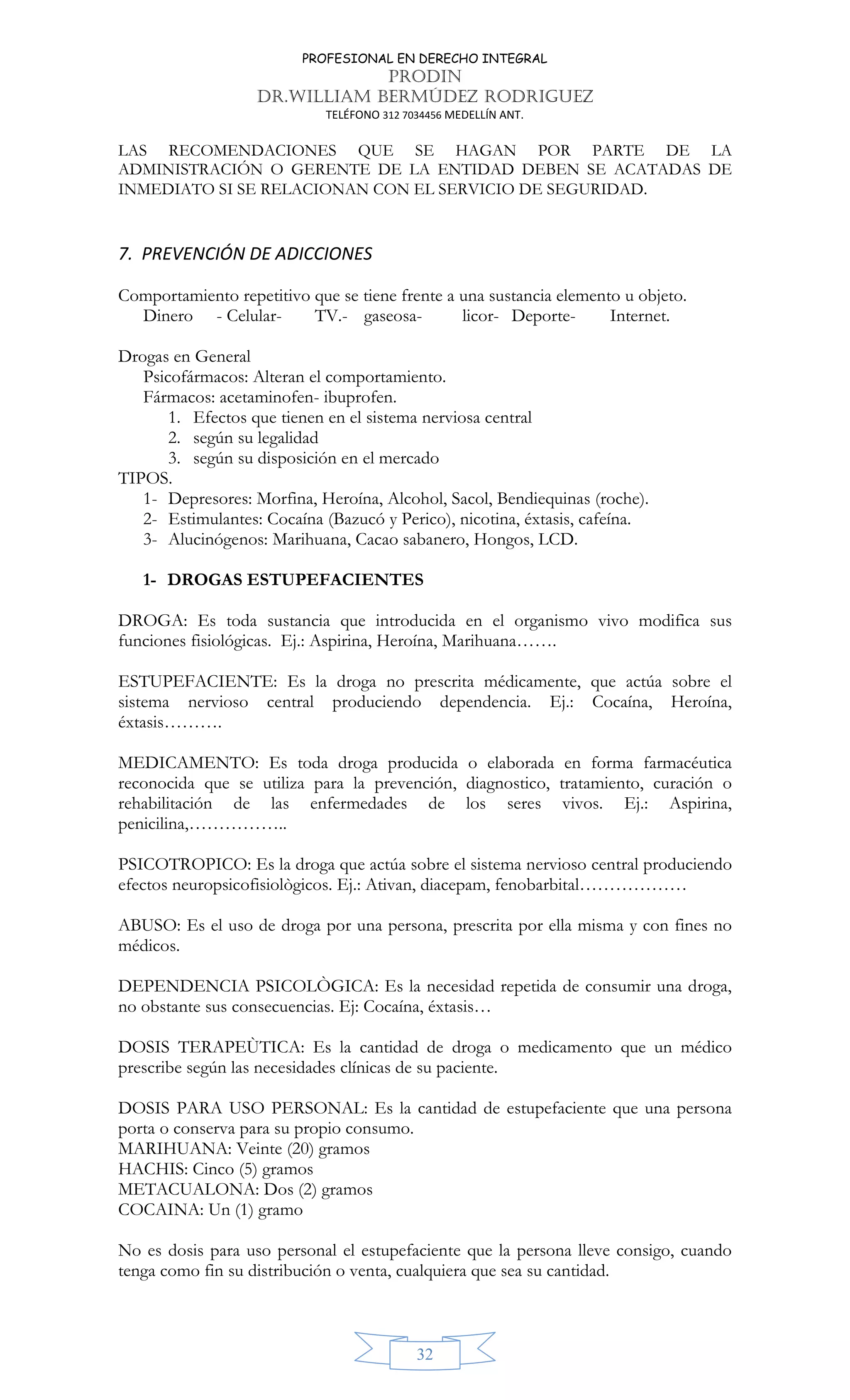 PROFESIONAL EN DERECHO INTEGRAL
PRODIN
DR.WILLIAM BERMÚDEZ RODRIGUEZ
TELÉFONO 312 7034456 MEDELLÍN ANT.
32
LAS RECOMENDACIONES QUE SE HAGAN POR PARTE DE LA
ADMINISTRACIÓN O GERENTE DE LA ENTIDAD DEBEN SE ACATADAS DE
INMEDIATO SI SE RELACIONAN CON EL SERVICIO DE SEGURIDAD.
7. PREVENCIÓN DE ADICCIONES
Comportamiento repetitivo que se tiene frente a una sustancia elemento u objeto.
Dinero - Celular- TV.- gaseosa- licor- Deporte- Internet.
Drogas en General
Psicofármacos: Alteran el comportamiento.
Fármacos: acetaminofen- ibuprofen.
1. Efectos que tienen en el sistema nerviosa central
2. según su legalidad
3. según su disposición en el mercado
TIPOS.
1- Depresores: Morfina, Heroína, Alcohol, Sacol, Bendiequinas (roche).
2- Estimulantes: Cocaína (Bazucó y Perico), nicotina, éxtasis, cafeína.
3- Alucinógenos: Marihuana, Cacao sabanero, Hongos, LCD.
1- DROGAS ESTUPEFACIENTES
DROGA: Es toda sustancia que introducida en el organismo vivo modifica sus
funciones fisiológicas. Ej.: Aspirina, Heroína, Marihuana…….
ESTUPEFACIENTE: Es la droga no prescrita médicamente, que actúa sobre el
sistema nervioso central produciendo dependencia. Ej.: Cocaína, Heroína,
éxtasis……….
MEDICAMENTO: Es toda droga producida o elaborada en forma farmacéutica
reconocida que se utiliza para la prevención, diagnostico, tratamiento, curación o
rehabilitación de las enfermedades de los seres vivos. Ej.: Aspirina,
penicilina,……………..
PSICOTROPICO: Es la droga que actúa sobre el sistema nervioso central produciendo
efectos neuropsicofisiològicos. Ej.: Ativan, diacepam, fenobarbital………………
ABUSO: Es el uso de droga por una persona, prescrita por ella misma y con fines no
médicos.
DEPENDENCIA PSICOLÒGICA: Es la necesidad repetida de consumir una droga,
no obstante sus consecuencias. Ej: Cocaína, éxtasis…
DOSIS TERAPEÙTICA: Es la cantidad de droga o medicamento que un médico
prescribe según las necesidades clínicas de su paciente.
DOSIS PARA USO PERSONAL: Es la cantidad de estupefaciente que una persona
porta o conserva para su propio consumo.
MARIHUANA: Veinte (20) gramos
HACHIS: Cinco (5) gramos
METACUALONA: Dos (2) gramos
COCAINA: Un (1) gramo
No es dosis para uso personal el estupefaciente que la persona lleve consigo, cuando
tenga como fin su distribución o venta, cualquiera que sea su cantidad.
 