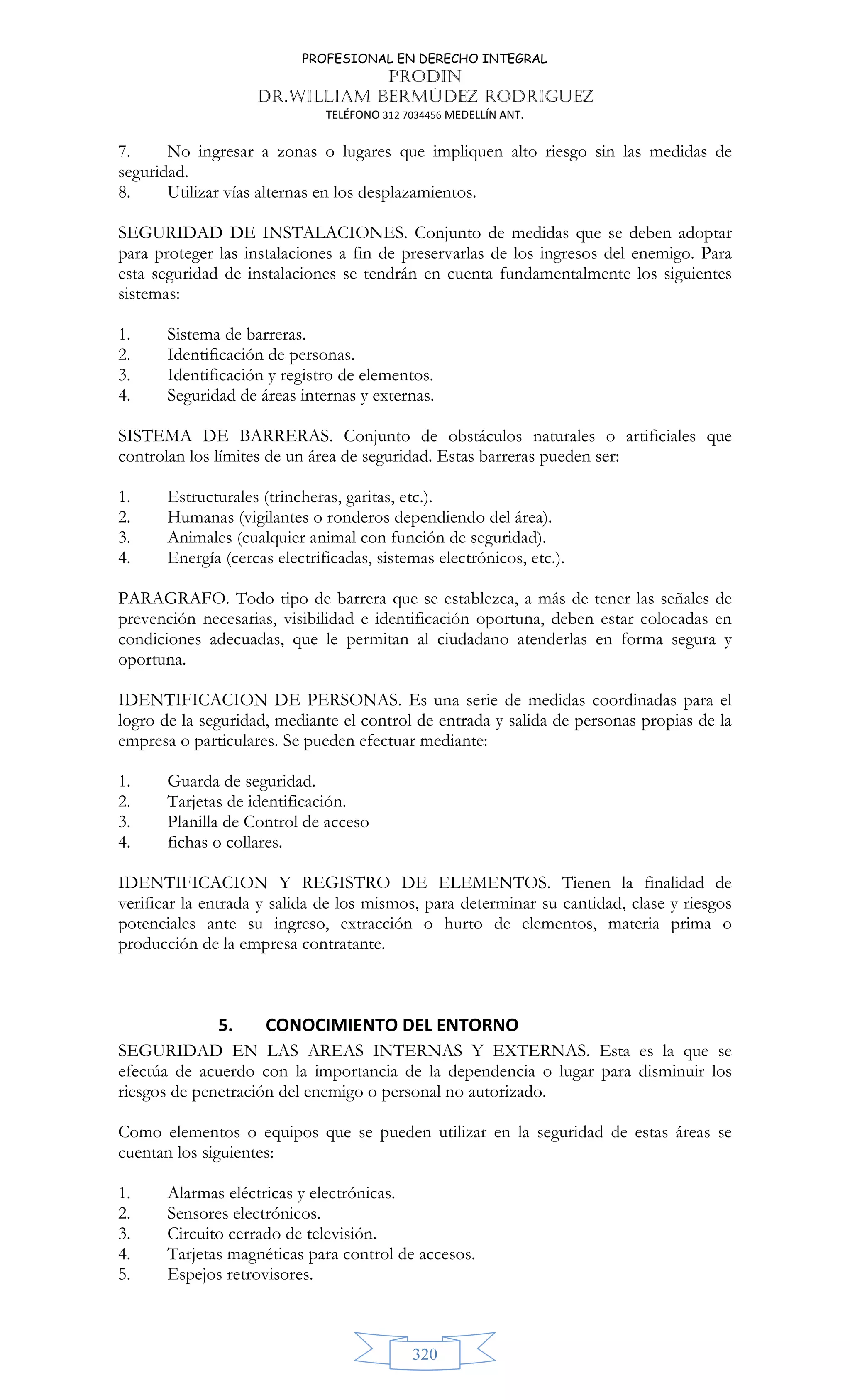 PROFESIONAL EN DERECHO INTEGRAL
PRODIN
DR.WILLIAM BERMÚDEZ RODRIGUEZ
TELÉFONO 312 7034456 MEDELLÍN ANT.
320
7. No ingresar a zonas o lugares que impliquen alto riesgo sin las medidas de
seguridad.
8. Utilizar vías alternas en los desplazamientos.
SEGURIDAD DE INSTALACIONES. Conjunto de medidas que se deben adoptar
para proteger las instalaciones a fin de preservarlas de los ingresos del enemigo. Para
esta seguridad de instalaciones se tendrán en cuenta fundamentalmente los siguientes
sistemas:
1. Sistema de barreras.
2. Identificación de personas.
3. Identificación y registro de elementos.
4. Seguridad de áreas internas y externas.
SISTEMA DE BARRERAS. Conjunto de obstáculos naturales o artificiales que
controlan los límites de un área de seguridad. Estas barreras pueden ser:
1. Estructurales (trincheras, garitas, etc.).
2. Humanas (vigilantes o ronderos dependiendo del área).
3. Animales (cualquier animal con función de seguridad).
4. Energía (cercas electrificadas, sistemas electrónicos, etc.).
PARAGRAFO. Todo tipo de barrera que se establezca, a más de tener las señales de
prevención necesarias, visibilidad e identificación oportuna, deben estar colocadas en
condiciones adecuadas, que le permitan al ciudadano atenderlas en forma segura y
oportuna.
IDENTIFICACION DE PERSONAS. Es una serie de medidas coordinadas para el
logro de la seguridad, mediante el control de entrada y salida de personas propias de la
empresa o particulares. Se pueden efectuar mediante:
1. Guarda de seguridad.
2. Tarjetas de identificación.
3. Planilla de Control de acceso
4. fichas o collares.
IDENTIFICACION Y REGISTRO DE ELEMENTOS. Tienen la finalidad de
verificar la entrada y salida de los mismos, para determinar su cantidad, clase y riesgos
potenciales ante su ingreso, extracción o hurto de elementos, materia prima o
producción de la empresa contratante.
5. CONOCIMIENTO DEL ENTORNO
SEGURIDAD EN LAS AREAS INTERNAS Y EXTERNAS. Esta es la que se
efectúa de acuerdo con la importancia de la dependencia o lugar para disminuir los
riesgos de penetración del enemigo o personal no autorizado.
Como elementos o equipos que se pueden utilizar en la seguridad de estas áreas se
cuentan los siguientes:
1. Alarmas eléctricas y electrónicas.
2. Sensores electrónicos.
3. Circuito cerrado de televisión.
4. Tarjetas magnéticas para control de accesos.
5. Espejos retrovisores.
 