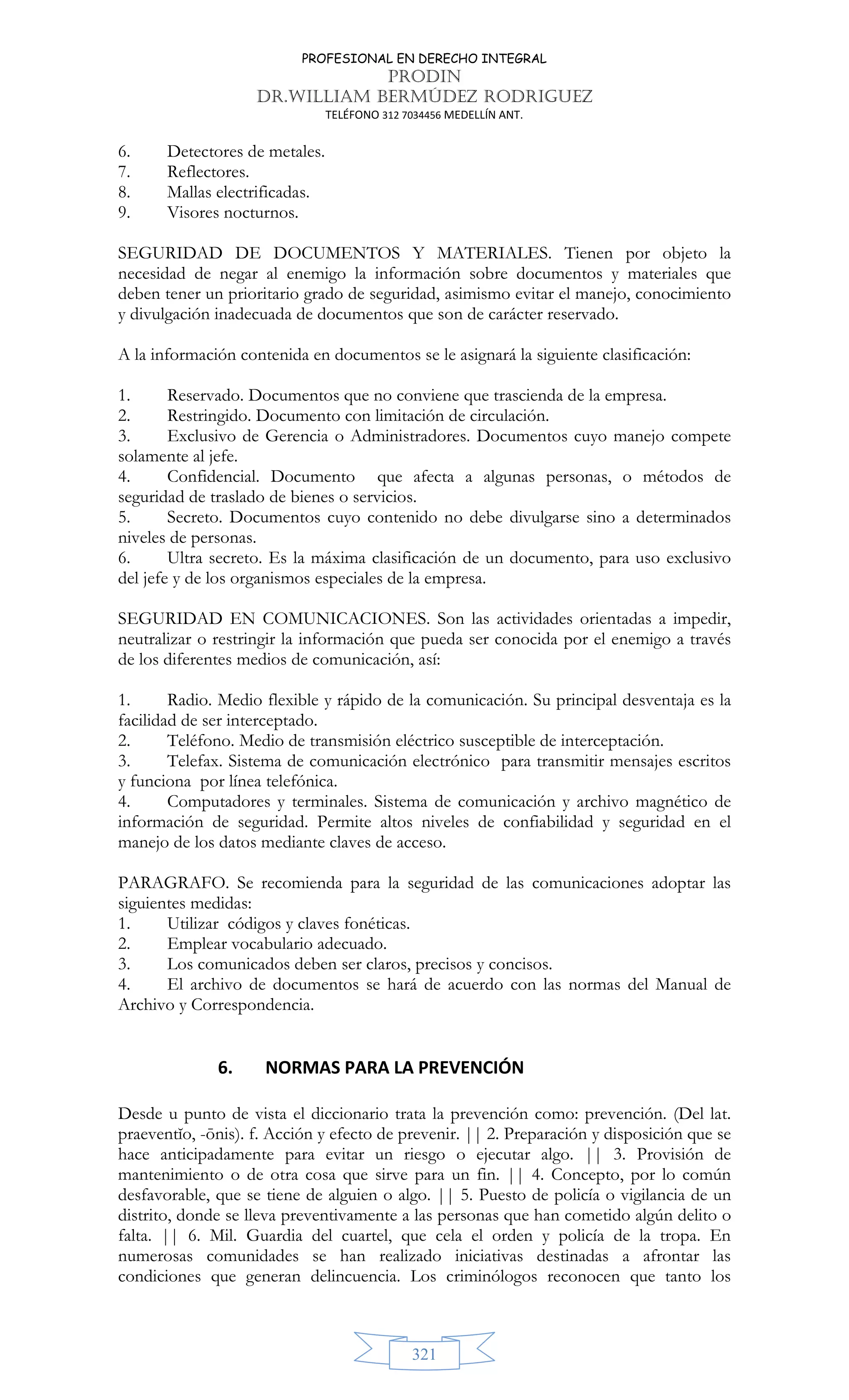 PROFESIONAL EN DERECHO INTEGRAL
PRODIN
DR.WILLIAM BERMÚDEZ RODRIGUEZ
TELÉFONO 312 7034456 MEDELLÍN ANT.
321
6. Detectores de metales.
7. Reflectores.
8. Mallas electrificadas.
9. Visores nocturnos.
SEGURIDAD DE DOCUMENTOS Y MATERIALES. Tienen por objeto la
necesidad de negar al enemigo la información sobre documentos y materiales que
deben tener un prioritario grado de seguridad, asimismo evitar el manejo, conocimiento
y divulgación inadecuada de documentos que son de carácter reservado.
A la información contenida en documentos se le asignará la siguiente clasificación:
1. Reservado. Documentos que no conviene que trascienda de la empresa.
2. Restringido. Documento con limitación de circulación.
3. Exclusivo de Gerencia o Administradores. Documentos cuyo manejo compete
solamente al jefe.
4. Confidencial. Documento que afecta a algunas personas, o métodos de
seguridad de traslado de bienes o servicios.
5. Secreto. Documentos cuyo contenido no debe divulgarse sino a determinados
niveles de personas.
6. Ultra secreto. Es la máxima clasificación de un documento, para uso exclusivo
del jefe y de los organismos especiales de la empresa.
SEGURIDAD EN COMUNICACIONES. Son las actividades orientadas a impedir,
neutralizar o restringir la información que pueda ser conocida por el enemigo a través
de los diferentes medios de comunicación, así:
1. Radio. Medio flexible y rápido de la comunicación. Su principal desventaja es la
facilidad de ser interceptado.
2. Teléfono. Medio de transmisión eléctrico susceptible de interceptación.
3. Telefax. Sistema de comunicación electrónico para transmitir mensajes escritos
y funciona por línea telefónica.
4. Computadores y terminales. Sistema de comunicación y archivo magnético de
información de seguridad. Permite altos niveles de confiabilidad y seguridad en el
manejo de los datos mediante claves de acceso.
PARAGRAFO. Se recomienda para la seguridad de las comunicaciones adoptar las
siguientes medidas:
1. Utilizar códigos y claves fonéticas.
2. Emplear vocabulario adecuado.
3. Los comunicados deben ser claros, precisos y concisos.
4. El archivo de documentos se hará de acuerdo con las normas del Manual de
Archivo y Correspondencia.
6. NORMAS PARA LA PREVENCIÓN
Desde u punto de vista el diccionario trata la prevención como: prevención. (Del lat.
praeventĭo, -ōnis). f. Acción y efecto de prevenir. || 2. Preparación y disposición que se
hace anticipadamente para evitar un riesgo o ejecutar algo. || 3. Provisión de
mantenimiento o de otra cosa que sirve para un fin. || 4. Concepto, por lo común
desfavorable, que se tiene de alguien o algo. || 5. Puesto de policía o vigilancia de un
distrito, donde se lleva preventivamente a las personas que han cometido algún delito o
falta. || 6. Mil. Guardia del cuartel, que cela el orden y policía de la tropa. En
numerosas comunidades se han realizado iniciativas destinadas a afrontar las
condiciones que generan delincuencia. Los criminólogos reconocen que tanto los
 