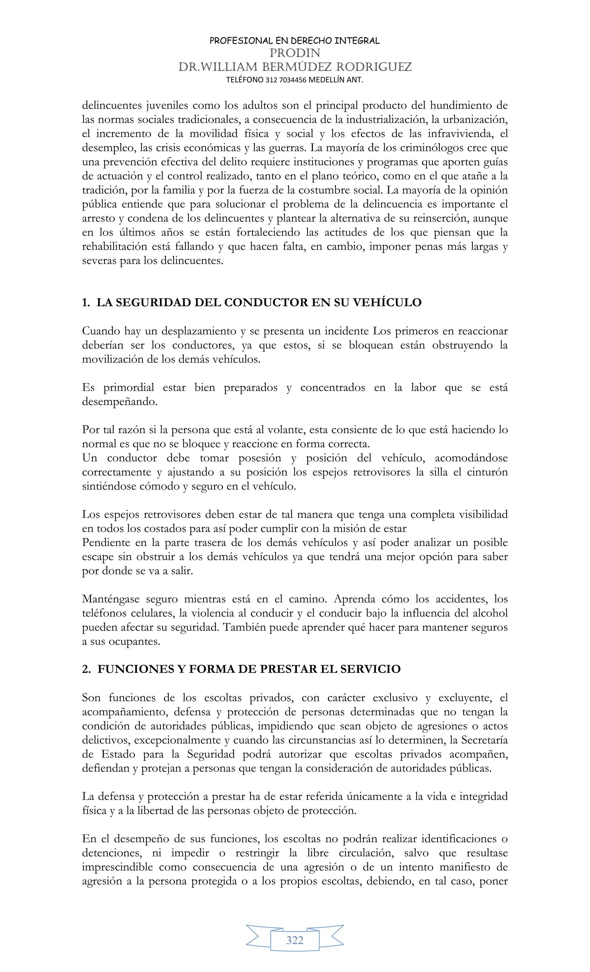 PROFESIONAL EN DERECHO INTEGRAL
PRODIN
DR.WILLIAM BERMÚDEZ RODRIGUEZ
TELÉFONO 312 7034456 MEDELLÍN ANT.
322
delincuentes juveniles como los adultos son el principal producto del hundimiento de
las normas sociales tradicionales, a consecuencia de la industrialización, la urbanización,
el incremento de la movilidad física y social y los efectos de las infravivienda, el
desempleo, las crisis económicas y las guerras. La mayoría de los criminólogos cree que
una prevención efectiva del delito requiere instituciones y programas que aporten guías
de actuación y el control realizado, tanto en el plano teórico, como en el que atañe a la
tradición, por la familia y por la fuerza de la costumbre social. La mayoría de la opinión
pública entiende que para solucionar el problema de la delincuencia es importante el
arresto y condena de los delincuentes y plantear la alternativa de su reinserción, aunque
en los últimos años se están fortaleciendo las actitudes de los que piensan que la
rehabilitación está fallando y que hacen falta, en cambio, imponer penas más largas y
severas para los delincuentes.
1. LA SEGURIDAD DEL CONDUCTOR EN SU VEHÍCULO
Cuando hay un desplazamiento y se presenta un incidente Los primeros en reaccionar
deberían ser los conductores, ya que estos, si se bloquean están obstruyendo la
movilización de los demás vehículos.
Es primordial estar bien preparados y concentrados en la labor que se está
desempeñando.
Por tal razón si la persona que está al volante, esta consiente de lo que está haciendo lo
normal es que no se bloquee y reaccione en forma correcta.
Un conductor debe tomar posesión y posición del vehículo, acomodándose
correctamente y ajustando a su posición los espejos retrovisores la silla el cinturón
sintiéndose cómodo y seguro en el vehículo.
Los espejos retrovisores deben estar de tal manera que tenga una completa visibilidad
en todos los costados para así poder cumplir con la misión de estar
Pendiente en la parte trasera de los demás vehículos y así poder analizar un posible
escape sin obstruir a los demás vehículos ya que tendrá una mejor opción para saber
por donde se va a salir.
Manténgase seguro mientras está en el camino. Aprenda cómo los accidentes, los
teléfonos celulares, la violencia al conducir y el conducir bajo la influencia del alcohol
pueden afectar su seguridad. También puede aprender qué hacer para mantener seguros
a sus ocupantes.
2. FUNCIONES Y FORMA DE PRESTAR EL SERVICIO
Son funciones de los escoltas privados, con carácter exclusivo y excluyente, el
acompañamiento, defensa y protección de personas determinadas que no tengan la
condición de autoridades públicas, impidiendo que sean objeto de agresiones o actos
delictivos, excepcionalmente y cuando las circunstancias así lo determinen, la Secretaría
de Estado para la Seguridad podrá autorizar que escoltas privados acompañen,
defiendan y protejan a personas que tengan la consideración de autoridades públicas.
La defensa y protección a prestar ha de estar referida únicamente a la vida e integridad
física y a la libertad de las personas objeto de protección.
En el desempeño de sus funciones, los escoltas no podrán realizar identificaciones o
detenciones, ni impedir o restringir la libre circulación, salvo que resultase
imprescindible como consecuencia de una agresión o de un intento manifiesto de
agresión a la persona protegida o a los propios escoltas, debiendo, en tal caso, poner
 