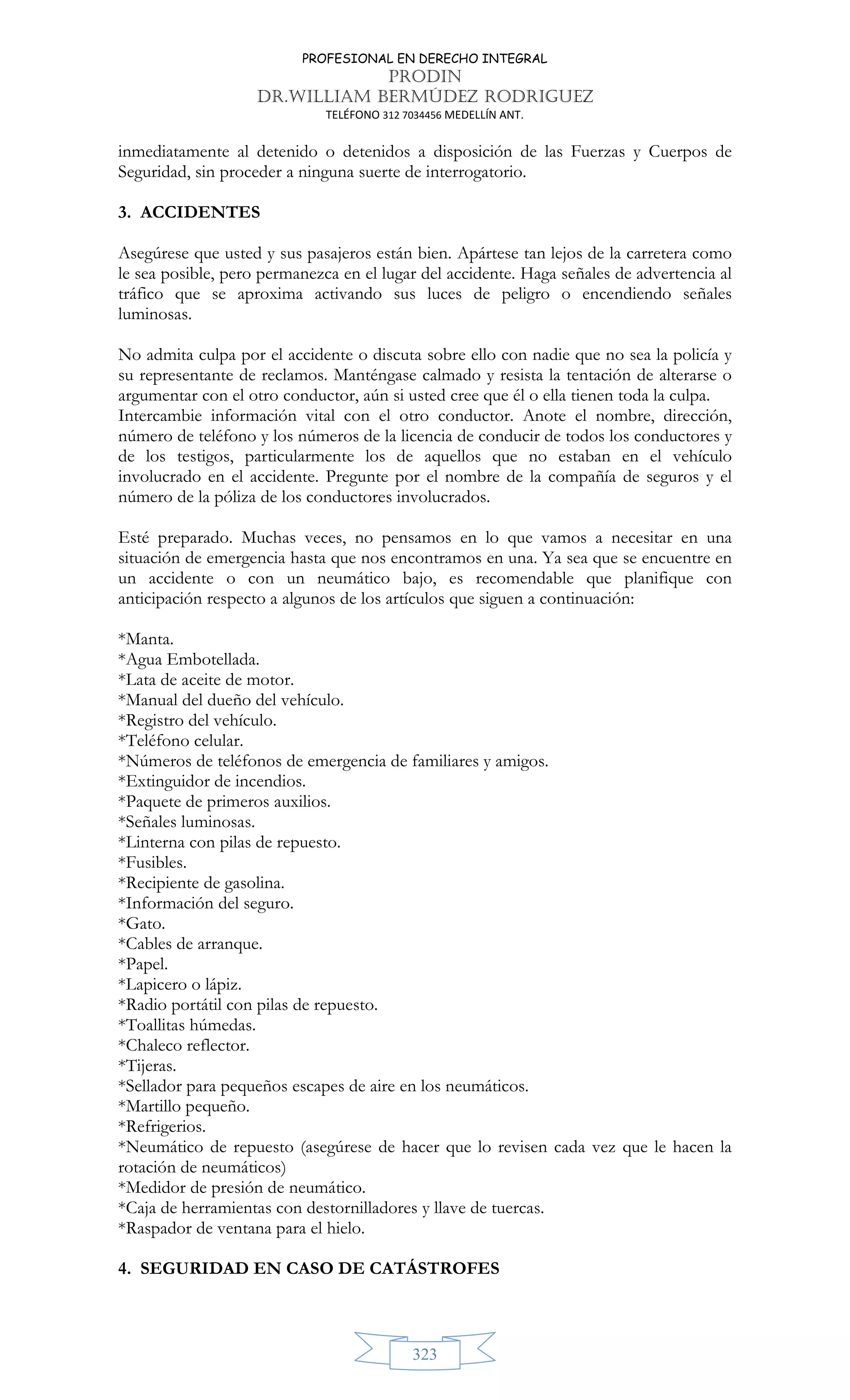 PROFESIONAL EN DERECHO INTEGRAL
PRODIN
DR.WILLIAM BERMÚDEZ RODRIGUEZ
TELÉFONO 312 7034456 MEDELLÍN ANT.
323
inmediatamente al detenido o detenidos a disposición de las Fuerzas y Cuerpos de
Seguridad, sin proceder a ninguna suerte de interrogatorio.
3. ACCIDENTES
Asegúrese que usted y sus pasajeros están bien. Apártese tan lejos de la carretera como
le sea posible, pero permanezca en el lugar del accidente. Haga señales de advertencia al
tráfico que se aproxima activando sus luces de peligro o encendiendo señales
luminosas.
No admita culpa por el accidente o discuta sobre ello con nadie que no sea la policía y
su representante de reclamos. Manténgase calmado y resista la tentación de alterarse o
argumentar con el otro conductor, aún si usted cree que él o ella tienen toda la culpa.
Intercambie información vital con el otro conductor. Anote el nombre, dirección,
número de teléfono y los números de la licencia de conducir de todos los conductores y
de los testigos, particularmente los de aquellos que no estaban en el vehículo
involucrado en el accidente. Pregunte por el nombre de la compañía de seguros y el
número de la póliza de los conductores involucrados.
Esté preparado. Muchas veces, no pensamos en lo que vamos a necesitar en una
situación de emergencia hasta que nos encontramos en una. Ya sea que se encuentre en
un accidente o con un neumático bajo, es recomendable que planifique con
anticipación respecto a algunos de los artículos que siguen a continuación:
*Manta.
*Agua Embotellada.
*Lata de aceite de motor.
*Manual del dueño del vehículo.
*Registro del vehículo.
*Teléfono celular.
*Números de teléfonos de emergencia de familiares y amigos.
*Extinguidor de incendios.
*Paquete de primeros auxilios.
*Señales luminosas.
*Linterna con pilas de repuesto.
*Fusibles.
*Recipiente de gasolina.
*Información del seguro.
*Gato.
*Cables de arranque.
*Papel.
*Lapicero o lápiz.
*Radio portátil con pilas de repuesto.
*Toallitas húmedas.
*Chaleco reflector.
*Tijeras.
*Sellador para pequeños escapes de aire en los neumáticos.
*Martillo pequeño.
*Refrigerios.
*Neumático de repuesto (asegúrese de hacer que lo revisen cada vez que le hacen la
rotación de neumáticos)
*Medidor de presión de neumático.
*Caja de herramientas con destornilladores y llave de tuercas.
*Raspador de ventana para el hielo.
4. SEGURIDAD EN CASO DE CATÁSTROFES
 