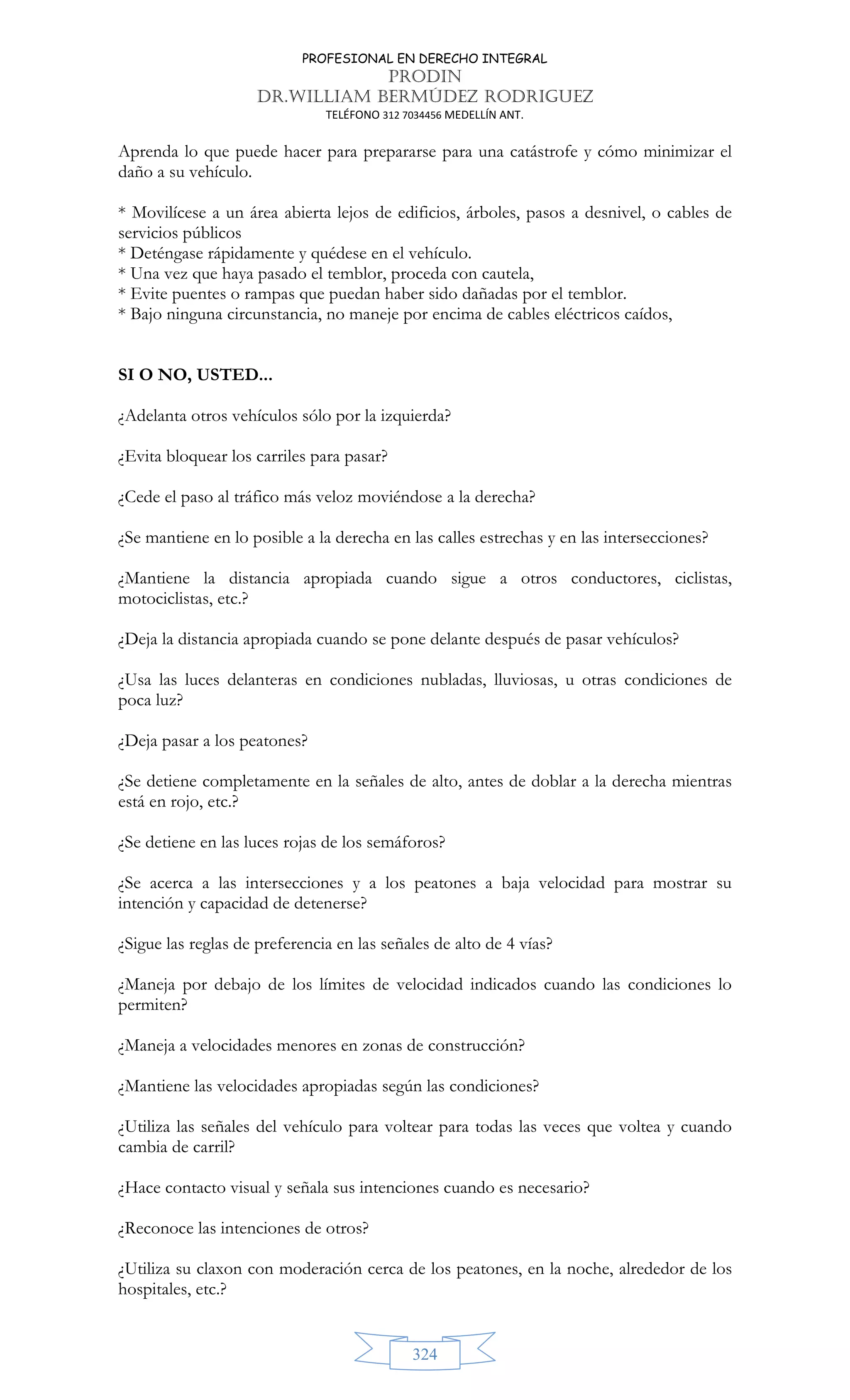 PROFESIONAL EN DERECHO INTEGRAL
PRODIN
DR.WILLIAM BERMÚDEZ RODRIGUEZ
TELÉFONO 312 7034456 MEDELLÍN ANT.
324
Aprenda lo que puede hacer para prepararse para una catástrofe y cómo minimizar el
daño a su vehículo.
* Movilícese a un área abierta lejos de edificios, árboles, pasos a desnivel, o cables de
servicios públicos
* Deténgase rápidamente y quédese en el vehículo.
* Una vez que haya pasado el temblor, proceda con cautela,
* Evite puentes o rampas que puedan haber sido dañadas por el temblor.
* Bajo ninguna circunstancia, no maneje por encima de cables eléctricos caídos,
SI O NO, USTED...
¿Adelanta otros vehículos sólo por la izquierda?
¿Evita bloquear los carriles para pasar?
¿Cede el paso al tráfico más veloz moviéndose a la derecha?
¿Se mantiene en lo posible a la derecha en las calles estrechas y en las intersecciones?
¿Mantiene la distancia apropiada cuando sigue a otros conductores, ciclistas,
motociclistas, etc.?
¿Deja la distancia apropiada cuando se pone delante después de pasar vehículos?
¿Usa las luces delanteras en condiciones nubladas, lluviosas, u otras condiciones de
poca luz?
¿Deja pasar a los peatones?
¿Se detiene completamente en la señales de alto, antes de doblar a la derecha mientras
está en rojo, etc.?
¿Se detiene en las luces rojas de los semáforos?
¿Se acerca a las intersecciones y a los peatones a baja velocidad para mostrar su
intención y capacidad de detenerse?
¿Sigue las reglas de preferencia en las señales de alto de 4 vías?
¿Maneja por debajo de los límites de velocidad indicados cuando las condiciones lo
permiten?
¿Maneja a velocidades menores en zonas de construcción?
¿Mantiene las velocidades apropiadas según las condiciones?
¿Utiliza las señales del vehículo para voltear para todas las veces que voltea y cuando
cambia de carril?
¿Hace contacto visual y señala sus intenciones cuando es necesario?
¿Reconoce las intenciones de otros?
¿Utiliza su claxon con moderación cerca de los peatones, en la noche, alrededor de los
hospitales, etc.?
 