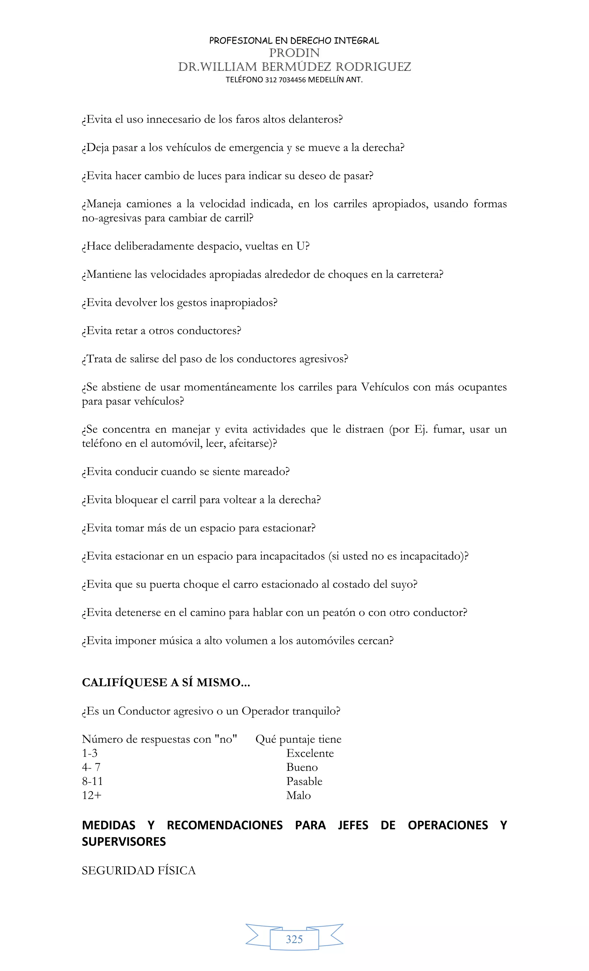 PROFESIONAL EN DERECHO INTEGRAL
PRODIN
DR.WILLIAM BERMÚDEZ RODRIGUEZ
TELÉFONO 312 7034456 MEDELLÍN ANT.
325
¿Evita el uso innecesario de los faros altos delanteros?
¿Deja pasar a los vehículos de emergencia y se mueve a la derecha?
¿Evita hacer cambio de luces para indicar su deseo de pasar?
¿Maneja camiones a la velocidad indicada, en los carriles apropiados, usando formas
no-agresivas para cambiar de carril?
¿Hace deliberadamente despacio, vueltas en U?
¿Mantiene las velocidades apropiadas alrededor de choques en la carretera?
¿Evita devolver los gestos inapropiados?
¿Evita retar a otros conductores?
¿Trata de salirse del paso de los conductores agresivos?
¿Se abstiene de usar momentáneamente los carriles para Vehículos con más ocupantes
para pasar vehículos?
¿Se concentra en manejar y evita actividades que le distraen (por Ej. fumar, usar un
teléfono en el automóvil, leer, afeitarse)?
¿Evita conducir cuando se siente mareado?
¿Evita bloquear el carril para voltear a la derecha?
¿Evita tomar más de un espacio para estacionar?
¿Evita estacionar en un espacio para incapacitados (si usted no es incapacitado)?
¿Evita que su puerta choque el carro estacionado al costado del suyo?
¿Evita detenerse en el camino para hablar con un peatón o con otro conductor?
¿Evita imponer música a alto volumen a los automóviles cercan?
CALIFÍQUESE A SÍ MISMO...
¿Es un Conductor agresivo o un Operador tranquilo?
Número de respuestas con no Qué puntaje tiene
1-3 Excelente
4- 7 Bueno
8-11 Pasable
12+ Malo
MEDIDAS Y RECOMENDACIONES PARA JEFES DE OPERACIONES Y
SUPERVISORES
SEGURIDAD FÍSICA
 