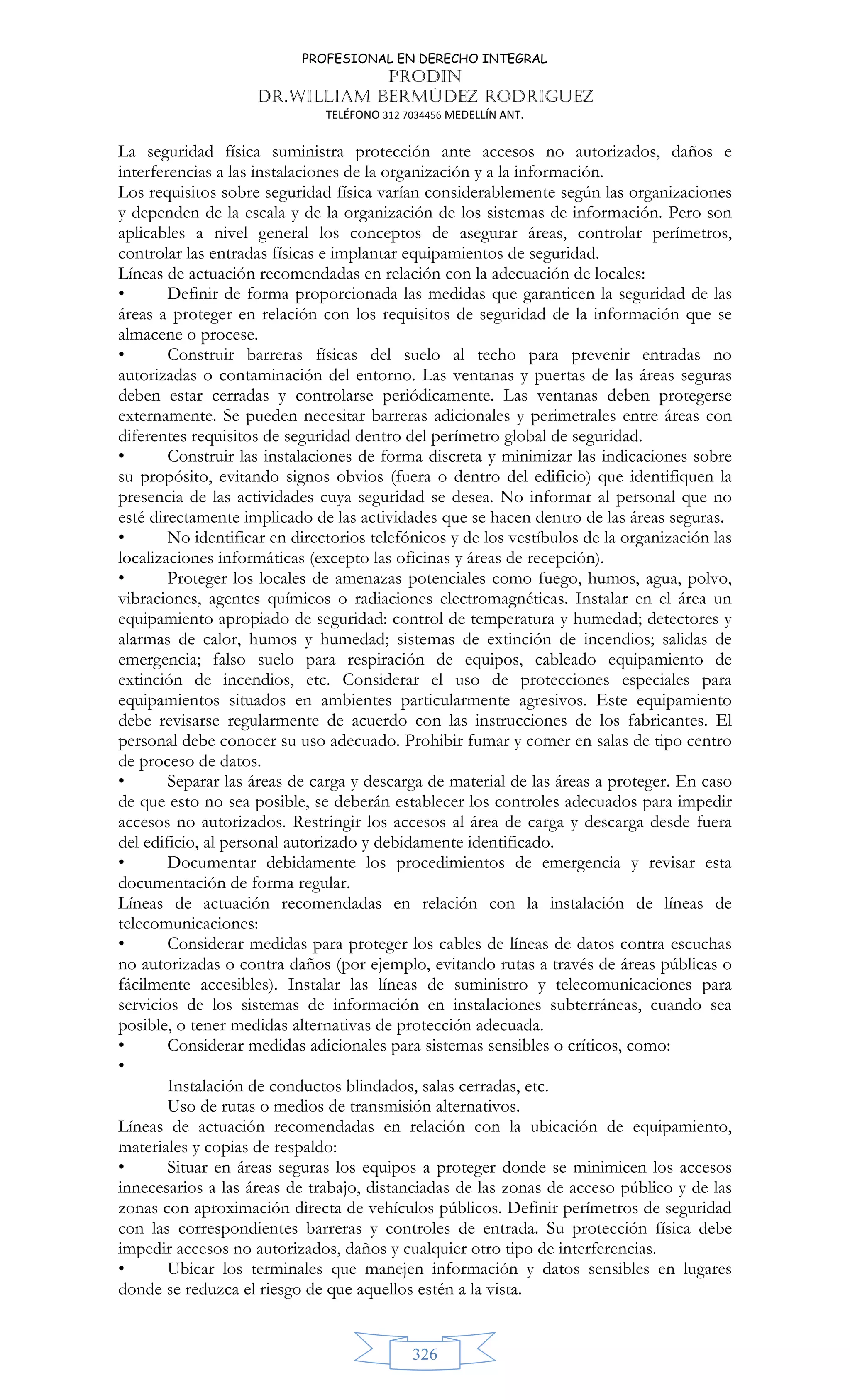 PROFESIONAL EN DERECHO INTEGRAL
PRODIN
DR.WILLIAM BERMÚDEZ RODRIGUEZ
TELÉFONO 312 7034456 MEDELLÍN ANT.
326
La seguridad física suministra protección ante accesos no autorizados, daños e
interferencias a las instalaciones de la organización y a la información.
Los requisitos sobre seguridad física varían considerablemente según las organizaciones
y dependen de la escala y de la organización de los sistemas de información. Pero son
aplicables a nivel general los conceptos de asegurar áreas, controlar perímetros,
controlar las entradas físicas e implantar equipamientos de seguridad.
Líneas de actuación recomendadas en relación con la adecuación de locales:
• Definir de forma proporcionada las medidas que garanticen la seguridad de las
áreas a proteger en relación con los requisitos de seguridad de la información que se
almacene o procese.
• Construir barreras físicas del suelo al techo para prevenir entradas no
autorizadas o contaminación del entorno. Las ventanas y puertas de las áreas seguras
deben estar cerradas y controlarse periódicamente. Las ventanas deben protegerse
externamente. Se pueden necesitar barreras adicionales y perimetrales entre áreas con
diferentes requisitos de seguridad dentro del perímetro global de seguridad.
• Construir las instalaciones de forma discreta y minimizar las indicaciones sobre
su propósito, evitando signos obvios (fuera o dentro del edificio) que identifiquen la
presencia de las actividades cuya seguridad se desea. No informar al personal que no
esté directamente implicado de las actividades que se hacen dentro de las áreas seguras.
• No identificar en directorios telefónicos y de los vestíbulos de la organización las
localizaciones informáticas (excepto las oficinas y áreas de recepción).
• Proteger los locales de amenazas potenciales como fuego, humos, agua, polvo,
vibraciones, agentes químicos o radiaciones electromagnéticas. Instalar en el área un
equipamiento apropiado de seguridad: control de temperatura y humedad; detectores y
alarmas de calor, humos y humedad; sistemas de extinción de incendios; salidas de
emergencia; falso suelo para respiración de equipos, cableado equipamiento de
extinción de incendios, etc. Considerar el uso de protecciones especiales para
equipamientos situados en ambientes particularmente agresivos. Este equipamiento
debe revisarse regularmente de acuerdo con las instrucciones de los fabricantes. El
personal debe conocer su uso adecuado. Prohibir fumar y comer en salas de tipo centro
de proceso de datos.
• Separar las áreas de carga y descarga de material de las áreas a proteger. En caso
de que esto no sea posible, se deberán establecer los controles adecuados para impedir
accesos no autorizados. Restringir los accesos al área de carga y descarga desde fuera
del edificio, al personal autorizado y debidamente identificado.
• Documentar debidamente los procedimientos de emergencia y revisar esta
documentación de forma regular.
Líneas de actuación recomendadas en relación con la instalación de líneas de
telecomunicaciones:
• Considerar medidas para proteger los cables de líneas de datos contra escuchas
no autorizadas o contra daños (por ejemplo, evitando rutas a través de áreas públicas o
fácilmente accesibles). Instalar las líneas de suministro y telecomunicaciones para
servicios de los sistemas de información en instalaciones subterráneas, cuando sea
posible, o tener medidas alternativas de protección adecuada.
• Considerar medidas adicionales para sistemas sensibles o críticos, como:
•
Instalación de conductos blindados, salas cerradas, etc.
Uso de rutas o medios de transmisión alternativos.
Líneas de actuación recomendadas en relación con la ubicación de equipamiento,
materiales y copias de respaldo:
• Situar en áreas seguras los equipos a proteger donde se minimicen los accesos
innecesarios a las áreas de trabajo, distanciadas de las zonas de acceso público y de las
zonas con aproximación directa de vehículos públicos. Definir perímetros de seguridad
con las correspondientes barreras y controles de entrada. Su protección física debe
impedir accesos no autorizados, daños y cualquier otro tipo de interferencias.
• Ubicar los terminales que manejen información y datos sensibles en lugares
donde se reduzca el riesgo de que aquellos estén a la vista.
 