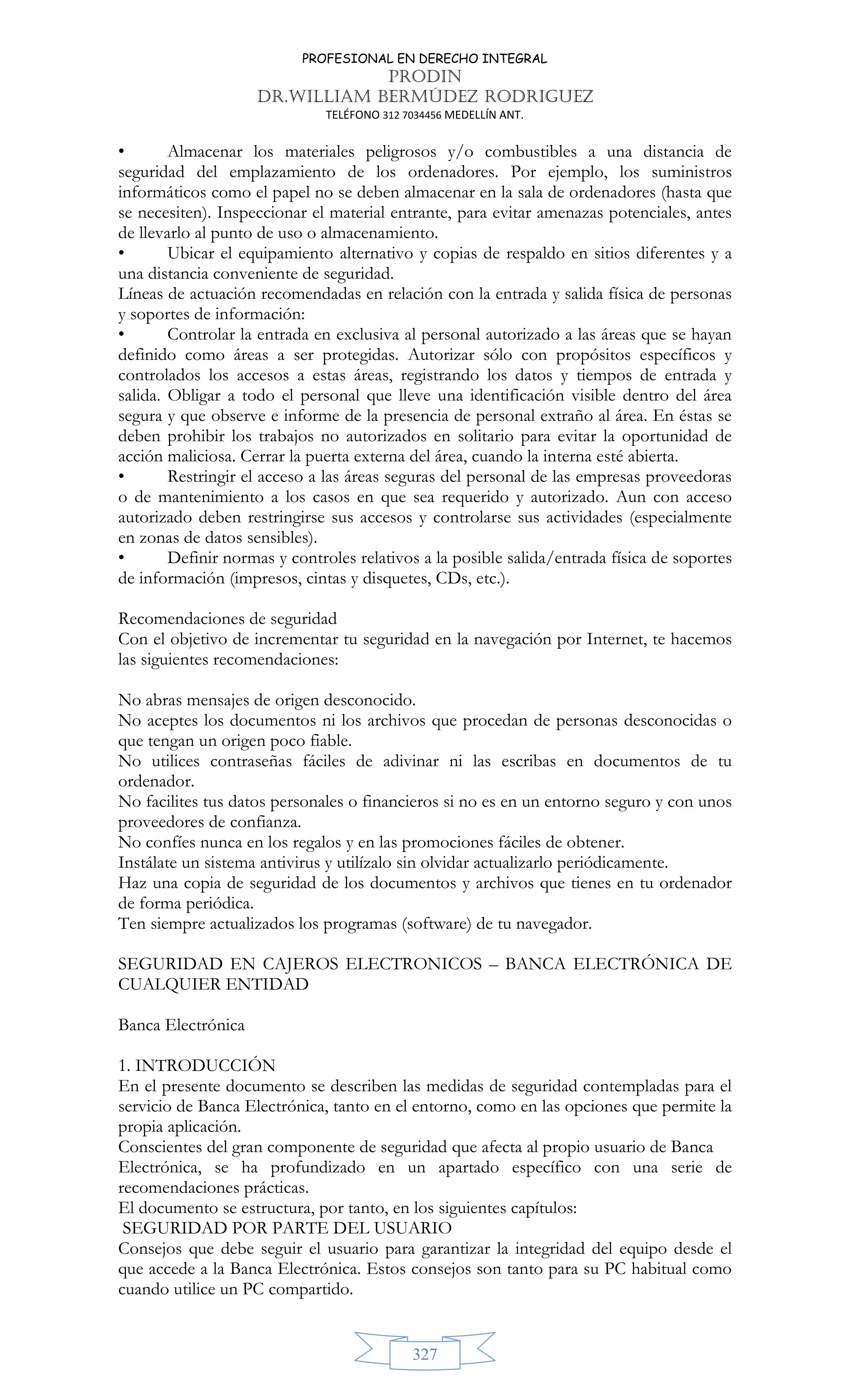 PROFESIONAL EN DERECHO INTEGRAL
PRODIN
DR.WILLIAM BERMÚDEZ RODRIGUEZ
TELÉFONO 312 7034456 MEDELLÍN ANT.
327
• Almacenar los materiales peligrosos y/o combustibles a una distancia de
seguridad del emplazamiento de los ordenadores. Por ejemplo, los suministros
informáticos como el papel no se deben almacenar en la sala de ordenadores (hasta que
se necesiten). Inspeccionar el material entrante, para evitar amenazas potenciales, antes
de llevarlo al punto de uso o almacenamiento.
• Ubicar el equipamiento alternativo y copias de respaldo en sitios diferentes y a
una distancia conveniente de seguridad.
Líneas de actuación recomendadas en relación con la entrada y salida física de personas
y soportes de información:
• Controlar la entrada en exclusiva al personal autorizado a las áreas que se hayan
definido como áreas a ser protegidas. Autorizar sólo con propósitos específicos y
controlados los accesos a estas áreas, registrando los datos y tiempos de entrada y
salida. Obligar a todo el personal que lleve una identificación visible dentro del área
segura y que observe e informe de la presencia de personal extraño al área. En éstas se
deben prohibir los trabajos no autorizados en solitario para evitar la oportunidad de
acción maliciosa. Cerrar la puerta externa del área, cuando la interna esté abierta.
• Restringir el acceso a las áreas seguras del personal de las empresas proveedoras
o de mantenimiento a los casos en que sea requerido y autorizado. Aun con acceso
autorizado deben restringirse sus accesos y controlarse sus actividades (especialmente
en zonas de datos sensibles).
• Definir normas y controles relativos a la posible salida/entrada física de soportes
de información (impresos, cintas y disquetes, CDs, etc.).
Recomendaciones de seguridad
Con el objetivo de incrementar tu seguridad en la navegación por Internet, te hacemos
las siguientes recomendaciones:
No abras mensajes de origen desconocido.
No aceptes los documentos ni los archivos que procedan de personas desconocidas o
que tengan un origen poco fiable.
No utilices contraseñas fáciles de adivinar ni las escribas en documentos de tu
ordenador.
No facilites tus datos personales o financieros si no es en un entorno seguro y con unos
proveedores de confianza.
No confíes nunca en los regalos y en las promociones fáciles de obtener.
Instálate un sistema antivirus y utilízalo sin olvidar actualizarlo periódicamente.
Haz una copia de seguridad de los documentos y archivos que tienes en tu ordenador
de forma periódica.
Ten siempre actualizados los programas (software) de tu navegador.
SEGURIDAD EN CAJEROS ELECTRONICOS – BANCA ELECTRÓNICA DE
CUALQUIER ENTIDAD
Banca Electrónica
1. INTRODUCCIÓN
En el presente documento se describen las medidas de seguridad contempladas para el
servicio de Banca Electrónica, tanto en el entorno, como en las opciones que permite la
propia aplicación.
Conscientes del gran componente de seguridad que afecta al propio usuario de Banca
Electrónica, se ha profundizado en un apartado específico con una serie de
recomendaciones prácticas.
El documento se estructura, por tanto, en los siguientes capítulos:
SEGURIDAD POR PARTE DEL USUARIO
Consejos que debe seguir el usuario para garantizar la integridad del equipo desde el
que accede a la Banca Electrónica. Estos consejos son tanto para su PC habitual como
cuando utilice un PC compartido.
 