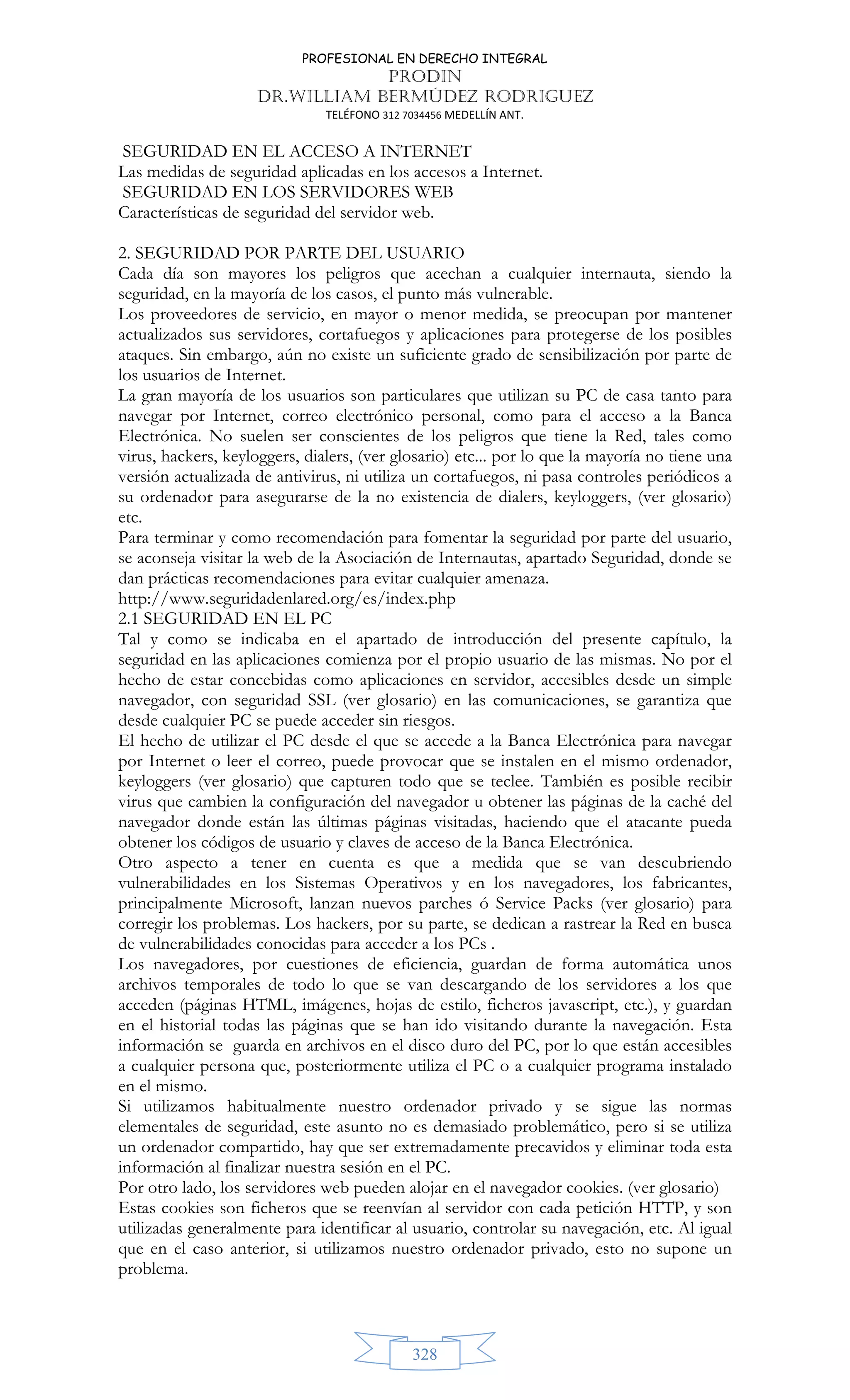 PROFESIONAL EN DERECHO INTEGRAL
PRODIN
DR.WILLIAM BERMÚDEZ RODRIGUEZ
TELÉFONO 312 7034456 MEDELLÍN ANT.
328
SEGURIDAD EN EL ACCESO A INTERNET
Las medidas de seguridad aplicadas en los accesos a Internet.
SEGURIDAD EN LOS SERVIDORES WEB
Características de seguridad del servidor web.
2. SEGURIDAD POR PARTE DEL USUARIO
Cada día son mayores los peligros que acechan a cualquier internauta, siendo la
seguridad, en la mayoría de los casos, el punto más vulnerable.
Los proveedores de servicio, en mayor o menor medida, se preocupan por mantener
actualizados sus servidores, cortafuegos y aplicaciones para protegerse de los posibles
ataques. Sin embargo, aún no existe un suficiente grado de sensibilización por parte de
los usuarios de Internet.
La gran mayoría de los usuarios son particulares que utilizan su PC de casa tanto para
navegar por Internet, correo electrónico personal, como para el acceso a la Banca
Electrónica. No suelen ser conscientes de los peligros que tiene la Red, tales como
virus, hackers, keyloggers, dialers, (ver glosario) etc... por lo que la mayoría no tiene una
versión actualizada de antivirus, ni utiliza un cortafuegos, ni pasa controles periódicos a
su ordenador para asegurarse de la no existencia de dialers, keyloggers, (ver glosario)
etc.
Para terminar y como recomendación para fomentar la seguridad por parte del usuario,
se aconseja visitar la web de la Asociación de Internautas, apartado Seguridad, donde se
dan prácticas recomendaciones para evitar cualquier amenaza.
http://www.seguridadenlared.org/es/index.php
2.1 SEGURIDAD EN EL PC
Tal y como se indicaba en el apartado de introducción del presente capítulo, la
seguridad en las aplicaciones comienza por el propio usuario de las mismas. No por el
hecho de estar concebidas como aplicaciones en servidor, accesibles desde un simple
navegador, con seguridad SSL (ver glosario) en las comunicaciones, se garantiza que
desde cualquier PC se puede acceder sin riesgos.
El hecho de utilizar el PC desde el que se accede a la Banca Electrónica para navegar
por Internet o leer el correo, puede provocar que se instalen en el mismo ordenador,
keyloggers (ver glosario) que capturen todo que se teclee. También es posible recibir
virus que cambien la configuración del navegador u obtener las páginas de la caché del
navegador donde están las últimas páginas visitadas, haciendo que el atacante pueda
obtener los códigos de usuario y claves de acceso de la Banca Electrónica.
Otro aspecto a tener en cuenta es que a medida que se van descubriendo
vulnerabilidades en los Sistemas Operativos y en los navegadores, los fabricantes,
principalmente Microsoft, lanzan nuevos parches ó Service Packs (ver glosario) para
corregir los problemas. Los hackers, por su parte, se dedican a rastrear la Red en busca
de vulnerabilidades conocidas para acceder a los PCs .
Los navegadores, por cuestiones de eficiencia, guardan de forma automática unos
archivos temporales de todo lo que se van descargando de los servidores a los que
acceden (páginas HTML, imágenes, hojas de estilo, ficheros javascript, etc.), y guardan
en el historial todas las páginas que se han ido visitando durante la navegación. Esta
información se guarda en archivos en el disco duro del PC, por lo que están accesibles
a cualquier persona que, posteriormente utiliza el PC o a cualquier programa instalado
en el mismo.
Si utilizamos habitualmente nuestro ordenador privado y se sigue las normas
elementales de seguridad, este asunto no es demasiado problemático, pero si se utiliza
un ordenador compartido, hay que ser extremadamente precavidos y eliminar toda esta
información al finalizar nuestra sesión en el PC.
Por otro lado, los servidores web pueden alojar en el navegador cookies. (ver glosario)
Estas cookies son ficheros que se reenvían al servidor con cada petición HTTP, y son
utilizadas generalmente para identificar al usuario, controlar su navegación, etc. Al igual
que en el caso anterior, si utilizamos nuestro ordenador privado, esto no supone un
problema.
 