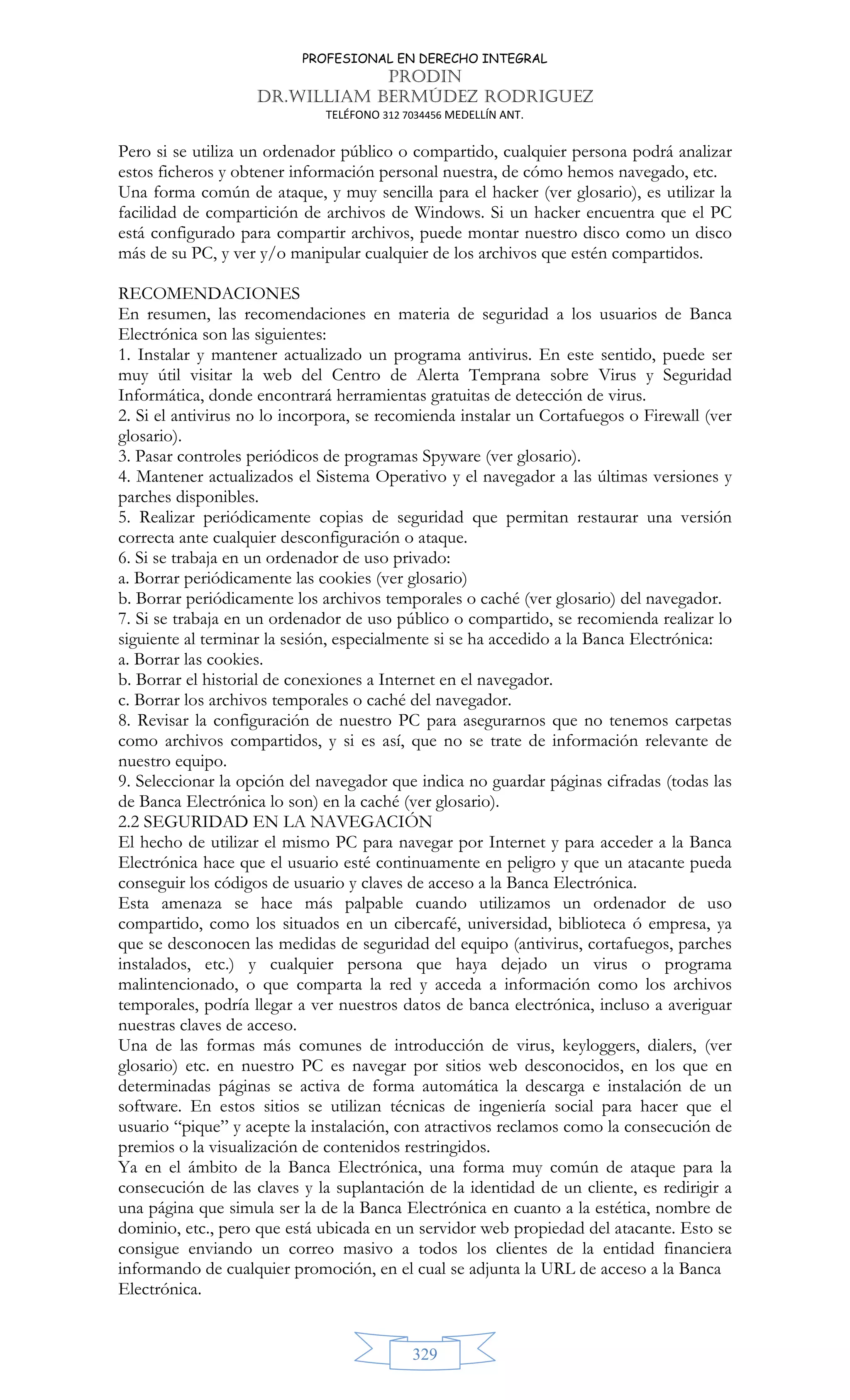 PROFESIONAL EN DERECHO INTEGRAL
PRODIN
DR.WILLIAM BERMÚDEZ RODRIGUEZ
TELÉFONO 312 7034456 MEDELLÍN ANT.
329
Pero si se utiliza un ordenador público o compartido, cualquier persona podrá analizar
estos ficheros y obtener información personal nuestra, de cómo hemos navegado, etc.
Una forma común de ataque, y muy sencilla para el hacker (ver glosario), es utilizar la
facilidad de compartición de archivos de Windows. Si un hacker encuentra que el PC
está configurado para compartir archivos, puede montar nuestro disco como un disco
más de su PC, y ver y/o manipular cualquier de los archivos que estén compartidos.
RECOMENDACIONES
En resumen, las recomendaciones en materia de seguridad a los usuarios de Banca
Electrónica son las siguientes:
1. Instalar y mantener actualizado un programa antivirus. En este sentido, puede ser
muy útil visitar la web del Centro de Alerta Temprana sobre Virus y Seguridad
Informática, donde encontrará herramientas gratuitas de detección de virus.
2. Si el antivirus no lo incorpora, se recomienda instalar un Cortafuegos o Firewall (ver
glosario).
3. Pasar controles periódicos de programas Spyware (ver glosario).
4. Mantener actualizados el Sistema Operativo y el navegador a las últimas versiones y
parches disponibles.
5. Realizar periódicamente copias de seguridad que permitan restaurar una versión
correcta ante cualquier desconfiguración o ataque.
6. Si se trabaja en un ordenador de uso privado:
a. Borrar periódicamente las cookies (ver glosario)
b. Borrar periódicamente los archivos temporales o caché (ver glosario) del navegador.
7. Si se trabaja en un ordenador de uso público o compartido, se recomienda realizar lo
siguiente al terminar la sesión, especialmente si se ha accedido a la Banca Electrónica:
a. Borrar las cookies.
b. Borrar el historial de conexiones a Internet en el navegador.
c. Borrar los archivos temporales o caché del navegador.
8. Revisar la configuración de nuestro PC para asegurarnos que no tenemos carpetas
como archivos compartidos, y si es así, que no se trate de información relevante de
nuestro equipo.
9. Seleccionar la opción del navegador que indica no guardar páginas cifradas (todas las
de Banca Electrónica lo son) en la caché (ver glosario).
2.2 SEGURIDAD EN LA NAVEGACIÓN
El hecho de utilizar el mismo PC para navegar por Internet y para acceder a la Banca
Electrónica hace que el usuario esté continuamente en peligro y que un atacante pueda
conseguir los códigos de usuario y claves de acceso a la Banca Electrónica.
Esta amenaza se hace más palpable cuando utilizamos un ordenador de uso
compartido, como los situados en un cibercafé, universidad, biblioteca ó empresa, ya
que se desconocen las medidas de seguridad del equipo (antivirus, cortafuegos, parches
instalados, etc.) y cualquier persona que haya dejado un virus o programa
malintencionado, o que comparta la red y acceda a información como los archivos
temporales, podría llegar a ver nuestros datos de banca electrónica, incluso a averiguar
nuestras claves de acceso.
Una de las formas más comunes de introducción de virus, keyloggers, dialers, (ver
glosario) etc. en nuestro PC es navegar por sitios web desconocidos, en los que en
determinadas páginas se activa de forma automática la descarga e instalación de un
software. En estos sitios se utilizan técnicas de ingeniería social para hacer que el
usuario “pique” y acepte la instalación, con atractivos reclamos como la consecución de
premios o la visualización de contenidos restringidos.
Ya en el ámbito de la Banca Electrónica, una forma muy común de ataque para la
consecución de las claves y la suplantación de la identidad de un cliente, es redirigir a
una página que simula ser la de la Banca Electrónica en cuanto a la estética, nombre de
dominio, etc., pero que está ubicada en un servidor web propiedad del atacante. Esto se
consigue enviando un correo masivo a todos los clientes de la entidad financiera
informando de cualquier promoción, en el cual se adjunta la URL de acceso a la Banca
Electrónica.
 