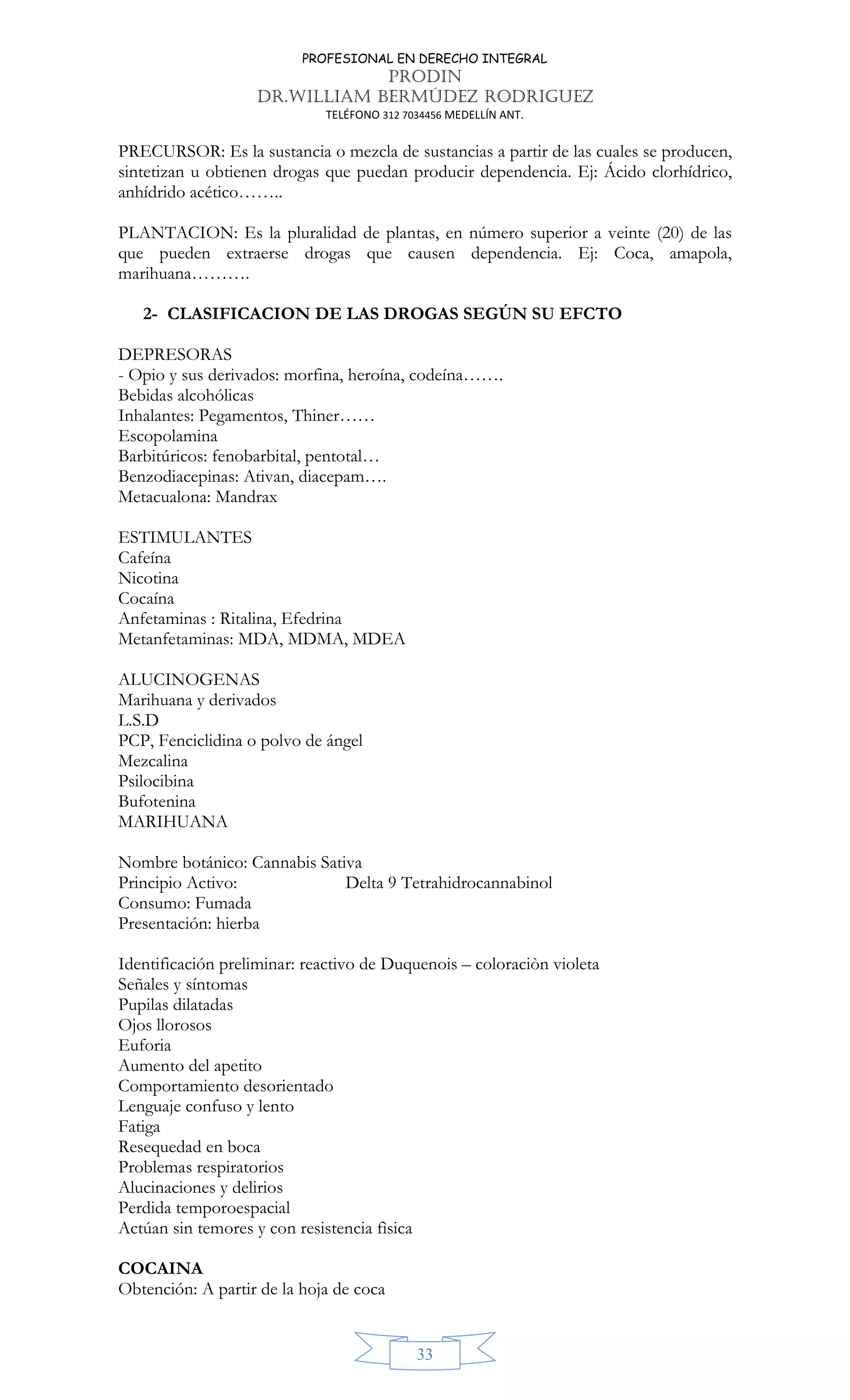 PROFESIONAL EN DERECHO INTEGRAL
PRODIN
DR.WILLIAM BERMÚDEZ RODRIGUEZ
TELÉFONO 312 7034456 MEDELLÍN ANT.
33
PRECURSOR: Es la sustancia o mezcla de sustancias a partir de las cuales se producen,
sintetizan u obtienen drogas que puedan producir dependencia. Ej: Ácido clorhídrico,
anhídrido acético……..
PLANTACION: Es la pluralidad de plantas, en número superior a veinte (20) de las
que pueden extraerse drogas que causen dependencia. Ej: Coca, amapola,
marihuana……….
2- CLASIFICACION DE LAS DROGAS SEGÚN SU EFCTO
DEPRESORAS
- Opio y sus derivados: morfina, heroína, codeína…….
Bebidas alcohólicas
Inhalantes: Pegamentos, Thiner……
Escopolamina
Barbitúricos: fenobarbital, pentotal…
Benzodiacepinas: Ativan, diacepam….
Metacualona: Mandrax
ESTIMULANTES
Cafeína
Nicotina
Cocaína
Anfetaminas : Ritalina, Efedrina
Metanfetaminas: MDA, MDMA, MDEA
ALUCINOGENAS
Marihuana y derivados
L.S.D
PCP, Fenciclidina o polvo de ángel
Mezcalina
Psilocibina
Bufotenina
MARIHUANA
Nombre botánico: Cannabis Sativa
Principio Activo: Delta 9 Tetrahidrocannabinol
Consumo: Fumada
Presentación: hierba
Identificación preliminar: reactivo de Duquenois – coloraciòn violeta
Señales y síntomas
Pupilas dilatadas
Ojos llorosos
Euforia
Aumento del apetito
Comportamiento desorientado
Lenguaje confuso y lento
Fatiga
Resequedad en boca
Problemas respiratorios
Alucinaciones y delirios
Perdida temporoespacial
Actúan sin temores y con resistencia fìsica
COCAINA
Obtención: A partir de la hoja de coca
 