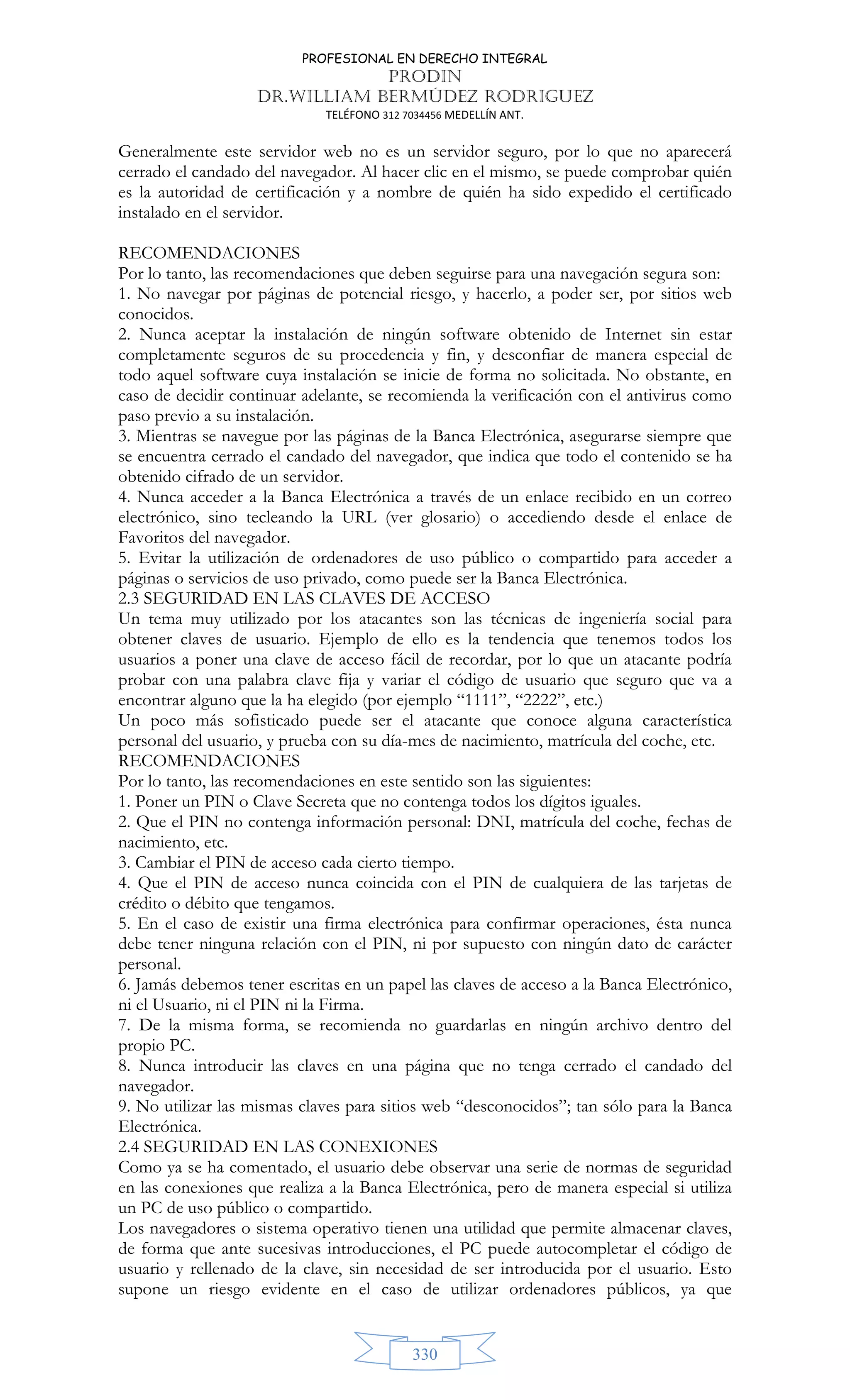 PROFESIONAL EN DERECHO INTEGRAL
PRODIN
DR.WILLIAM BERMÚDEZ RODRIGUEZ
TELÉFONO 312 7034456 MEDELLÍN ANT.
330
Generalmente este servidor web no es un servidor seguro, por lo que no aparecerá
cerrado el candado del navegador. Al hacer clic en el mismo, se puede comprobar quién
es la autoridad de certificación y a nombre de quién ha sido expedido el certificado
instalado en el servidor.
RECOMENDACIONES
Por lo tanto, las recomendaciones que deben seguirse para una navegación segura son:
1. No navegar por páginas de potencial riesgo, y hacerlo, a poder ser, por sitios web
conocidos.
2. Nunca aceptar la instalación de ningún software obtenido de Internet sin estar
completamente seguros de su procedencia y fin, y desconfiar de manera especial de
todo aquel software cuya instalación se inicie de forma no solicitada. No obstante, en
caso de decidir continuar adelante, se recomienda la verificación con el antivirus como
paso previo a su instalación.
3. Mientras se navegue por las páginas de la Banca Electrónica, asegurarse siempre que
se encuentra cerrado el candado del navegador, que indica que todo el contenido se ha
obtenido cifrado de un servidor.
4. Nunca acceder a la Banca Electrónica a través de un enlace recibido en un correo
electrónico, sino tecleando la URL (ver glosario) o accediendo desde el enlace de
Favoritos del navegador.
5. Evitar la utilización de ordenadores de uso público o compartido para acceder a
páginas o servicios de uso privado, como puede ser la Banca Electrónica.
2.3 SEGURIDAD EN LAS CLAVES DE ACCESO
Un tema muy utilizado por los atacantes son las técnicas de ingeniería social para
obtener claves de usuario. Ejemplo de ello es la tendencia que tenemos todos los
usuarios a poner una clave de acceso fácil de recordar, por lo que un atacante podría
probar con una palabra clave fija y variar el código de usuario que seguro que va a
encontrar alguno que la ha elegido (por ejemplo “1111”, “2222”, etc.)
Un poco más sofisticado puede ser el atacante que conoce alguna característica
personal del usuario, y prueba con su día-mes de nacimiento, matrícula del coche, etc.
RECOMENDACIONES
Por lo tanto, las recomendaciones en este sentido son las siguientes:
1. Poner un PIN o Clave Secreta que no contenga todos los dígitos iguales.
2. Que el PIN no contenga información personal: DNI, matrícula del coche, fechas de
nacimiento, etc.
3. Cambiar el PIN de acceso cada cierto tiempo.
4. Que el PIN de acceso nunca coincida con el PIN de cualquiera de las tarjetas de
crédito o débito que tengamos.
5. En el caso de existir una firma electrónica para confirmar operaciones, ésta nunca
debe tener ninguna relación con el PIN, ni por supuesto con ningún dato de carácter
personal.
6. Jamás debemos tener escritas en un papel las claves de acceso a la Banca Electrónico,
ni el Usuario, ni el PIN ni la Firma.
7. De la misma forma, se recomienda no guardarlas en ningún archivo dentro del
propio PC.
8. Nunca introducir las claves en una página que no tenga cerrado el candado del
navegador.
9. No utilizar las mismas claves para sitios web “desconocidos”; tan sólo para la Banca
Electrónica.
2.4 SEGURIDAD EN LAS CONEXIONES
Como ya se ha comentado, el usuario debe observar una serie de normas de seguridad
en las conexiones que realiza a la Banca Electrónica, pero de manera especial si utiliza
un PC de uso público o compartido.
Los navegadores o sistema operativo tienen una utilidad que permite almacenar claves,
de forma que ante sucesivas introducciones, el PC puede autocompletar el código de
usuario y rellenado de la clave, sin necesidad de ser introducida por el usuario. Esto
supone un riesgo evidente en el caso de utilizar ordenadores públicos, ya que
 
