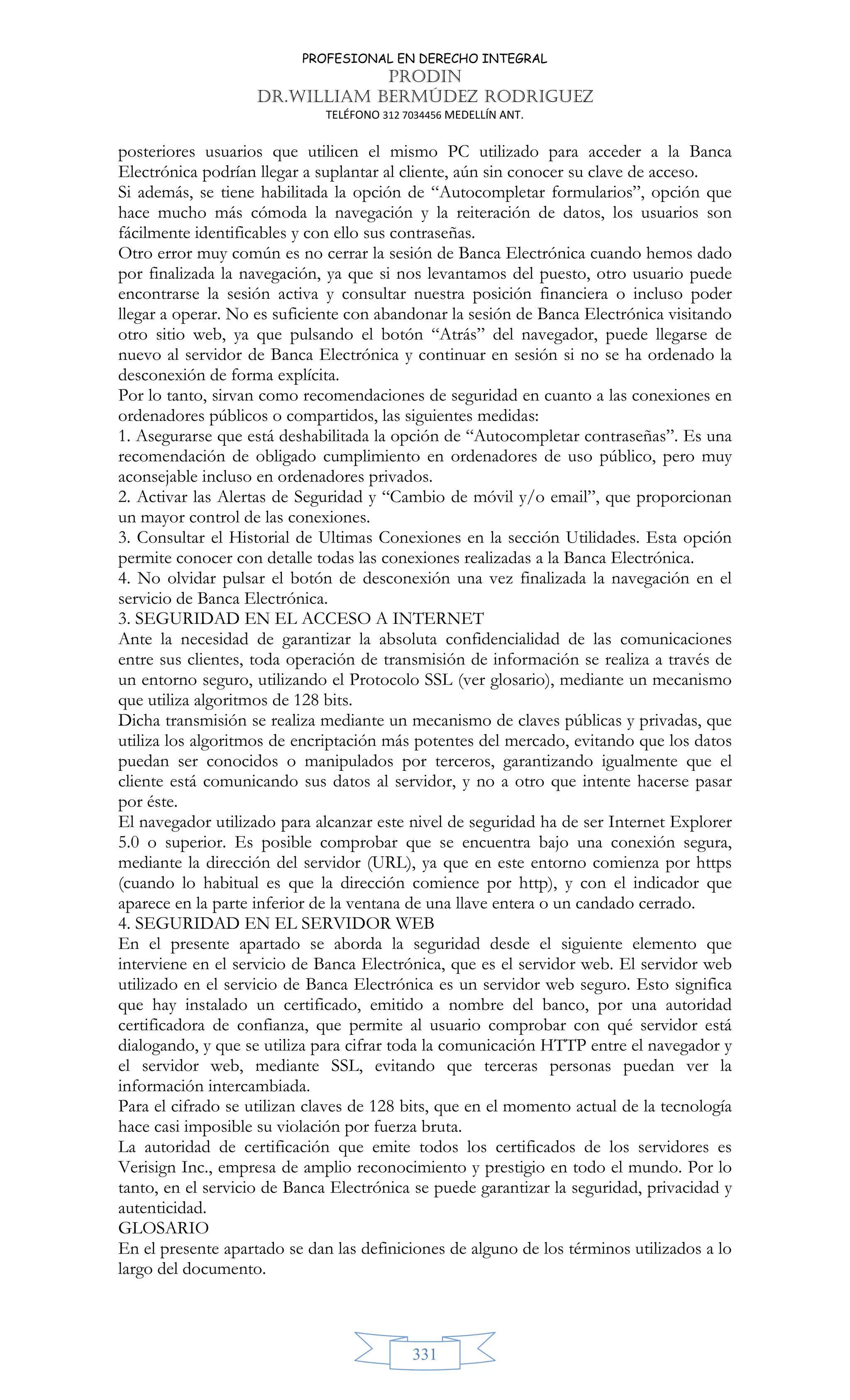 PROFESIONAL EN DERECHO INTEGRAL
PRODIN
DR.WILLIAM BERMÚDEZ RODRIGUEZ
TELÉFONO 312 7034456 MEDELLÍN ANT.
331
posteriores usuarios que utilicen el mismo PC utilizado para acceder a la Banca
Electrónica podrían llegar a suplantar al cliente, aún sin conocer su clave de acceso.
Si además, se tiene habilitada la opción de “Autocompletar formularios”, opción que
hace mucho más cómoda la navegación y la reiteración de datos, los usuarios son
fácilmente identificables y con ello sus contraseñas.
Otro error muy común es no cerrar la sesión de Banca Electrónica cuando hemos dado
por finalizada la navegación, ya que si nos levantamos del puesto, otro usuario puede
encontrarse la sesión activa y consultar nuestra posición financiera o incluso poder
llegar a operar. No es suficiente con abandonar la sesión de Banca Electrónica visitando
otro sitio web, ya que pulsando el botón “Atrás” del navegador, puede llegarse de
nuevo al servidor de Banca Electrónica y continuar en sesión si no se ha ordenado la
desconexión de forma explícita.
Por lo tanto, sirvan como recomendaciones de seguridad en cuanto a las conexiones en
ordenadores públicos o compartidos, las siguientes medidas:
1. Asegurarse que está deshabilitada la opción de “Autocompletar contraseñas”. Es una
recomendación de obligado cumplimiento en ordenadores de uso público, pero muy
aconsejable incluso en ordenadores privados.
2. Activar las Alertas de Seguridad y “Cambio de móvil y/o email”, que proporcionan
un mayor control de las conexiones.
3. Consultar el Historial de Ultimas Conexiones en la sección Utilidades. Esta opción
permite conocer con detalle todas las conexiones realizadas a la Banca Electrónica.
4. No olvidar pulsar el botón de desconexión una vez finalizada la navegación en el
servicio de Banca Electrónica.
3. SEGURIDAD EN EL ACCESO A INTERNET
Ante la necesidad de garantizar la absoluta confidencialidad de las comunicaciones
entre sus clientes, toda operación de transmisión de información se realiza a través de
un entorno seguro, utilizando el Protocolo SSL (ver glosario), mediante un mecanismo
que utiliza algoritmos de 128 bits.
Dicha transmisión se realiza mediante un mecanismo de claves públicas y privadas, que
utiliza los algoritmos de encriptación más potentes del mercado, evitando que los datos
puedan ser conocidos o manipulados por terceros, garantizando igualmente que el
cliente está comunicando sus datos al servidor, y no a otro que intente hacerse pasar
por éste.
El navegador utilizado para alcanzar este nivel de seguridad ha de ser Internet Explorer
5.0 o superior. Es posible comprobar que se encuentra bajo una conexión segura,
mediante la dirección del servidor (URL), ya que en este entorno comienza por https
(cuando lo habitual es que la dirección comience por http), y con el indicador que
aparece en la parte inferior de la ventana de una llave entera o un candado cerrado.
4. SEGURIDAD EN EL SERVIDOR WEB
En el presente apartado se aborda la seguridad desde el siguiente elemento que
interviene en el servicio de Banca Electrónica, que es el servidor web. El servidor web
utilizado en el servicio de Banca Electrónica es un servidor web seguro. Esto significa
que hay instalado un certificado, emitido a nombre del banco, por una autoridad
certificadora de confianza, que permite al usuario comprobar con qué servidor está
dialogando, y que se utiliza para cifrar toda la comunicación HTTP entre el navegador y
el servidor web, mediante SSL, evitando que terceras personas puedan ver la
información intercambiada.
Para el cifrado se utilizan claves de 128 bits, que en el momento actual de la tecnología
hace casi imposible su violación por fuerza bruta.
La autoridad de certificación que emite todos los certificados de los servidores es
Verisign Inc., empresa de amplio reconocimiento y prestigio en todo el mundo. Por lo
tanto, en el servicio de Banca Electrónica se puede garantizar la seguridad, privacidad y
autenticidad.
GLOSARIO
En el presente apartado se dan las definiciones de alguno de los términos utilizados a lo
largo del documento.
 