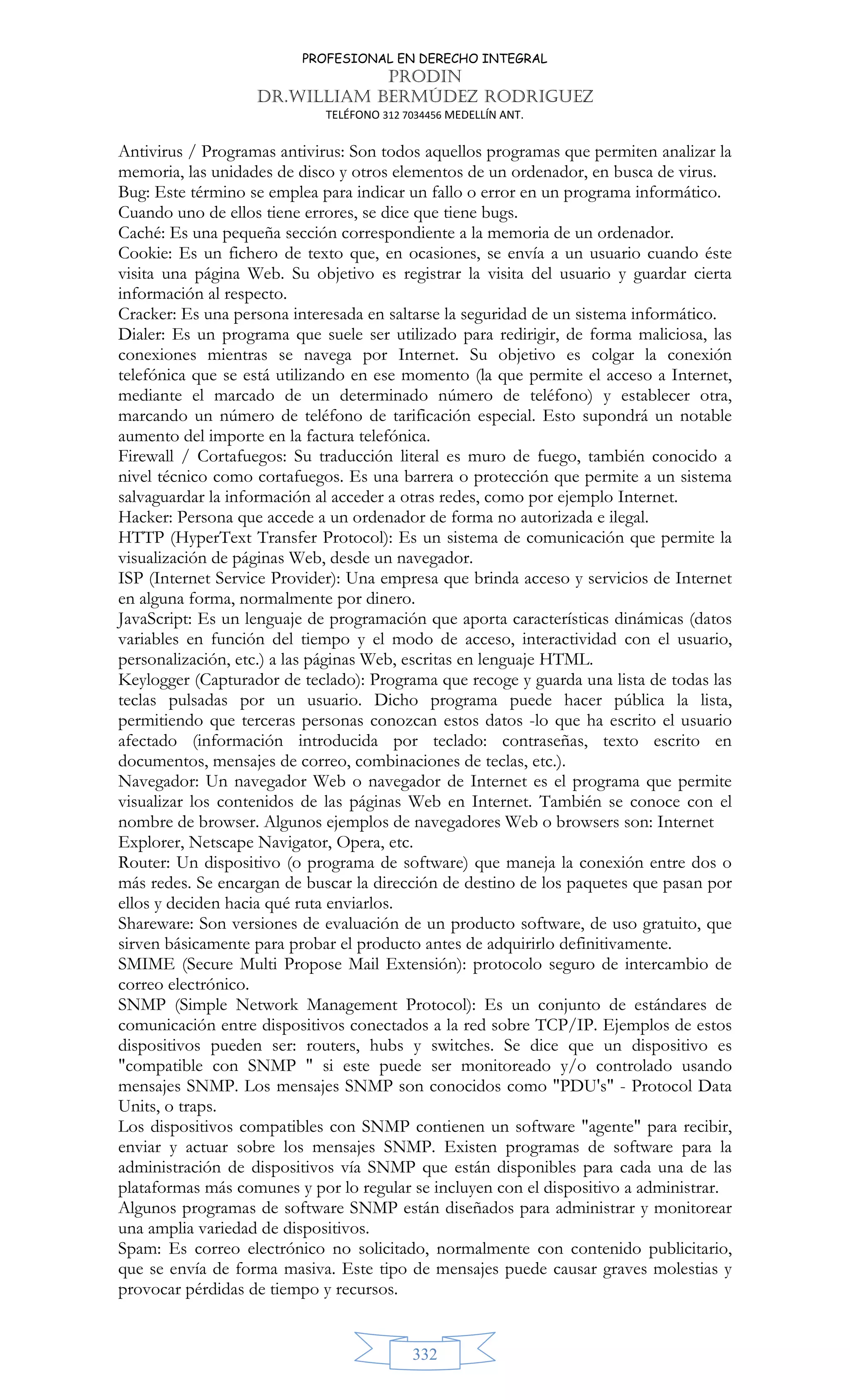 PROFESIONAL EN DERECHO INTEGRAL
PRODIN
DR.WILLIAM BERMÚDEZ RODRIGUEZ
TELÉFONO 312 7034456 MEDELLÍN ANT.
332
Antivirus / Programas antivirus: Son todos aquellos programas que permiten analizar la
memoria, las unidades de disco y otros elementos de un ordenador, en busca de virus.
Bug: Este término se emplea para indicar un fallo o error en un programa informático.
Cuando uno de ellos tiene errores, se dice que tiene bugs.
Caché: Es una pequeña sección correspondiente a la memoria de un ordenador.
Cookie: Es un fichero de texto que, en ocasiones, se envía a un usuario cuando éste
visita una página Web. Su objetivo es registrar la visita del usuario y guardar cierta
información al respecto.
Cracker: Es una persona interesada en saltarse la seguridad de un sistema informático.
Dialer: Es un programa que suele ser utilizado para redirigir, de forma maliciosa, las
conexiones mientras se navega por Internet. Su objetivo es colgar la conexión
telefónica que se está utilizando en ese momento (la que permite el acceso a Internet,
mediante el marcado de un determinado número de teléfono) y establecer otra,
marcando un número de teléfono de tarificación especial. Esto supondrá un notable
aumento del importe en la factura telefónica.
Firewall / Cortafuegos: Su traducción literal es muro de fuego, también conocido a
nivel técnico como cortafuegos. Es una barrera o protección que permite a un sistema
salvaguardar la información al acceder a otras redes, como por ejemplo Internet.
Hacker: Persona que accede a un ordenador de forma no autorizada e ilegal.
HTTP (HyperText Transfer Protocol): Es un sistema de comunicación que permite la
visualización de páginas Web, desde un navegador.
ISP (Internet Service Provider): Una empresa que brinda acceso y servicios de Internet
en alguna forma, normalmente por dinero.
JavaScript: Es un lenguaje de programación que aporta características dinámicas (datos
variables en función del tiempo y el modo de acceso, interactividad con el usuario,
personalización, etc.) a las páginas Web, escritas en lenguaje HTML.
Keylogger (Capturador de teclado): Programa que recoge y guarda una lista de todas las
teclas pulsadas por un usuario. Dicho programa puede hacer pública la lista,
permitiendo que terceras personas conozcan estos datos -lo que ha escrito el usuario
afectado (información introducida por teclado: contraseñas, texto escrito en
documentos, mensajes de correo, combinaciones de teclas, etc.).
Navegador: Un navegador Web o navegador de Internet es el programa que permite
visualizar los contenidos de las páginas Web en Internet. También se conoce con el
nombre de browser. Algunos ejemplos de navegadores Web o browsers son: Internet
Explorer, Netscape Navigator, Opera, etc.
Router: Un dispositivo (o programa de software) que maneja la conexión entre dos o
más redes. Se encargan de buscar la dirección de destino de los paquetes que pasan por
ellos y deciden hacia qué ruta enviarlos.
Shareware: Son versiones de evaluación de un producto software, de uso gratuito, que
sirven básicamente para probar el producto antes de adquirirlo definitivamente.
SMIME (Secure Multi Propose Mail Extensión): protocolo seguro de intercambio de
correo electrónico.
SNMP (Simple Network Management Protocol): Es un conjunto de estándares de
comunicación entre dispositivos conectados a la red sobre TCP/IP. Ejemplos de estos
dispositivos pueden ser: routers, hubs y switches. Se dice que un dispositivo es
compatible con SNMP  si este puede ser monitoreado y/o controlado usando
mensajes SNMP. Los mensajes SNMP son conocidos como PDU's - Protocol Data
Units, o traps.
Los dispositivos compatibles con SNMP contienen un software agente para recibir,
enviar y actuar sobre los mensajes SNMP. Existen programas de software para la
administración de dispositivos vía SNMP que están disponibles para cada una de las
plataformas más comunes y por lo regular se incluyen con el dispositivo a administrar.
Algunos programas de software SNMP están diseñados para administrar y monitorear
una amplia variedad de dispositivos.
Spam: Es correo electrónico no solicitado, normalmente con contenido publicitario,
que se envía de forma masiva. Este tipo de mensajes puede causar graves molestias y
provocar pérdidas de tiempo y recursos.
 