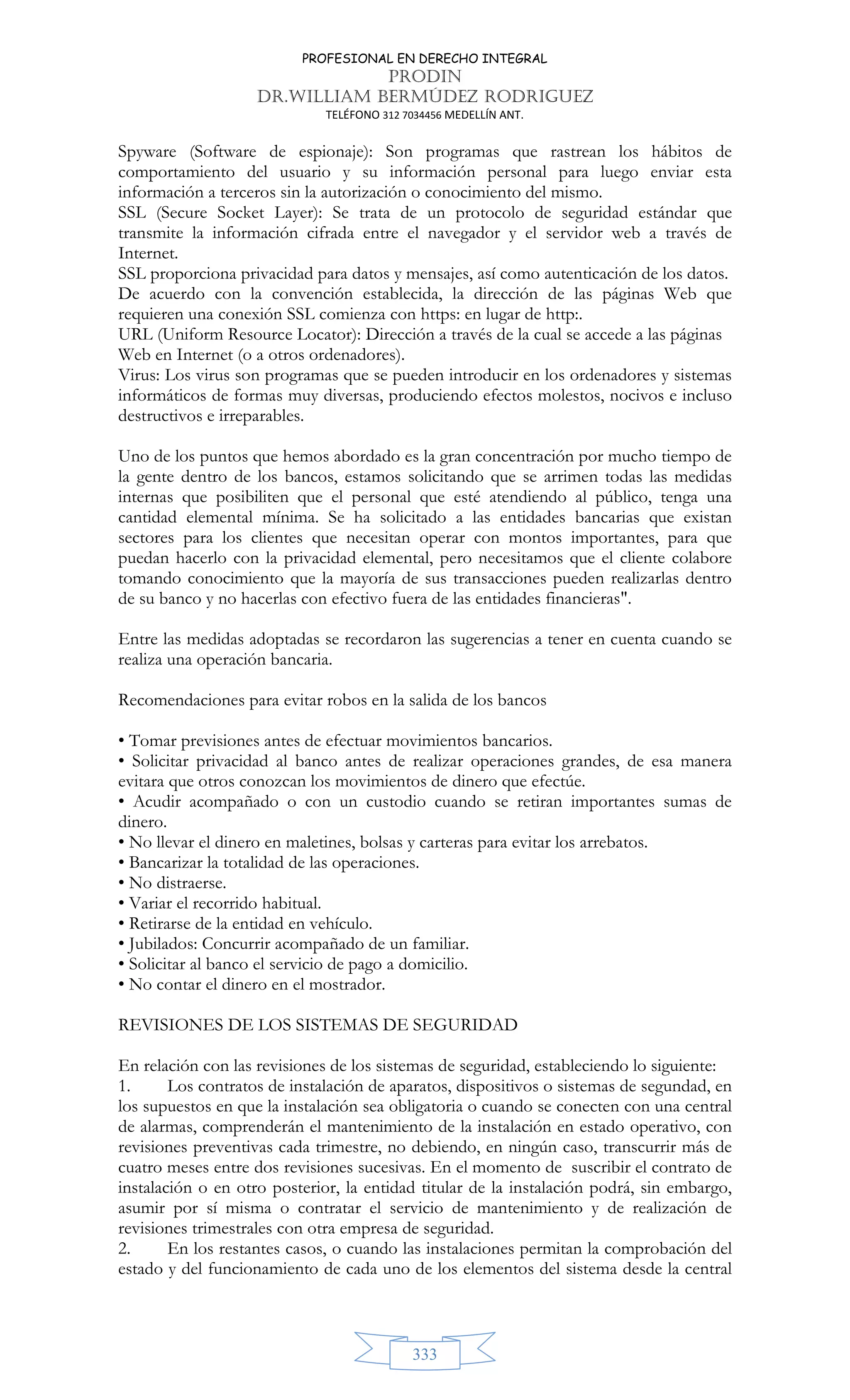 PROFESIONAL EN DERECHO INTEGRAL
PRODIN
DR.WILLIAM BERMÚDEZ RODRIGUEZ
TELÉFONO 312 7034456 MEDELLÍN ANT.
333
Spyware (Software de espionaje): Son programas que rastrean los hábitos de
comportamiento del usuario y su información personal para luego enviar esta
información a terceros sin la autorización o conocimiento del mismo.
SSL (Secure Socket Layer): Se trata de un protocolo de seguridad estándar que
transmite la información cifrada entre el navegador y el servidor web a través de
Internet.
SSL proporciona privacidad para datos y mensajes, así como autenticación de los datos.
De acuerdo con la convención establecida, la dirección de las páginas Web que
requieren una conexión SSL comienza con https: en lugar de http:.
URL (Uniform Resource Locator): Dirección a través de la cual se accede a las páginas
Web en Internet (o a otros ordenadores).
Virus: Los virus son programas que se pueden introducir en los ordenadores y sistemas
informáticos de formas muy diversas, produciendo efectos molestos, nocivos e incluso
destructivos e irreparables.
Uno de los puntos que hemos abordado es la gran concentración por mucho tiempo de
la gente dentro de los bancos, estamos solicitando que se arrimen todas las medidas
internas que posibiliten que el personal que esté atendiendo al público, tenga una
cantidad elemental mínima. Se ha solicitado a las entidades bancarias que existan
sectores para los clientes que necesitan operar con montos importantes, para que
puedan hacerlo con la privacidad elemental, pero necesitamos que el cliente colabore
tomando conocimiento que la mayoría de sus transacciones pueden realizarlas dentro
de su banco y no hacerlas con efectivo fuera de las entidades financieras.
Entre las medidas adoptadas se recordaron las sugerencias a tener en cuenta cuando se
realiza una operación bancaria.
Recomendaciones para evitar robos en la salida de los bancos
• Tomar previsiones antes de efectuar movimientos bancarios.
• Solicitar privacidad al banco antes de realizar operaciones grandes, de esa manera
evitara que otros conozcan los movimientos de dinero que efectúe.
• Acudir acompañado o con un custodio cuando se retiran importantes sumas de
dinero.
• No llevar el dinero en maletines, bolsas y carteras para evitar los arrebatos.
• Bancarizar la totalidad de las operaciones.
• No distraerse.
• Variar el recorrido habitual.
• Retirarse de la entidad en vehículo.
• Jubilados: Concurrir acompañado de un familiar.
• Solicitar al banco el servicio de pago a domicilio.
• No contar el dinero en el mostrador.
REVISIONES DE LOS SISTEMAS DE SEGURIDAD
En relación con las revisiones de los sistemas de seguridad, estableciendo lo siguiente:
1. Los contratos de instalación de aparatos, dispositivos o sistemas de segundad, en
los supuestos en que la instalación sea obligatoria o cuando se conecten con una central
de alarmas, comprenderán el mantenimiento de la instalación en estado operativo, con
revisiones preventivas cada trimestre, no debiendo, en ningún caso, transcurrir más de
cuatro meses entre dos revisiones sucesivas. En el momento de suscribir el contrato de
instalación o en otro posterior, la entidad titular de la instalación podrá, sin embargo,
asumir por sí misma o contratar el servicio de mantenimiento y de realización de
revisiones trimestrales con otra empresa de seguridad.
2. En los restantes casos, o cuando las instalaciones permitan la comprobación del
estado y del funcionamiento de cada uno de los elementos del sistema desde la central
 