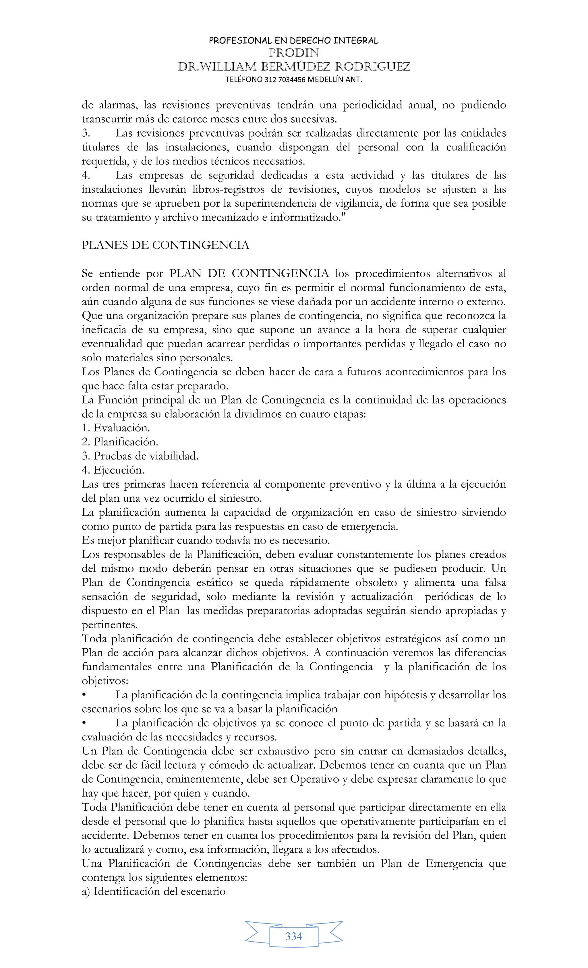 PROFESIONAL EN DERECHO INTEGRAL
PRODIN
DR.WILLIAM BERMÚDEZ RODRIGUEZ
TELÉFONO 312 7034456 MEDELLÍN ANT.
334
de alarmas, las revisiones preventivas tendrán una periodicidad anual, no pudiendo
transcurrir más de catorce meses entre dos sucesivas.
3. Las revisiones preventivas podrán ser realizadas directamente por las entidades
titulares de las instalaciones, cuando dispongan del personal con la cualificación
requerida, y de los medios técnicos necesarios.
4. Las empresas de seguridad dedicadas a esta actividad y las titulares de las
instalaciones llevarán libros-registros de revisiones, cuyos modelos se ajusten a las
normas que se aprueben por la superintendencia de vigilancia, de forma que sea posible
su tratamiento y archivo mecanizado e informatizado.
PLANES DE CONTINGENCIA
Se entiende por PLAN DE CONTINGENCIA los procedimientos alternativos al
orden normal de una empresa, cuyo fin es permitir el normal funcionamiento de esta,
aún cuando alguna de sus funciones se viese dañada por un accidente interno o externo.
Que una organización prepare sus planes de contingencia, no significa que reconozca la
ineficacia de su empresa, sino que supone un avance a la hora de superar cualquier
eventualidad que puedan acarrear perdidas o importantes perdidas y llegado el caso no
solo materiales sino personales.
Los Planes de Contingencia se deben hacer de cara a futuros acontecimientos para los
que hace falta estar preparado.
La Función principal de un Plan de Contingencia es la continuidad de las operaciones
de la empresa su elaboración la dividimos en cuatro etapas:
1. Evaluación.
2. Planificación.
3. Pruebas de viabilidad.
4. Ejecución.
Las tres primeras hacen referencia al componente preventivo y la última a la ejecución
del plan una vez ocurrido el siniestro.
La planificación aumenta la capacidad de organización en caso de siniestro sirviendo
como punto de partida para las respuestas en caso de emergencia.
Es mejor planificar cuando todavía no es necesario.
Los responsables de la Planificación, deben evaluar constantemente los planes creados
del mismo modo deberán pensar en otras situaciones que se pudiesen producir. Un
Plan de Contingencia estático se queda rápidamente obsoleto y alimenta una falsa
sensación de seguridad, solo mediante la revisión y actualización periódicas de lo
dispuesto en el Plan las medidas preparatorias adoptadas seguirán siendo apropiadas y
pertinentes.
Toda planificación de contingencia debe establecer objetivos estratégicos así como un
Plan de acción para alcanzar dichos objetivos. A continuación veremos las diferencias
fundamentales entre una Planificación de la Contingencia y la planificación de los
objetivos:
• La planificación de la contingencia implica trabajar con hipótesis y desarrollar los
escenarios sobre los que se va a basar la planificación
• La planificación de objetivos ya se conoce el punto de partida y se basará en la
evaluación de las necesidades y recursos.
Un Plan de Contingencia debe ser exhaustivo pero sin entrar en demasiados detalles,
debe ser de fácil lectura y cómodo de actualizar. Debemos tener en cuanta que un Plan
de Contingencia, eminentemente, debe ser Operativo y debe expresar claramente lo que
hay que hacer, por quien y cuando.
Toda Planificación debe tener en cuenta al personal que participar directamente en ella
desde el personal que lo planifica hasta aquellos que operativamente participarían en el
accidente. Debemos tener en cuanta los procedimientos para la revisión del Plan, quien
lo actualizará y como, esa información, llegara a los afectados.
Una Planificación de Contingencias debe ser también un Plan de Emergencia que
contenga los siguientes elementos:
a) Identificación del escenario
 